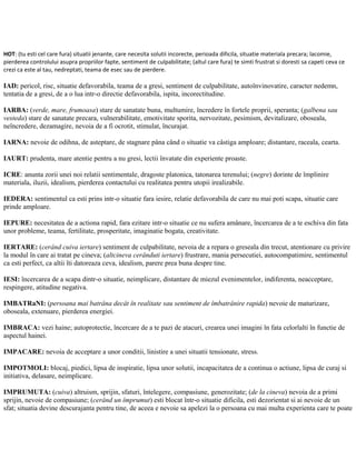 HOT: (tu esti cel care fura) situatii jenante, care necesita solutii incorecte, perioada dificila, situatie materiala precara; lacomie,
pierderea controlului asupra propriilor fapte, sentiment de culpabilitate; (altul care fura) te simti frustrat si doresti sa capeti ceva ce
crezi ca este al tau, nedreptati, teama de esec sau de pierdere.
IAD: pericol, risc, situatie defavorabila, teama de a gresi, sentiment de culpabilitate, autoînvinovatire, caracter nedemn,
tentatia de a gresi, de a o lua intr-o directie defavorabila, ispita, incorectitudine.
IARBA: (verde, mare, frumoasa) stare de sanatate buna, multumire, încredere în fortele proprii, speranta; (galbena sau
vesteda) stare de sanatate precara, vulnerabilitate, emotivitate sporita, nervozitate, pesimism, devitalizare, oboseala,
neîncredere, dezamagire, nevoia de a fi ocrotit, stimulat, încurajat.
IARNA: nevoie de odihna, de asteptare, de stagnare pâna când o situatie va câstiga amploare; distantare, raceala, cearta.
IAURT: prudenta, mare atentie pentru a nu gresi, lectii învatate din experiente proaste.
ICRE: anunta zorii unei noi relatii sentimentale, dragoste platonica, tatonarea terenului; (negre) dorinte de împlinire
materiala, iluzii, idealism, pierderea contactului cu realitatea pentru utopii irealizabile.
IEDERA: sentimentul ca esti prins intr-o situatie fara iesire, relatie defavorabila de care nu mai poti scapa, situatie care
prinde amploare.
IEPURE: necesitatea de a actiona rapid, fara ezitare intr-o situatie ce nu sufera amânare, încercarea de a te eschiva din fata
unor probleme, teama, fertilitate, prosperitate, imaginatie bogata, creativitate.
IERTARE: (cerând cuiva iertare) sentiment de culpabilitate, nevoia de a repara o greseala din trecut, atentionare cu privire
la modul în care ai tratat pe cineva; (altcineva cerânduti iertare) frustrare, mania persecutiei, autocompatimire, sentimentul
ca esti perfect, ca altii îti datoreaza ceva, idealism, parere prea buna despre tine.
IESI: încercarea de a scapa dintr-o situatie, neimplicare, distantare de miezul evenimentelor, indiferenta, neacceptare,
respingere, atitudine negativa.
IMBATRaNI: (persoana mai batrâna decât în realitate sau sentiment de îmbatrânire rapida) nevoie de maturizare,
oboseala, extenuare, pierderea energiei.
IMBRACA: vezi haine; autoprotectie, încercare de a te pazi de atacuri, crearea unei imagini în fata celorlalti în functie de
aspectul hainei.
IMPACARE: nevoia de acceptare a unor conditii, linistire a unei situatii tensionate, stress.
IMPOTMOLI: blocaj, piedici, lipsa de inspiratie, lipsa unor solutii, incapacitatea de a continua o actiune, lipsa de curaj si
initiativa, delasare, neimplicare.
IMPRUMUTA: (cuiva) altruism, sprijin, sfaturi, întelegere, compasiune, generozitate; (de la cineva) nevoia de a primi
sprijin, nevoie de compasiune; (cerând un împrumut) esti blocat într-o situatie dificila, esti dezorientat si ai nevoie de un
sfat; situatia devine descurajanta pentru tine, de aceea e nevoie sa apelezi la o persoana cu mai multa experienta care te poate
 