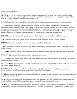 ajuta în rezolvarea problemei.
IMPUSCA: (pe cineva) emotii puternice negative, tentativa de a face rau cuiva, ranire, agresivitate, ura, bârfe, critica
excesiva; (fiind împuscat) surprize neplacute, evenimente neasteptate socante, care te iau pe nepregatite, vesti incredibile,
teama de a fi supus tu bârfelor, criticilor excesive, agresivitatii.
INCENDIU: purificare, nevoie de schimbare; transformare; dar si pericol, pasiune distrugatoare; entuziasm exagerat.
INEL: angajamente, promisiuni ce trebuie respectate, loialitate, fidelitate; dorinta de perfectiune, sentimentul de
repetabilitate, încheierea unui ciclu sau a unei etape si începerea alteia, similara; sentiment de împlinire; dorinta de a face
lucruri complete, duse la bun sfârsit; senzatie de închidere intr-un cerc, prizonier intr-o situatie ce se repeta în continuu;
intimitate, prieteni apropiati, confidente, secrete destainuite, nevoie sau încercare de apropiere de cei din jur; nevoie de
ocrotire, de protectie, de siguranta; uneori sentimentul ca te învârti în loc, fara sa poti înainta nicicum.
INFECTIE: riscul de a te cufunda în greseli, sentimentul ca esti prins intr-o situatie defavorabila fara scapare.
INIMA: element de context ce vizeaza relatiile sentimentale; curaj, dinamism, energie, vitalitate, sanatate.
INSECTE: iritare, fleacuri, piedici minore, temeri inutile; vezi albina, gândaci, buburuza.
INSULA: singuratate, intimitate, nevoie de spatiu, dorinta de a evada din agitatia cotidiana, nevoie de odihna si relaxare,
izolare, retragere.
INTESTINE: element de context ce vizeaza factori interni în cazul unei situatii, detalii ascunse, viata privata, intimitatea.
INTEPATURA: critica, evidentiere a unei situatii importante, avertisment.
ÎNALT: superioritate, avantaj, atuuri în fata altora, sanse în plus de a câstiga într-o confruntare, încredere în fortele proprii,
sperante, optimism, evolutie.
ÎNCALTAMINTE: pregatire pentru o activitate sau actiune de lunga durata, autoprotectie, încercare de a te pazi de esecuri;
vezi sandale, bocanc, pantofi etc.
ÎNCEPUT: (de drum, de perioada, de situatie, de activitate etc) rabdare, nevoie de a nu grabi lucrurile, situatie înca
neclara, alternative, nevoia de a acumula mai multa experienta, lipsa de maturitate.
ÎNCHIDE: neimplicare, lipsa de actiune si initiativa, indiferenta, nepasare, lipsa de entuziasm, finalizare, rigiditate, egoism,
încapatânare, teama de schimbare.
ÎNCHIS: nesinceritate, neacceptare, lipsa de receptivitate, lipsa deschiderii spre nou, indisponibilitate, caracter misterios,
lipsa de amabilitate sau sociabilitate, rigiditate, egoism, frica, anxietate, prudenta excesiva, manie.
ÎNCHISOARE: pedeapsa de pe urma unei greseli, avertisment, teama de a gresi, sentiment de culpabilitate, de vinovatie,
incapacitatea de a actiona, libertati limitate, incapacitate de exprimare, incapacitatea de a te face înteles, complexe, mari
 