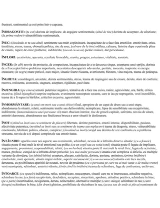 frustrari, sentimentul ca esti prins într-o capcana.
ÎNDRAGOSTIT: (tu esti) dorinta de implicare, de angajare sentimentala; (altul de tine) dorinta de acceptare, de afectiune;
(la prima vedere) vulnerabilitate sentimentala.
ÎNEC: (înecându-te tu sau altul) sentimente sau trairi coplesitoare, incapacitate de a face fata emotiilor, emotivitate, criza,
timiditate, stress, teama, oboseala psihica, risc de esec; (salvare de la înec) odihna, calmare, linistire dupa o perioada plina
de emotii, rupere de orice probleme, indiferenta; (înecat cu un os) piedici minore, dar periculoase.
ÎNFLORI: creativitate, speranta, rezultate favorabile, reusita, progres, entuziasm, vitalitate, sanatate.
ÎNGER: (în alb) nevoie de protectie, de compasiune, incapacitatea de a te descurca singur, asteptarea unui sprijin, dorinta
de a fi acceptat într-o problema importanta, necesitatea descoperirii adevarului, puritate, inocenta, inspiratie si energie
creatoare; (în negru) mare pericol, esec major, situatie foarte riscanta, avertisment, blestem, vina majora, teama de pedeapsa.
ÎNGHETA: constrângeri, anxietate, deruta sentimentala, stress, teama de respingere sau de eroare, deruta, stare de confuzie,
rezerva, rezistenta, economie, stagnare, asteptare, rigiditate, pasivitate.
ÎNJUNGHIA: (pe cineva) emotii puternice negative, tentativa de a face rau cuiva, ranire, agresivitate, ura, bârfe, critica
excesiva; (fiind înjunghiat) surprize neplacute, evenimente neasteptate socante, care te iau pe nepregatite, vesti incredibile,
teama de a fi supus tu bârfelor, criticilor excesive, agresivitatii.
ÎNMORMÂNTARE: (a unui om mort sau a unui obiect) final, apropiere de un capat de drum sau a unei etape,
abandonarea la situatii, relatii, sentimente inutile sau defavorabile; neimplicare, lipsa de sensibilitate sau receptivitate,
indiferenta; (înmormântarea unei persoane vii) mare zbucium interior, risc de greseli capitale, suferinta, nevoia de uitare,
amintiri dureroase, abandonarea sau finalizarea brusca a unor situatii în desfasurare.
ÎNOT: (stiind sa înoti sau cu sentiment de placere) libertate, dorinte puternice, emotii intense, disponibilitate, pasiune,
afectivitate puternica; (nestiind sa înoti sau cu sentiment de teama sau neplacere) teama de dragoste, stress, vulnerabilitate
emotionala, labilitate psihica, obsesii, complexe; (învatând sa înoti) curajul sau dorinta de a te confrunta cu o problema
stresanta, nevoia de a-ti depasi complexele sau emotivitatea.
ÎNTÂLNIRE: aparitia unor noi aspecte sau evenimente, schimbari, nevoia de a înfrunta direct o situatie; (cu o femeie)
situatia poate fi mai mult la nivel emotional sau psihic; (cu un copil sau cu sotia/sotul) situatia poate fi legata de implicare,
angajamente, promisiuni, responsabilitati, relatii; (cu un barbat) situatia poate fi mai mult la nivel fizic, legata de activitate,
munca, profesie, curajul de a înfrunta direct pericolul; (cu mai multe persoane) situatia este complexa si dificila, cu multiple
variante de abordare; (cu iubitul/iubita) asteptare, placere, satisfactie, dorinte, pasiune, optimism; (prima întâlnire)
emotivitate, mari sperante, situatii imprevizibile, aspecte necunoscute; (cu un necunoscut) situatia este înca incerta,
derutanta, cu posibilitatea aparitiei de noutati, nevoie de prudenta; (cu o persoana pe care nu ai mai vazut-o de multa vreme)
vesti neasteptate, schimbari, amintiri stârnite; (întârziind la întâlnire) teama de schimbare, fuga de confruntare, eschivare.
ÎNTOARCE: (cu spatele) indiferenta, refuz, neimplicare, neacceptare, situatii care nu te intereseaza, atitudine negativa,
schimbare în rau; (cu fata) receptivitate, deschidere, acceptare, sinceritate, aprobare, atitudine pozitiva, schimbare în bine;
(pe o parte) incertitudine, nesiguranta, deruta, neîncredere, alternative multiple; (catre stânga) schimbare în rau; (catre
dreapta) schimbare în bine; (din drum) ghinion, posibilitate de shcimbare în rau; (acasa sau de unde ai plecat) sentiment de
 