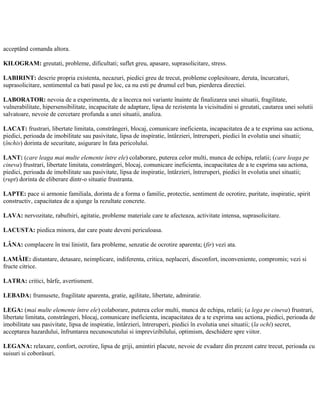 acceptând comanda altora.
KILOGRAM: greutati, probleme, dificultati; suflet greu, apasare, suprasolicitare, stress.
LABIRINT: descrie propria existenta, necazuri, piedici greu de trecut, probleme coplesitoare, deruta, încurcaturi,
suprasolicitare, sentimentul ca bati pasul pe loc, ca nu esti pe drumul cel bun, pierderea directiei.
LABORATOR: nevoia de a experimenta, de a încerca noi variante înainte de finalizarea unei situatii, fragilitate,
vulnerabilitate, hipersensibilitate, incapacitate de adaptare, lipsa de rezistenta la vicisitudini si greutati, cautarea unei solutii
salvatoare, nevoie de cercetare profunda a unei situatii, analiza.
LACAT: frustrari, libertate limitata, constrângeri, blocaj, comunicare ineficienta, incapacitatea de a te exprima sau actiona,
piedici, perioada de imobilitate sau pasivitate, lipsa de inspiratie, întârzieri, întreruperi, piedici în evolutia unei situatii;
(închis) dorinta de securitate, asigurare în fata pericolului.
LANT: (care leaga mai multe elemente între ele) colaborare, puterea celor multi, munca de echipa, relatii; (care leaga pe
cineva) frustrari, libertate limitata, constrângeri, blocaj, comunicare ineficienta, incapacitatea de a te exprima sau actiona,
piedici, perioada de imobilitate sau pasivitate, lipsa de inspiratie, întârzieri, întreruperi, piedici în evolutia unei situatii;
(rupt) dorinta de eliberare dintr-o situatie frustranta.
LAPTE: pace si armonie familiala, dorinta de a forma o familie, protectie, sentiment de ocrotire, puritate, inspiratie, spirit
constructiv, capacitatea de a ajunge la rezultate concrete.
LAVA: nervozitate, rabufniri, agitatie, probleme materiale care te afecteaza, activitate intensa, suprasolicitare.
LACUSTA: piedica minora, dar care poate deveni periculoasa.
LÂNA: complacere în trai linistit, fara probleme, senzatie de ocrotire aparenta; (fir) vezi ata.
LAMÂIE: distantare, detasare, neimplicare, indiferenta, critica, neplaceri, disconfort, inconveniente, compromis; vezi si
fructe citrice.
LATRA: critici, bârfe, avertisment.
LEBADA: frumusete, fragilitate aparenta, gratie, agilitate, libertate, admiratie.
LEGA: (mai multe elemente între ele) colaborare, puterea celor multi, munca de echipa, relatii; (a lega pe cineva) frustrari,
libertate limitata, constrângeri, blocaj, comunicare ineficienta, incapacitatea de a te exprima sau actiona, piedici, perioada de
imobilitate sau pasivitate, lipsa de inspiratie, întârzieri, întreruperi, piedici în evolutia unei situatii; (la ochi) secret,
acceptarea hazardului, înfruntarea necunoscutului si imprevizibilului, optimism, deschidere spre viitor.
LEGANA: relaxare, confort, ocrotire, lipsa de griji, amintiri placute, nevoie de evadare din prezent catre trecut, perioada cu
suisuri si coborâsuri.
 