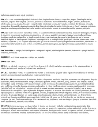ineficienta, cautarea unei cai de exprimare.
LIVADA: când este reperul principal al visului, si nu simplu element de decor, reprezinta propria fiinta în plan social,
relational, ca parte dintr-un grup; (înverzita, frumoasa) multumire, încredere în fortele proprii, speranta, bune relatii;
(desfrunzita, uscata, taiata, doborâta) vulnerabilitate, emotivitate sporita, nervozitate, pesimism, devitalizare, oboseala,
neîncredere, deznadejde, dezamagire, nevoia de a fi ocrotit, stimulat, încurajat; (înflorita sau cu fructe) speranta, optimism,
încredere, mari asteptari de la ceilalti, suflu nou în relatiile actuale, noutati, schimbari favorabile, speranta, simpatie.
LOC: (la teatru sau cinema) element de context ce vizeaza rolul tau în viata sau în societate. Daca este pe margine, în spate,
în întuneric: neimplicare, indiferenta, sentimentul ca esti simplu spectator, respingere, fuga de lume, inadaptabilitate,
timiditate, modestie, neîncredere în fortele proprii, izolare, marginalizare; daca este în fata, în centru sau în lumina:
încredere deplina în fortele proprii, implicare, interes pentru ce se întâmpla în jur, participare efectiva, popularitate, buna
adaptare, acceptare; (a lua loc) vezi a se aseza; (loc gol între mai multe ocupate) asteptarea unor evenimente, sentimentul ca
mai exista si alte variante în ceea ce faci, sociabilitate, dorinta de integrare, de implicare sau de acceptare într-un mediu
anume.
LOCOMOTIVA: energie, motivatie pentru a merge mai departe, mari asteptari si sperante, dorinta de a ajunge la reusita,
stimulare, încurajare.
LOTERIE: vezi joc de noroc sau a câstiga sau a pierde.
LOVI: vezi a bate.
LUA: (ceva oferit de cineva) vezi a primi; (ceva fara sa îti fie oferit) vezi a fura sau a apuca; (a lua un examen) vezi a
câstiga; (a lua trenul, autobuzul etc) vezi tren, autobuz etc.
LULEA: element de context ce vizeaza nivelul maxim al unei situatii, apogeul, limita superioara sau relatiile cu trecutul,
amintiri, evenimente uitate sau în legatura cu persoane în vârsta.
LUMÂNARE: (aprinsa) nevoia de intimitate, izolare, singuratate, meditatie, timp doar pentru tine sau cei apropiati, fuga de
ochii lumii, viata personala intensa, energie, încredere, speranta, actiune, initiativa, curaj, cautarea unui raspuns, analiza,
aprofundare a unei probleme pentru a descoperi un adevar; (topita sau stinsa) teama de necunoscut, aspecte nebanuite ale
unei probleme, oboseala, depresie, pesimism, neîncredere în viitor, pierderea oricarei sperante, neglijarea vietii personale;
(pâlpâind slab sau stingându-se) sanatate subreda, teama de batrânete sau moarte, sentimentul timpului care se scurge,
slabiciune fizica sau psihica, lipsa mijloacelor de a pune un proiect în practica, lipsa de elan sau de chef, plictiseala, rutina,
lipsa curajului de a actiona; (la biserica) speranta, credinta, asteptarea unui sprijin din partea altora; (de înmormântare) final,
apropiere de un capat de drum sau a unei etape, abandonarea unei situatii, relatii, sentimente inutile sau defavorabile;
neimplicare, lipsa de sensibilitate sau receptivitate, indiferenta; (de nunta sau de botez) sprijin sau sfat într-un moment de
cumpana; (pe tort) finalizarea unei etape si începerea uneia noi, celebrarea unui nou început, ajungere la rezultate favorabile,
motiv de sarbatoare, sperante, vise, dorinte.
LUMINA: (obiecte, persoane sau locuri aflate în lumina sau luminate) simbolul vietii constiente, a aspectelor deja
cunoscute în viata personala, încredere în viitor, speranta, noi perspective, optimism, gasirea unei solutii, curajul de a merge
mai departe, aflarea adevarului sau a unui raspuns, sinceritate, întelegerea unei situatii, acceptarea realitatii, acumulare de
informatii si cunostinte, învatare, atentionare; (slaba sau neclara) aflarea partiala a unei solutii sau a unui raspuns,
 
