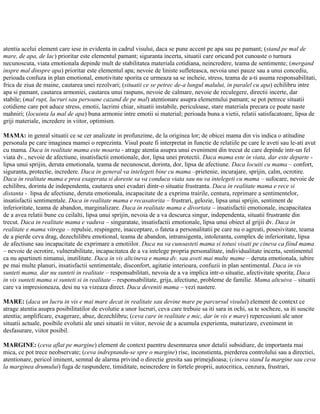atentia acelui element care iese in evidenta in cadrul visului, daca se pune accent pe apa sau pe pamant; (stand pe mal de
mare, de apa, de lac) prioritar este elementul pamant; siguranta incerta, situatii care oricand pot cunoaste o turnura
necunoscuta, viata emotionala depinde mult de stabilitatea materiala cotidiana, neincredere, teama de sentimente; (mergand
inspre mal dinspre apa) prioritar este elementul apa; nevoie de liniste sufleteasca, nevoia unei pauze sau a unui concediu,
perioada confuza in plan emotional, emotivitate sporita ce urmeaza sa se incheie, stress, teama de a-ti asuma responsabilitati,
frica de ziua de maine, cautarea unei rezolvari; (situatii ce se petrec de-a lungul malului, in paralel cu apa) echilibru intre
apa si pamant, cautarea armoniei, cautarea unui raspuns, nevoie de calmare, nevoie de reculegere, directii incerte, dar
stabile; (mal rupt, lucruri sau persoane cazand de pe mal) atentionare asupra elementului pamant; se pot petrece situatii
cotidiene care pot aduce stress, emotii, lacrimi chiar, situatii instabile, periculoase, stare materiala precara ce poate naste
mahniri; (locuinta la mal de apa) buna armonie intre emotii si material; perioada buna a vietii, relatii satisfacatoare, lipsa de
griji materiale, incredere in viitor, optimism.
MAMA: in genral situatii ce se cer analizate in profunzime, de la originea lor; de obicei mama din vis indica o atitudine
personala pe care imaginea mamei o reprezinta. Visul poate fi interpretat in functie de relatiile pe care le aveti sau le-ati avut
cu mama. Daca in realitate mama este moarta - atrage atentia asupra unui eveniment din trecut de care depinde intr-un fel
viata dv., nevoie de afectiune, insatisfactii emotionale, dor, lipsa unei protectii. Daca mama este in viata, dar este departe -
lipsa unui sprijin, deruta emotionala, teama de necunoscut, dorinta, dor, lipsa de afectiune. Daca locuiti cu mama – confort,
siguranta, protectie, incredere. Daca in general va intelegeti bine cu mama –prietenie, incurajare, sprijin, calm, ocrotire.
Daca in realitate mama e prea exagerata si doreste sa va conduca viata sau nu va intelegeti cu mama – sufocare, nevoie de
echilibru, dorinta de independenta, cautarea unei evadari dintr-o situatie frustranta. Daca in realitate mama e rece si
distanta - lipsa de afectiune, deruta emotionala, incapacitate de a exprima trairile, centura, reprimare a sentimentelor,
insatisfactii sentimentale. Daca in realitate mama e recasatorita – frustrari, gelozie, lipsa unui sprijin, sentiment de
inferioritate, teama de abandon, marginalizare. Daca in realitate mama e divortata – insatisfactii emotionale, incapacitatea
de a avea relatii bune cu ceilalti, lipsa unui sprijin, nevoia de a va descurca singur, independenta, situatii frustrante din
trecut. Daca in realitate mama e vaduva – singuratate, insatisfactii emotionale, lipsa unui obiect al grijii dv. Daca in
realitate e mama vitrega – repulsie, respingere, inacceptare, o fateta a personalitatii pe care nu o agreati, posesivitate, teama
de a pierde ceva drag, dezechilibru emotional, teama de abandon, intransigenta, intoleranta, complex de inferioritate, lipsa
de afectiune sau incapacitate de exprimare a emotiilor. Daca nu va cunoasteti mama si totusi visati pe cineva ca fiind mama
– nevoie de ocrotire, vulnerabilitate, incapacitatea de a va intelege propria personalitate, individualitate incerta, sentimentul
ca nu apartineti nimanui, inutilitate. Daca in vis altcineva e mama dv. sau aveti mai multe mame – deruta emotionala, iubire
pe mai multe planuri, insatisfactii sentimentale, disconfort, agitatie interioara, confuzii in plan sentimental. Daca in vis
sunteti mama, dar nu sunteti in realitate – responsabilitati, nevoia de a va implica intr-o situatie, afectivitate sporita; Daca
in vis sunteti mama si sunteti si in realitate – responsabilitate, grija, afectiune, probleme de familie. Mama altcuiva – situatii
care va impresioneaza, desi nu va vizeaza direct. Daca deveniti mama – vezi nastere.
MARE: (daca un lucru in vis e mai mare decat in realitate sau devine mare pe parcursul visului) element de context ce
atrage atentia asupra posibilitatilor de evolutie a unor lucruri, ceva care trebuie sa iti sara in ochi, sa te socheze, sa iti suscite
atentia; amplificare, exagerare, abuz, dezechlibru; (ceva care in realitate e mic, dar in vis e mare) repercusiuni ale unor
situatii actuale, posibile evolutii ale unei situatii in viitor, nevoie de a acumula experienta, maturizare, eveniment in
desfasurare, viitor posibil.
MARGINE: (ceva aflat pe margine) element de context paentru desemnarea unor detalii subsidiare, de importanta mai
mica, ce pot trece neobservate; (ceva indreptandu-se spre o margine) risc, inconstienta, pierderea controlului sau a directiei,
atentionare, pericol iminent, semnal de alarma privind o directie gresita sau primejdioasa; (cineva stand la margine sau ceva
la marginea drumului) fuga de raspundere, timiditate, neincredere in fortele proprii, autocritica, cenzura, frustrari,
 