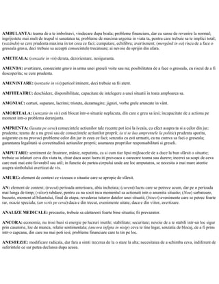 AMBULANTA: teama de a te imbolnavi, vindecare dupa boala; probleme financiare, dar cu sanse de revenire la normal;
ingrijestete mai mult de trupul si sanatatea ta; probleme de maxima urgenta in viata ta, pentru care trebuie sa te implici total;
(vazândo) se cere prudenta maxima in tot ceea ce faci; cumpatare, echilibru; avertisment; (mergând in ea) riscu de a face o
greseala grava, deci trebuie sa accepti consecintele trecatoare; ai nevoie de sprijin din afara.
AMETEALA: (senzatie in vis) deruta, dezorientare, nesiguranta.
AMENDA: avertizare, consecinte grave in urma unei greseli voite sau nu; posibilitatea de a face o greseala, cu riscul de a fi
descoperita; se cere prudenta.
AMENINTARE: (senzatie in vis) pericol iminent, deci trebuie sa fii atent.
AMFITEATRU: deschidere, disponibilitate, capacitate de intelegere a unei situatii in toata amploarea sa.
AMONIAC: certuri, suparare, lacrimi; tristete, dezamagire; jigniri, vorbe grele aruncate in vânt.
AMORTEALA: (senzatie in vis) esti blocat intr-o situatie neplacuta, din care e greu sa iesi; incapacitate de a actiona pe
moment intr-o problema deranjanta.
AMPRENTA: (lasata pe ceva) consecintele actiunilor tale recente pot iesi la iveala, cu efect asupra ta si a celor din jur;
prudenta; teama de a nu gresi sau de consecintele actiunilor proprii; (a ti se lua amprentele la politie) prudenta sporita,
asigurate ca nu provoci probleme celor din jur in ceea ce faci; senzatia ca esti urmarit, ca nu cumva sa faci o greseala;
garantarea legalitatii si corectitudinii actiunilor proprii; asumarea propriilor responsabilitati si greseli.
AMPUTARE: sentiment de frustrare, mânie, neputinta, ca si cum tiar lipsi mijloacele de a duce la bun sfârsit o situatie;
trebuie sa inlaturi ceva din viata ta, chiar daca acest lucru iti provoaca o oarecare teama sau durere; incerci sa scapi de ceva
care nuti mai este favorabil sau util; in functie de partea corpului unde are loc amputarea, se necesita o mai mare atentie
asupra simbolului avertizat de vis.
AMURG: element de context ce vizeaza o situatie care se apropie de sfârsit.
AN: element de context; (trecut) perioada anterioara, abia incheiata; (curent) lucru care se petrece acum, dar pe o perioada
mai lunga de timp; (viitor) rabdare, pentru ca na sosit inca momentul sa actionati intr-o anumita situatie; (Nou) sarbatoare,
bucurie, moment al bilantului, final de etapa; revederea tuturor datelor unei situatii; (bisect) evenimente care se petrec foarte
rar, ocazie speciala; (an scris pe ceva) daca e din trecut, evenimente uitate; daca e din viitor, avertizare.
ANALIZE MEDICALE: precautie, trebuie sa cântaresti foarte bine situatia; fii prevazator.
ANCORA: economie, nu irosi bani si energie pe lucruri inutile; stabilitate; securitate; nevoie de a te stabili intr-un loc sigur
prin casatorie, loc de munca, relatie sentimentala; (ancora infipta in nisip) ceva te tine legat, senzatia de blocaj, de a fi prins
intr-o capcana, din care nu mai poti iesi; probleme financiare care te tin pe loc.
ANESTEZIE: modificare radicala, dar fara a simti trecerea de la o stare la alta; necesitatea de a schimba ceva, indiferent de
suferintele ce sar putea declansa dupa aceea.
 