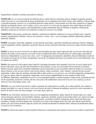 marginalizare, abandon, anxietate, perioada de confuzie.
MARINAR: (tu esti marinar) dorinta de eliberare dintr-o relatie afectiva sufocanta, gelozie, dragoste exagerata, pasiune
oarba; (marinar pe uscat) perioada de pauza sentimentala, dar in asteptarea altei relatii, liniste, calm sufletesc, refacere dupa
o perioada incarcata; (marinar pe vas) posibile pericole in plan afectiv, carora trebuie sa le faci fata, curajul de a-ti depasi
limitele sau propriile temeri, vezi si vapor; (cineva este marinar in vis) nevoie de supunere unor reguli impuse de altii in
plan afectiv, posesivitate, gelozie, simt al proprietatii an plan sentimental, lipsa de libertate in dragoste, sentiment de
supunere; (uniforma de marinar) vezi uniforma; (echipaj de marinar) vezi echipa.
MARMURA: (alba) gratie, perfectiune, idealism, sentiment de implinire sufleteasca; (neagra) pretentii mari, exigenta,
snobism, grandomanie, infatuare; (obiecte din marmura; statuie, cruce, vaza etc) respect, politete, diplomatie, detasare,
admiratie, idolatrie.
MARO: seriozitate, maturitate, rigiditate, conservatorism, pasivitate, experienta, intelepciune, batranete, datorie, obligatie,
simt al raspunderii, tristete, deprimare, pesimism, lipsa de orizont, lipsa de creativitate, nevoia de a aduce lumina in propria
viata.
MARS: (a merge in mars) nevoia de a te supune unei discipline sau unei reguli impuse de altii, nevoia unui sfat, lipsa de
libertate de actiune sau de expresie, nevoia de a intra in randul lumii dintr-un anumit punct de vedere dupa o perioada de
deruta sau independenta; (a spune unui caine „mars”) respingerea unei propuneri, impolitete, lipsa de diplomatie, teama de
a fi refuzat sau teama de a fi atacat, dezaprobare, nevoia de a te debarasa de lucruri sau oameni care iti sunt nefolositori, risc
de ruptura sau conflict.
MASA: (din material solid) suport, ajutor material, incurajare din partea celor apropiati; (fara fata de masa) ajutor de la
prieteni adevarati, sincer, pe fata, fara formalisme si fara conditii; (cu fata de masa) ajutor de la cunoscuti cu anumite
interese ascunse, ajutor de la cunostinte indepartate sau de la persoane cu care ai anumite relatii de respect; (cu musama)
ajutor nesincer cu risc de esec; (plina) viata sociala intensa, multe cunostinte, vizite, intalniri, contacte diverse; (goala)
singuratate, izolare, fuga de societate, perioada slaba in plan social; (cu trei picioare sau subreda) nesiguranta, incapacitatea
de a gasi un sprijin, lipsa de stimulente, singuratate; (masa plianta) adaptabilitate la orice conditii in plan social,
sociabilitate, diplomatie, amabilitate; (asezat la o masa) pregatiri pentru o initiativa proprie in plan social, acumulare de idei
sau de experienta, nevoia de a actiona, dar de a tine cont si de colaboratori; (mancand la masa) vezi a manca; (ca fel de
mancare) vezi micul dejun, pranz, cina.
MASAJ: (cu scop medical) nevoia de a repara o greseala, de a detensiona un conflic, de a calma spiritele, de a redresa o
situatie incordata; (cu scop de relaxare sau erotic) nevoie de calm si detasare de probleme, nevoie de a uita o perioada, in
functie de locul in care este facut masajul, vezi si gat, brate, spate etc.
MASCA: (de bal) flirturi, dorinta de a face ceva sub adapostul anonimatului, ispita, atractie de frusctul oprit; (pe chipul
altuia) minciuna, ipocrizie, incorectitudine, falsitate, suspiciuni, dualitate, atentie la sinceritatea altora; (pe chipul tau) fuga
de responsabilitate, incapacitatea de a-ti accepta greselile, ascunderea realitatii, indulgenta, deruta, lipsa unei bune auto-
cunoasteri, imagine incorecta despre sine, incercarea de a arata o alta imagine decat cea reala, jena fata de unele defecte
proprii; (de gaze) teama de barfe, fuga de cuvinte rele, dorinta de detasare de rautatea lumii, sufocare de problemele altora;
(cosmetica) vezi cosmetica.
MASINA: element de context ce descrie planul relational si comunicarea intre oameni; (masina mica) relatia cu partenerul
 