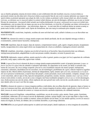 sau cu familia apropiata; (masina de teren) relatia cu unii colaboratori din alte localitati; (masina straina) relatia cu
persoanele straine sau din afara tarii; (limuzina) relatia cu persoanele fata de care aveti o anume admiratie sau respect; (tip
sport) relatia cu prietenii apropiati sau colegii de club; (veche) relatia cu prietenii vechi; (noua) relatii noi, abia la inceput;
(stricata, accidentata sau in reparatii) aduce in context relatii distruse, pe cale de distrugere, deficitare sau in care se resimt
blocaje de comunicare; (mergand) relatii actuale sau in plina desfasurare; (in garaj, stationand sau in parcare) relatii rare,
intamplatoare, care au ajuns intr-un impas sau care nu au fost intretinute, cu riscul de a fi pierdute sau uitate; (ultramoderna
sau scumpa) relatii de superioritate – sau inferioritate, dupa caz – in care unul din cei implicati detine un anume avantaj ce
poate naste invidie; (rabla) relatii vechi, lipsite de formalisme, dar care merg in continuare prin simpatie si umor.
MATERNITATE: creativitate, inspiratie, rezultate ale unor activitati mai vechi, calitati si talente ce se cer dezvoltate sau
scoase la iveala.
MADUVA: element de context ce atrage atentia asupra unor detalii profunde, dar de care depinde intreaga evolutie a
evenimentelor, centrul tuturor lucrurilor, intelepciune.
MAGAR: impolitete, lipsa de respect, lipsa de maniere, comportament marsav, gafe, jigniri, imagine proasta, incapatanare
inutila, incapacitatea de a urma reguli stricte sau incapacitatea de a lucra ca subaltern, respingerea oricareri autoritati.
MALAI: simplitate, sinceritate, originea sau nivelul cel mai de jos al lucrurilor, lipsa de pretentiozitate sau infatuare,
intelepciunea primordiala, adaptabilitate in cele mai proaste conditii, decadere, revenire la punctul zero.
MANUSI: diplomatie, respect, politete, atentie sporita la vorbe si gesturi, pentru a nu jigni; (de box) capacitate de a infrunta
pericolul, curaj, tupeu, contra-atac, agresivitate verbala.
MAR: (copacul fara fructe) element de decor ce atrage atentia asupra potentialului creativ al propriei persoane; (copac cu
fructe sau fruct in copac) tine de calitatile si talentele individului, de capacitatea sa de creatie, de ideile si actiunile sale,
teama de a nu reusi, de a nu-si atinge scopurile; (fructul in sine) rezultatele concrete ale muncii proprii, intelepciune,
cunoastere, informare, deschiderea de noi orizonturi, risc de neintelegeri, posibilitatea de a gresi, ridicare impotriva regulilor
impuse de altii, liberul arbitru al persoanei, dorinta de independenta, ispita, tentatie spre ceva nou, necunoscut; (ceva facut
din mere) proiecte in desfasurare, avand la baza idei proprii, creatie personala; (mancand) sanatate, voluptate, energie; (mar
verde) sinceritate, adevar spus in fata, lipsa de menajamente, prospetime, noutate, tinerete, sanatate; (mar copt sau colorat
frumos) simt artistic si estetic, nevoia de a crea o imagine mai buna rezultatelor propprii; (stricat sau cu viermi) dezamagiri,
esec, boala ascunsa sau care da semne, efecte neplacute ale unor greseli mai vechi; nevoie de a acorda atentie si la cele mai
mici detalii; (flori de mar) vezi flori de copac.
MASEA: element de context ce vizeaza imaginea publica a individului, dar cea aflata dincolo de aparente, dupa ce lumea va
reusi sa-l cunoasca mai bine, spre deosebire de dinti, care vizeaza imaginea la prima vedere, superficiala; in rest la fel ca la
dinti; (masea de minte) element de context ce vizeaza nevioia de a acumula experienta, de a dobandi maturiate.
MATASE: (material) fragilitate, vulnerabilitate, sensibilitate, nevoie de ocrotire, grija, atentie, finete, gratie, feminitate,
sensibilitate, slabiciune; (fir de matase) nevoie de diplomatie, politete, actiuni fragile, care se pot rupe dintr-o clipa in alta,
instabilitate, teama, nevoia de a umbla cu manusi, munca de detaliu sau de finete, se cere atentie sporita; (viermi de matase)
munca de migala, de finete, de rabdare, dar cu rezultate deosebite, ce pot atrage admiratia.
MATREATA: (in par) greseli nedescoperite in cadrul activitatii proprii, detalii neplacute ce strica imaginea de ansamblu;
 