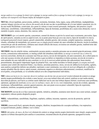 merge undeva si a a ajunge la tinta) vezi a ajunge; (a merge undeva fara a ajunge la tinta) vezi a ajunge; (a merge cu
mijloace de transport) vezi fiecare mijloc de transport in parte.
METAL: (brut) rigiditate, perseverenta, ambitie, rezistenta, fermitate, forta, tupeu, curaj, inflexibilitate, inadaptabiliate,
caracter integru; (prelucrat sau obiecte din metal) cele de mai sus dar cu posibilitatea de a le mai indulci caracterul, de a le
da mai multa flexibilitate, creativitate, de a pune in valoare si mari resurse personale, inteligenta, idei practice; (topit)
slabiciune, sensibilitate, vulnerabilitate, influentabilitate, lipsa de fermitate, posibilitatea de a usura niste obstacole; vezi si
metalele in parte: arama, aluminiu, fier, mercur, tabla.
METEORIT: (pe cer) atentie sporita, concentrare, semnal de alarma cu privire la cursul unor evenimente, prevestire, lipsa
de spirit practic, senzatia ca esti cu capul in nori, nu se poate pune baza pe ceva sau cineva, lipsa de incredere in cineva;
(atingand pamantul) riscuri majore, greseli catastrofale, atitudini gresite, idei eronate, complet nepractice, rasturnari de
situatie, schimbari de mentalitate; (pe pamant sau ca simpla piatra) urmari ale unor schimbari de directie, trezire la realitate,
consecinte pe cale de ameliorare, calmarea unei situatii dificile din trecut, revizuirea uor atitudini gresite, studiind niste idei
sau gesturi gresite; (crater) vezi crater.
METROU: tine de relatiile intime, sentimentele ascunse pentru o anumita persoana sau un anumit grup de persoane, relatii
secrete, comunicarea subconstienta, ce inteleg ceilalti din atitudinea individului; (a merge cu metroul sau a cobori la
metrou) curiozitate, dorinta de a cunoaste mai bine pe cineva, nevoie de introspectie, de auto-cunoastere, de a cobori pana in
cele mai ascunse niveluri ale propriei fiinte, pentru a gasi un defect ce impiedica evolutia acestuia, nevoia de revizuire a
unor atitudini de care individul nu este constient; (a iesi de la metrou) solutii primite din subconstient, buna intuitie,
presentimente, descoperiri importante legate de propriul fizic, mai multa incredere in fortele proprii; (a astepta metroul)
cautarea unor solutii din interiorul fiintei, vise intense, anxietate puternica, stress, nevoie de odihna la nivel psihic, agitatie,
auto-analiza a propriilor defecte sau atitudini, reprimare a unor sentimente; (accident de metrou) obligatia de a schimba o
anume atitudine fata de cineva, opinii eronate, sentimente negative ce afecteaza subconstientul, cosmaruri, modificari la
nivel psihic, criza profunda, ce va schimba radical ceva din comportamentul individului,
MIC: (daca un lucru in vis e mai mic decat in realitate sau devine mic pe parcursul visului) element de context ce atrage
atentia asupra posibilitatilor de evolutie a unor lucruri, ceva care trebuie tinut sub control, analizat cu mai multa atentie,
dezvoltat pe parcurs, acel lucru ce contine unele slabiciuni sau la care mai trebuie depuse eforturi, rezolvarea unor probleme,
optimism, sperante de rezolvare; (ceva care in realitate e mare, dar in vis e mic) imaturitate, nevoie de evolutie, aparente
inselatoare, influentabilitate, caracter aparent puternic, dar care poate avea un punct vulnerabil, lipsa de experienta,
modestie, umilinta, acceptarea propriilor limite.
MICROFON: nevoia de a-si face cunoscute opiniile, initiativa, atitudine, asumarea unor decizii sau a unor actiuni, curajul
raspunderii, ridicare pentru drepturile proprii.
MIEL: vulnerabilitate, sensibilitate, fragilitate, copilarie, caldura, inocenta, supunere, nevoie de protectie, spirit de
sacrificiu.
MIERE: (mancand) iluzii, sperante desarte, amagire, idealism, incapacitatea de a accepta realitatea, vise nepractice;
(curgand) lentoare, piedici, rabdare; vezi si dulce.
MIEZ: (de paine, de nuca, de fruct etc) element de context ce atrage atentia asupra interiorului unor situatii, asupra acelor
aspecte ce trebuie descoperite prin analiza si concentrare, trecannd dincolo de primele aparente, ajungand la esenta
 