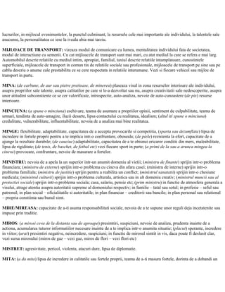 lucrurilor, in mijlocul evenimentelor, la punctul culminant, la resursele cele mai importante ale individului, la talentele sale
asucunse, la personalitatea ce iese la iveala abia mai tarziu.
MIJLOACE DE TRANSPORT: vizeaza modul de comunicare cu lumea, mentalitatea individului fata de societatea,
modul de interactiune cu semenii. Cu cat mijloacele de transport sunt mai mari, cu atat mediul la care se refera e mai larg.
Automobilul descrie relatiile cu mediul intim, apropiat, familial, taxiul descrie relatiile intamplatoare, cunostintele
superficiale, mijloacele de transport in comun tin de relatiile sociale sau profesionale, mijloacele de transport pe sine sau pe
cablu descriu o anume cale prestabilita ce se cere respectata in relatiile interumane. Vezi si fiecare vehicol sau mijloc de
transport in parte.
MINA: (de carbune, de aur sau pietre pretioase, de minereu) plaseaza visul in zona resurselor interioare ale individului,
asupra propriilor sale talente, asupra calitatilor pe care si le-a dezvoltat sau nu, asupra creativitatii sale nedescoperite, asupra
unor atitudini subconstiente ce se cer valorificate, introspectie, auto-analiza, nevoie de auto-cunoastere (de pix) resurse
interioare.
MINCIUNA: (a spune o minciuna) eschivare, teama de asumare a propriilor opinii, sentiment de culpabilitate, teama de
urmari, tendinta de auto-amagire, iluzii desarte, lipsa contactului cu realitatea, idealism; (altul iti spune o minciuna)
credulitate, vulnerabilitate, influentabilitate, nevoia de a analiza mai bine realitatea.
MINGE: flexibilitate, adaptabilitate, capacitatea de a accepta provocarile si competitia, (sparta sau dezumflata) lipsa de
incredere in fortele proprii pentru a te implica intr-o confruntare, oboseala; (de piele) rezistenta la efort, capacitate de a
ajunge la rezultate durabile; (de cauciuc) adaptabilitate, capacitatea de a te obisnui oricaror conditii din mers, maleabilitate,
lipsa de rigiditate; (de tenis, de baschet, de fotbal etc) vezi fiecare sport in parte; (a primi de la sau a arunca mingea la
cineva) provocare, confruntare, nevoie de masurare a fortelor.
MINISTRU: nevoia de a apela la un superior intr-un anumit domeniu al vietii; (ministru de finante) sprijin intr-o problema
financiara; (ministru de externe) sprijin intr-o problema cu cineva din afara casei; (ministru de interne) sprijin intr-o
problema familiala; (ministru de justitie) sprijin pentru a reabilita un conflict; (ministrul sanatatii) sprijin intr-o chesiune
medicala; (ministrul culturii) sprijin intr-o problema culturala, artistica sau in alt domeniu creativ; (ministrul muncii sau al
protectiei sociale) sprijin intr-o problema sociala; casa, salariu, pensie etc; (prim ministru) in functie de atmosfera generala a
visului, atrage atentia asupra autoritatii supreme al domeniului respectiv; in familie – tatal sau sotul; in profesie – seful sau
patronul; in plan social – oficialitatile si autoritatile; in plan financiar – creditorii sau bancile; in plan personal sau relational
– propria constiinta sau bunul simt.
MIRE/MIREASA: capacitate de a-ti asuma responsabilitati sociale, nevoia de a te supune unor reguli deja incetatenite sau
impuse prin traditie.
MIROS: (a mirosi ceva de la distanta sau de aproape) presimtiri, suspiciuni, nevoie de analiza, prudenta inainte de a
actiona, acumularea tuturor informatiilor necesare inainte de a te implica intr-o anumita situatie; (placut) sperante, incredere
in viitor; (urat) presimtiri negative, neincredere, suspiciuni; in functie de mirosul simtit in vis, daca poate fi deslusit clar,
vezi sursa mirosului (miros de gaz – vezi gaz, miros de flori – vezi flori etc)
MISTRET: agresivitate, pericol, violenta, atacuri dure, lipsa de diplomatie.
MITA: (a da mita) lipsa de incredere in calitatile sau fortele proprii, teama de a-ti masura fortele, dorinta de a dobandi un
 