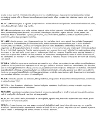 avantaj in mod incorect, prin interventia altcuiva; (a primi mita) tentatia de a face ceva incorect pentru niste avantaje
personale, a inchide ochii in fata unor nereguli, compromisuri pentru a face cuiva pe plac, a trece cu vederea niste greseli
pentru altul.
MLASTINA: te simti prins in capcana, incapacitatea de a inainta din cauza unor probleme materiale sau emotionale, teama,
stress, boala, blocaje, piedici, timp pierdut.
MOARA: (de apa) munca prea multa, program incarcat, rutina, actiuni repetitive, oboseala fizica si psihica, barfe, vorbe
multe, discutii neimportante; (de vant) iluzii desarte, auto-amagire, eschivare, fuga de realitate, idelism, utopii, vise
nepractice, deruta la nivel mental si psihic; (de macinat faina) munca multa, repetitiva, rutina cu rezultatele durabile si
constructive, chiar si cu recompense materiale.
MOARTE: (lina) terminarea unui cilu sau a unei etape, ducerea la bun sfarsit a unor situatii, fara piedici si fara peripetii,
cursul normal al evenimenmtelor; (violenta) final brusc, turnura neasteptata a evenimentelor; vezi si modul de moarte:
sufocare, inec, accident etc.; (moartea cuiva drag sau apropiat) teama de abandon, sentimente de frustrare, frica de
singuratate sau de marginalizare, lipsa de ocrotire; (moartea cuiva necunoscut) nevoia unui nou inceput, continuarea ciclului
firesc al vietii: final, inceput, iar final, iar inceput; (moartea unei persoane importante) schimbari intr-un domeniu de prima
importanta in viata individului, pe care pune cel mai mare pret, finalizare cu urmari deosebite sau cu aprecieri; (moartea ta)
teama de a nu putea duce la sfarsit o actiune, teama de a-ti asuma unele actiuni personale, teama de urmpri ale unor decizii,
noi oportunitati, noi orizonturi ce pot aparea, nevoia de a renunta la o anumita atitudine ce nu se mai dovedeste a fi eficienta;
vezi si mort.
MOBILA: (schimbata sau noua) acumulare de noi cunostinte, specializare intr-un domeniu nou, noi orizonturi intelectuale;
(veche sau stricata) nevoia de a improspata sau de a revigora o situatie, nevoie de actualizare, iesire din ritm, idei demodate,
care nu se mai aplica timpurilor actuale; (masiva sau grea) mari dificultati sau piedici intelectuale sau materiale, sentimentul
ca esti tinut in loc, blocaje, acumulare deficitara sau lenta a unor informatii, oboseala, apasarea unor datorii sau indatoriri;
(moderna sau usoara) adaptabilitate, mobilitate, capacitate de a invata din mers, istetime, spirit descurcaret in orice situatie,
oportunitati de schimbare, acceptarea oricaror obligatii.
MOLIE: batranete, greutate, idei demodate, blocaj intelectual, incapacitatea de a accepta noul sau schimbarea, cramponare
in trecut, teama de viitor.
MONEDA: lipsa de valoare, subestimare, chestiuni mai putin importante, detalii minore, dar cu o oarecare importanta,
modestie, cunoasterea limitelor; vezi si bani.
MONSTRU: temeri majore, mari probleme, teama de necunoscut, neincredere in fortele proprii, pericole, piedici, dar mai
mult la nivel psihic, din lipsa de curaj de a anfrunta pericolul.
MORCOV: frica, stress, emotii, neincredere in fortele proprii, lipsa de curaj, timiditate, incapacitatea de a actiona, piedici
care tin in loc evolutia unor actiuni.
MORGA: element de context ce pune accent pe amintirile individului, acele lucruri uitate din trecut, care pot reveni in
actualitate, chestiuni reinviate, necesitatea de a analiza actiunile din trecut, pentru a trage niste concluzii necesare in prezent,
fara de care nu se poate merge mai departe, trecerea in revista a trecutului.
 