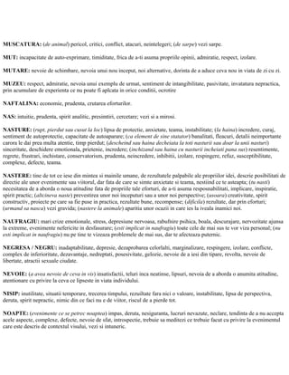 MUSCATURA: (de animal) pericol, critici, conflict, atacuri, neintelegeri; (de sarpe) vezi sarpe.
MUT: incapacitate de auto-exprimare, timiditate, frica de a-ti asuma propriile opinii, admiratie, respect, izolare.
MUTARE: nevoie de schimbare, nevoia unui nou inceput, noi alternative, dorinta de a aduce ceva nou in viata de zi cu zi.
MUZEU: respect, admiratie, nevoia unui exemplu de urmat, sentiment de intangibilitate, pasivitate, invatatura nepractica,
prin acumulare de experienta ce nu poate fi aplcata in orice conditii, ocrotire
NAFTALINA: economie, prudenta, crutarea eforturilor.
NAS: intuitie, prudenta, spirit analitic, presimtiri, cercetare; vezi si a mirosi.
NASTURE: (rupt, pierdut sau cusut la loc) lipsa de protectie, anxietate, teama, instabilitate; (la haina) incredere, curaj,
sentiment de autoprotectie, capacitate de autoaparare; (ca element de sine statator) banalitati, fleacuri, detalii neimportante
carora le dai prea multa atentie, timp pierdut; (descheind sau haina decheiata la toti nasturii sau doar la unii nasturi)
sinceritate, deschidere emotionala, prietenie, incredere; (inchizand sau haina cu nasturii incheiati pana sus) resentimente,
regrete, frustrari, inchistare, conservatorism, prudenta, neincredere, inhibitii, izolare, respingere, refuz, susceptibilitate,
complexe, defecte, teama.
NASTERE: tine de tot ce iese din mintea si mainile umane, de rezultatele palpabile ale propriilor idei, descrie posibilitati de
directie ale unor evenimente sau viitorul, dar fata de care se simte anxietate si teama, nestiind ce te asteapta; (tu nasti)
necesitatea de a aborda o noua atitudine fata de propriile tale eforturi, de a-ti asuma resposnabilitati, implicare, inspiratie,
spirit practic; (altcineva naste) prevestirea unor noi inceputuri sau a unor noi perspective; (usoara) creativitate, spirit
constructiv, proiecte pe care sa fie puse in practica, rezultate bune, recompense; (dificila) rezultate, dar prin eforturi;
(urmand sa nasca) vezi gravida; (nastere la animale) aparitia unor ocazii in care ies la iveala inamici noi.
NAUFRAGIU: mari crize emotionale, stress, depresiune nervoasa, rabufnire psihica, boala, descurajare, nervozitate ajunsa
la extreme, evenimente nefericite in desfasurare; (esti implicat in naufragiu) toate cele de mai sus te vor viza personal; (nu
esti implicat in naufragiu) nu pe tine te vizeaza problemele de mai sus, dar te afecteaza puternic.
NEGRESA / NEGRU: inadaptabilitate, depresie, dezaprobarea celorlalti, marginalizare, respingere, izolare, conflicte,
complex de inferioritate, dezavantaje, nedreptati, posesivitate, gelozie, nevoie de a iesi din tipare, revolta, nevoie de
libertate, atractii sexuale ciudate.
NEVOIE: (a avea nevoie de ceva in vis) insatisfactii, teluri inca neatinse, lipsuri, nevoia de a aborda o anumita atitudine,
atentionare cu privire la ceva ce lipseste in viata individului.
NISIP: inutilitate, situatii temporare, trecerea timpului, rezuiltate fara nici o valoare, instabilitate, lipsa de perspectiva,
deruta, spirit nepractic, nimic din ce faci nu e de viitor, riscul de a pierde tot.
NOAPTE: (evenimente ce se petrec noaptea) impas, deruta, nesiguranta, lucruri nevazute, neclare, tendinta de a nu accepta
acele aspecte, complexe, defecte, nevoie de sfat, introspectie, trebuie sa meditezi ce trebuie facut cu privire la evenimentul
care este descris de contextul visului, vezi si intuneric.
 