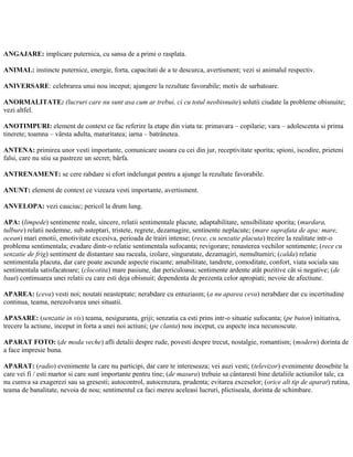 ANGAJARE: implicare puternica, cu sansa de a primi o rasplata.
ANIMAL: instincte puternice, energie, forta, capacitati de a te descurca, avertisment; vezi si animalul respectiv.
ANIVERSARE: celebrarea unui nou inceput; ajungere la rezultate favorabile; motiv de sarbatoare.
ANORMALITATE: (lucruri care nu sunt asa cum ar trebui, ci cu totul neobisnuite) solutii ciudate la probleme obisnuite;
vezi altfel.
ANOTIMPURI: element de context ce fac referire la etape din viata ta: primavara – copilarie; vara – adolescenta si prima
tinerete; toamna – vârsta adulta, maturitatea; iarna – batrânetea.
ANTENA: primirea unor vesti importante, comunicare usoara cu cei din jur, receptivitate sporita; spioni, iscodire, prieteni
falsi, care nu stiu sa pastreze un secret; bârfa.
ANTRENAMENT: se cere rabdare si efort indelungat pentru a ajunge la rezultate favorabile.
ANUNT: element de context ce vizeaza vesti importante, avertisment.
ANVELOPA: vezi cauciuc; pericol la drum lung.
APA: (limpede) sentimente reale, sincere, relatii sentimentale placute, adaptabilitate, sensibilitate sporita; (murdara,
tulbure) relatii nedemne, sub asteptari, tristete, regrete, dezamagire, sentinente neplacute; (mare suprafata de apa: mare,
ocean) mari emotii, emotivitate excesiva, perioada de trairi intense; (rece, cu senzatie placuta) trezire la realitate intr-o
problema sentimentala; evadare dintr-o relatie sentimentala sufocanta; revigorare; renasterea vechilor sentimente; (rece cu
senzatie de frig) sentiment de distantare sau raceala, izolare, singuratate, dezamagiri, nemultumiri; (calda) relatie
sentimentala placuta, dar care poate ascunde aspecte riscante; amabilitate, tandrete, comoditate, confort, viata sociala sau
sentimentala satisfacatoare; (clocotita) mare pasiune, dar periculoasa; sentimente ardente atât pozitive cât si negative; (de
baut) continuarea unei relatii cu care esti deja obisnuit; dependenta de prezenta celor apropiati; nevoie de afectiune.
APAREA: (ceva) vesti noi; noutati neasteptate; nerabdare cu entuziasm; (a nu aparea ceva) nerabdare dar cu incertitudine
continua, teama, nerezolvarea unei situatii.
APASARE: (senzatie in vis) teama, nesiguranta, griji; senzatia ca esti prins intr-o situatie sufocanta; (pe buton) initiativa,
trecere la actiune, inceput in forta a unei noi actiuni; (pe clanta) nou inceput, cu aspecte inca necunoscute.
APARAT FOTO: (de moda veche) afli detalii despre rude, povesti despre trecut, nostalgie, romantism; (modern) dorinta de
a face impresie buna.
APARAT: (radio) evenimente la care nu participi, dar care te intereseaza; vei auzi vesti; (televizor) evenimente deosebite la
care vei fi / esti martor si care sunt importante pentru tine; (de masura) trebuie sa cântaresti bine detaliile actiunilor tale, ca
nu cumva sa exagerezi sau sa gresesti; autocontrol, autocenzura, prudenta; evitarea exceselor; (orice alt tip de aparat) rutina,
teama de banalitate, nevoia de nou; sentimentul ca faci mereu aceleasi lucruri, plictiseala, dorinta de schimbare.
 