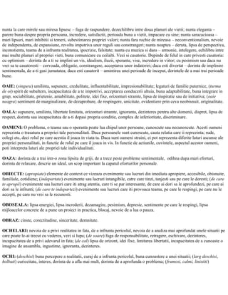 nunta la care mirele sau miresa lipsesc – fuga de raspundere, dezechilibru intre doua planuri ale vietii; nunta eleganta –
parere buna despre propria persoana, incredere, satisfactii, perioada buna a vietii, impacare cu sine; nunta saracacioasa –
mari lipsuri, mari inhibitii si temeri, subestimarea propriei valori; nunta fara rochie de mireasa – neconventionalism, nevoie
de independenta, de expansiune, revolta impotriva unor reguli sau constrangeri; nunta noaptea – deruta, lipsa de perspectiva,
inconstienta, teama de a infrunta realitatea, ipocrizie, falsitate; nunta cu muzica si dans – armonie, intelegere, echilibru intre
mai multe planuri al propriei vieti, buna comunicare cu ceilalti. Vezi si casatorie. Depinde de felul in care privesti casatoria:
cu optimism – dorinta de a ti se implini un vis, idealism, iluzii, sperante, vise, incredere in viitor; cu pesimism sau daca nu
vrei sa te casatoresti – corvoada, obligatie, constrangere, acceptarea unor indatoriri; daca esti divortat – dorinta de implinire
sentimentala, de a-ti gasi jumatatea; daca esti casatorit – amintirea unei perioade de inceput, dorintele de a mai trai perioade
bune.
OAIE: (singura) umilinta, supunere, credulitate, influentabilitate, impresionabilitate; legaturi de familie puternice, (turma
de oi) spirit de subaltern, incapacitatea de a te impotrivi, acceptarea conducerii altuia, buna adaptabilitate, buna integrare in
grup, sociabilitate, prietenie, amabilitate, politete, idei fixe, orizonturi stramte, lipsa de inspiratie sau de initiativa; (oaie
neagra) sentiment de marginalizare, de dezaprobare, de respingere, unicitate, evidentiere prin ceva neobisnuit, originalitate.
OALA: supunere, umilinta, libertate limitata, orizonturi stramte, ignoranta, dezinteres pentru alte domenii, dispret, lipsa de
respect, dorinta sau incapacitatea de a-ti depasi propria conditie, complex de inferioritate, discriminare.
OAMENI: O problema, o teama sau o speranta poate lua chipul unor persoane, cunoscute sau necunoscute. Acesti oameni
reprezinta o trasatura a propriei tale personalitati. Daca persoanele sunt cunoscute, cauta relatia care ii reprezinta; rude,
colegi etc, deci rolul pe care acestia il joaca in viata ta. Daca sunt oameni straini, ei pot reprezenta diferite laturi ascunse ale
propriei personalitati, in functie de rolul pe care il joaca in vis. In functie de actiunile, cuvintele, aspectul acestor oameni,
poti interpreta laturi ale propriei tale individualitati.
OAZA: dorinta de a trai intr-o zona lipsita de griji, de a trece peste probleme sentimentale, odihna dupa mari eforturi,
dorinta de relaxare, descrie un ideal, un scop important la capatul eforturilor personale.
OBIECTE: (apropiate) elemente de context ce vizeaza evenimente sau lucruri din imediata apropiere, accesibile, obisnuite,
familiale, cotidiene; (indepartate) evenimente sau lucruri intangibile, catre care tinzi, tanjesti sau pe care le doresti; (de care
te apropii) evenimente sau lucruri care iti atrag atentia, care ti se par interesante, de care ai dori sa le aprofundezi, pe care ai
dori sa le infrunti; (de care te indepartezi) evenimente sau lucruri care iti provoaca teama, pe care le respingi, pe care nu le
accepti, pe care nu vrei sa le recunosti.
OBOSEALA: lipsa energiei, lipsa increderii, dezamagire, pesimism, depresie, sentimente pe care le respingi, lipsa
mijloacelor concrete de a pune un proiect in practica, blocaj, nevoie de a lua o pauza.
OBRAZ: cinste, corectitudine, sinceritate, demnitate.
OCHELARI: nevoia de a privi realitatea in fata, de a infrunta pericolul, nevoia de a analiza mai aprofundat unele situatii pe
care poate le-ai trecut cu vederea, vezi si lupa; (de soare) fuga de responsabilitate, retragere, eschivare, dezinteres,
incapacitatea de a privi adevarul in fata; (de cal) lipsa de orizont, idei fixe, limitarea libertatii, incapacitatea de a cunoaste o
imagine de ansamblu, ingustime, ignoranta, dezinteres.
OCHI: (deschisi) buna percepere a realitatii, curaj de a infrunta pericolul, buna cunoastere a unei situatii; (larg deschisi,
holbati) curiozitate, interes, dorinta de a afla mai mult, dorinta de a aprofunda o problema; (frumosi, calmi, linistiti)
 