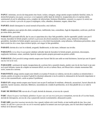 PAPUC: intimitate, nevoie de timp pentru tine însuti, izolare, retragere, atrage atentia asupra mediului familial, intim, în
domiciliul propriu; (un papuc asezat pe ceva) supunere oarbă, lipsă de initiativă, incapacitatea de a-ti exprima ideile,
sentimentul că esti în subordinea cuiva, complex de inferioritate, limitarea libertătilor, cenzură; (cu papucii în mână sau
cineva care întinde o pereche de papuci) respingere, refuz, abandon, distantare, negare, rămas bun.
PAPURĂ: detalii deranjante în cursul normal al lucrurilor, mici defecte.
PARĂ: asteptarea unui sprijin din afară, neimplicare, indiferentă, lene, comoditate, fugă de răspundere, eschivare, profit de
pe urma altuia, pasivitate.
PARASUTĂ: perioadă dificilă, dar în care ai capacitatea de a face fată greutătilor, declin suportabil, piedici care pot fi
trecute, încredere în fortele proprii; (sărind cu parasuta deschisă) asumarea riscurilor, curaj, initiativă, înfruntarea
greutătilor, încredere în fortele proprii; (parasuta nu se deschide) inconstientă, curaj nebunesc, înfruntarea pericolului, chiar
dacă există risc de a esua, lipsa oricărui sprijin, esti singur în fata greutătilor.
PARADĂ: dorinta de a iesi în evidentă, arogantă, lăudărosenie, te dai mare, infatuare sau invidie.
PARAGINĂ: (ceva lăsat în paragină) sănătate subredă, lipsă de încredere în fortele proprii, pesimism, descurajare,
neglijentă, închistare, uitare, umilintă, lipsă de respect pentru propria persoană sau pentru ceilalti.
PARALELE: (linii paralele) atrage atentia asupra unor lucruri fată de care arăti un total dezinteres, lucruri pe care le ignori
sau nu vrei sa le vezi;
PARALIZIE: sentiment de teamă, incapacitatea de a actiona într-o anumită situatie, piedici care tin de tine însuti si pe care
nu le poti înfrunta, teama de a depăsi un moment dificil, nu stii ce trebuie făcut, esti blocat într-o situatie momentan fără
iesire, teama de a actiona.
PARANTEZĂ: atrage atentia asupra unor detalii ce ar putea fi trecute cu vederea, nevoia de a analiza cu minutiozitate o
situatie, pentru că esenta ei ar putea fi găsită în chestiuni adiacente si nu în centrul ei, detasează-te de lucrurile importante si
vezi ce este nesemnificativ, acolo ar putea fi problema!
PARAVAN: atrage atentia asupra unor lucruri care nu pot fi analizate în totalitate, obstacole, ascunzisuri, lucruri dincolo de
aparente, lucruri ascunse, minciuni, fătărnicie, necesitatea de a studia în profunzime, nu te lăsa păcălit de ce se vede la
suprafată.
PARC DE DISTRACTII: nevoia de a fi copil, dorintă de detasare, ai nevoie de o pauză.
PARC: (bancă în parc) vezi bancă; (plimbare în parc sau esti sau treci prin parc) romantism, nevoia de a fi cu tine însuti,
dorintă de introspectie, nevoie de a lua o pauză din iuresul evenimentelor, detasează-te putin.
PARCARE: (parchezi masina) nevoia de a lua o pauză, trebuie să-ti cruti fortele, ai mai multă grijă de tine, las-o mai
moale; (te afli într-o parcare dar nu esti în masină) apelezi la oameni care nu te pot ajuta, care nu sunt direct implicati si
trebuie să te descurci singur.
 