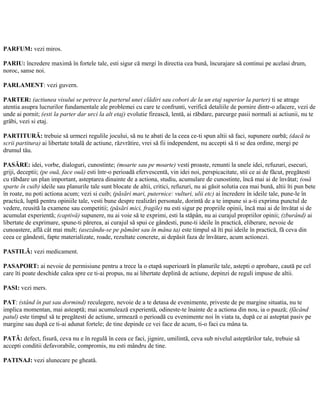 PARFUM: vezi miros.
PARIU: încredere maximă în fortele tale, esti sigur că mergi în directia cea bună, încurajare să continui pe acelasi drum,
noroc, sanse noi.
PARLAMENT: vezi guvern.
PARTER: (actiunea visului se petrece la parterul unei clădiri sau cobori de la un etaj superior la parter) ti se atrage
atentia asupra lucrurilor fundamentale ale problemei cu care te confrunti, verifică detaliile de pornire dintr-o afacere, vezi de
unde ai pornit; (esti la parter dar urci la alt etaj) evolutie firească, lentă, ai răbdare, parcurge pasii normali ai actiunii, nu te
grăbi, vezi si etaj.
PARTITURĂ: trebuie să urmezi regulile jocului, să nu te abati de la ceea ce-ti spun altii să faci, supunere oarbă; (dacă tu
scrii partitura) ai libertate totală de actiune, răzvrătire, vrei să fii independent, nu accepti să ti se dea ordine, mergi pe
drumul tău.
PASĂRE: idei, vorbe, dialoguri, cunostinte; (moarte sau pe moarte) vesti proaste, renunti la unele idei, refuzuri, esecuri,
griji, deceptii; (pe ouă, face ouă) esti într-o perioadă efervescentă, vin idei noi, perspicacitate, stii ce ai de făcut, pregătesti
cu răbdare un plan important, asteptarea dinainte de a actiona, studiu, acumulare de cunostinte, încă mai ai de învătat; (ouă
sparte în cuib) ideile sau planurile tale sunt blocate de altii, critici, refuzuri, nu ai găsit solutia cea mai bună, altii îti pun bete
în roate, nu poti actiona acum; vezi si cuib; (păsări mari, puternice: vulturi, ulii etc) ai încredere în ideile tale, pune-le în
practică, luptă pentru opiniile tale, vesti bune despre realizări personale, dorintă de a te impune si a-ti exprima punctul de
vedere, reusită la examene sau competitii; (păsări mici, fragile) nu esti sigur pe propriile opinii, încă mai ai de învătat si de
acumulat experientă; (captivă) supunere, nu ai voie să te exprimi, esti la stăpân, nu ai curajul propriilor opinii; (zburând) ai
libertate de exprimare, spune-ti părerea, ai curajul să spui ce gândesti, pune-ti ideile în practică, eliberare, nevoie de
cunoastere, află cât mai mult; (asezându-se pe pământ sau în mâna ta) este timpul să îti pui ideile în practică, fă ceva din
ceea ce gândesti, fapte materializate, roade, rezultate concrete, ai depăsit faza de învătare, acum actionezi.
PASTILĂ: vezi medicament.
PASAPORT: ai nevoie de permisiune pentru a trece la o etapă superioară în planurile tale, astepti o aprobare, caută pe cel
care îti poate deschide calea spre ce ti-ai propus, nu ai libertate deplină de actiune, depinzi de reguli impuse de altii.
PASI: vezi mers.
PAT: (stând în pat sau dormind) reculegere, nevoie de a te detasa de evenimente, priveste de pe margine situatia, nu te
implica momentan, mai asteaptă; mai acumulează experientă, odineste-te înainte de a actiona din nou, ia o pauză; (făcând
patul) este timpul să te pregătesti de actiune, urmează o perioadă cu evenimente noi în viata ta, după ce ai asteptat pasiv pe
margine sau după ce ti-ai adunat fortele; de tine depinde ce vei face de acum, ti-o faci cu mâna ta.
PATĂ: defect, fisură, ceva nu e în regulă în ceea ce faci, jignire, umilintă, ceva sub nivelul asteptărilor tale, trebuie să
accepti conditii defavorabile, compromis, nu esti mândru de tine.
PATINAJ: vezi alunecare pe gheată.
 