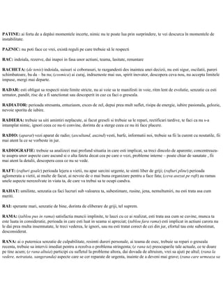 PATINE: ai forta de a depăsi momentele incerte, nimic nu te poate lua prin surprindere, te vei descurca în momentele de
instabilitate.
PAZNIC: nu poti face ce vrei, există reguli pe care trebuie să le respecti
RAC: indoiala, rezerve, dai inapoi in fasa unor actiuni, teama, lasitate, renuntare
RACHETA: (de tenis) indoiala, suisuri si coborasuri, te razgandesti des inaintea unei decizii, nu esti sigur, oscilatii, pareri
schimbatoare, ba da – ba nu; (cosmica) ai curaj, indrazneste mai sus, spirit inovator, descopera ceva nou, nu accepta limitele
impuse, mergi mai departe.
RADAR: esti obligat sa respecti niste limite stricte, nu ai voie sa te manifesti in voie, ritm lent de evolutie, senzatie ca esti
urmator, pandit, risc de a fi sanctionat sau descoperit in caz ca faci o greseala.
RADIATOR: perioada stresanta, entuziasm, exces de zel, depui prea mult suflet, risipa de energie, iubire pasionala, gelozie,
nevoie sporita de iubire.
RADIERA: trebuie sa uiti amintiri neplacute, ai facut greseli si trebuie sa le repari, rectificari tardive, te faci ca nu s-a
intamplat nimic, ignori ceea ce nu-ti convine, dorinta de a sterge ceea ce nu iti face placere.
RADIO: (aparat) vezi aparat de radio; (ascultand, auzind) vesti, barfe, informatii noi, trebuie sa fii la curent cu noutatile, fii
mai atent la ce se vorbeste in jur.
RADIOGRAFIE: trebuie sa analizezi mai profund situatia in care esti implicat, sa treci dincolo de aparente; concentreaza-
te asupra unor aspecte care ascund si o alta fateta decat cea pe care o vezi, probleme interne – poate chiar de sanatate , fii
mai atent la detalii, descopera ceea ce nu se vede.
RAFT: (rafturi goale) perioada lejera a vietii, nu apar sarcini urgente, te simti liber de griji; (rafturi pline) perioada
aglomerata a vietii, ai multe de facut, ai nevoie de o mai buna organizare pentru a face fata; (ceva asezat pe raft) au ramas
unele aspecte nerezolvate in viata ta, de care va trebui sa te ocupi candva.
RAHAT: umilinte, senzatia ca faci lucruri sub valoarea ta, subestimare, rusine, jena, nemultumiri, nu esti trata asa cum
meriti.
RAI: sperante mari, senzatie de bine, dorinta de eliberare de griji, tel suprem.
RAMA: (tablou pus in rama) satisfactia muncii implinite, te lauzi cu ce ai realizat, esti trata asa cum se cuvine, munca ta
este luata in consideratie, perioada in care esti luat in seama si apreciat; (tablou fara rama) esti implicat in actiuni carora nu
le dai prea multa insemnatate, le treci vederea, le ignori, sau nu esti tratat corect de cei din jur, efortul tau este subestimat,
desconsiderat.
RANA: ai o puternica senzatie de culpabilitate, resimti dureri personale, ai teama de esec, trebuie sa repari o greseala
recenta, trebuie sa intervii imediat pentru a rezolva o problema stringenta; (e rana ta) preocuparile tale actuale, ce te doare
pe tine acum; (e rana altuia) participi cu sufletul la probleme altora, dai dovada de altruism, vrei sa ajuti pe altul; (rana la
vedere, netratata, sangeranda) aspecte care se cer reparate de urgenta, inainte de a deveni mai grave; (rana care urmeaza sa
 