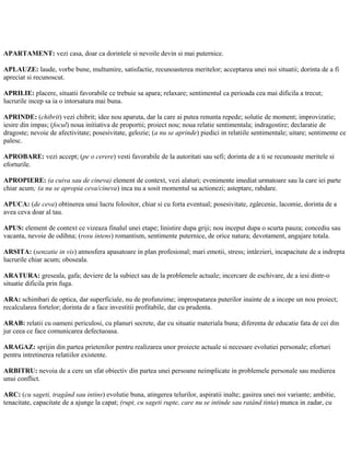 APARTAMENT: vezi casa, doar ca dorintele si nevoile devin si mai puternice.
APLAUZE: laude, vorbe bune, multumire, satisfactie, recunoasterea meritelor; acceptarea unei noi situatii; dorinta de a fi
apreciat si recunoscut.
APRILIE: placere, situatii favorabile ce trebuie sa apara; relaxare; sentimentul ca perioada cea mai dificila a trecut;
lucrurile incep sa ia o intorsatura mai buna.
APRINDE: (chibrit) vezi chibrit; idee nou aparuta, dar la care ai putea renunta repede; solutie de moment; improvizatie;
iesire din impas; (focul) noua initiativa de proportii; proiect nou; noua relatie sentimentala; indragostire; declaratie de
dragoste; nevoie de afectivitate; posesivitate, gelozie; (a nu se aprinde) piedici in relatiile sentimentale; uitare; sentimente ce
palesc.
APROBARE: vezi accept; (pe o cerere) vesti favorabile de la autoritati sau sefi; dorinta de a ti se recunoaste meritele si
eforturile.
APROPIERE: (a cuiva sau de cineva) element de context, vezi alaturi; evenimente imediat urmatoare sau la care iei parte
chiar acum; (a nu se apropia ceva/cineva) inca nu a sosit momentul sa actionezi; asteptare, rabdare.
APUCA: (de ceva) obtinerea unui lucru folositor, chiar si cu forta eventual; posesivitate, zgârcenie, lacomie, dorinta de a
avea ceva doar al tau.
APUS: element de context ce vizeaza finalul unei etape; linistire dupa griji; nou inceput dupa o scurta pauza; concediu sau
vacanta, nevoie de odihna; (rosu intens) romantism, sentimente puternice, de orice natura; devotament, angajare totala.
ARSITA: (senzatie in vis) atmosfera apasatoare in plan profesional; mari emotii, stress; intârzieri, incapacitate de a indrepta
lucrurile chiar acum; oboseala.
ARATURA: greseala, gafa; deviere de la subiect sau de la problemele actuale; incercare de eschivare, de a iesi dintr-o
situatie dificila prin fuga.
ARA: schimbari de optica, dar superficiale, nu de profunzime; improspatarea puterilor inainte de a incepe un nou proiect;
recalcularea fortelor; dorinta de a face investitii profitabile, dar cu prudenta.
ARAB: relatii cu oameni periculosi, cu planuri secrete, dar cu situatie materiala buna; diferenta de educatie fata de cei din
jur ceea ce face comunicarea defectuoasa.
ARAGAZ: sprijin din partea prietenilor pentru realizarea unor proiecte actuale si necesare evolutiei personale; eforturi
pentru intretinerea relatiilor existente.
ARBITRU: nevoia de a cere un sfat obiectiv din partea unei persoane neimplicate in problemele personale sau medierea
unui conflict.
ARC: (cu sageti, tragând sau intins) evolutie buna, atingerea telurilor, aspiratii inalte; gasirea unei noi variante; ambitie,
tenacitate, capacitate de a ajunge la capat; (rupt, cu sageti rupte, care nu se intinde sau ratând tinta) munca in zadar, cu
 