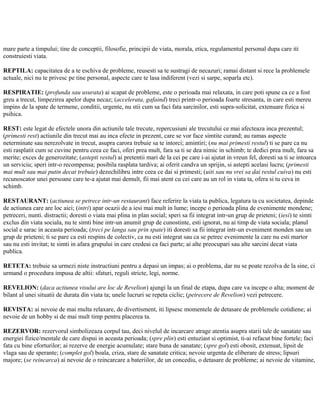 mare parte a timpului; tine de conceptii, filosofie, principii de viata, morala, etica, regulamentul personal dupa care iti
construiesti viata.
REPTILA: capacitatea de a te eschiva de probleme, reusesti sa te sustragi de necazuri; ramai distant si rece la problemele
actuale, nici nu te privesc pe tine personal, aspecte care te lasa indiferent (vezi si sarpe, soparla etc).
RESPIRATIE: (profunda sau usurata) ai scapat de probleme, este o perioada mai relaxata, in care poti spune ca ce a fost
greu a trecut, limpezirea apelor dupa necaz; (accelerata, gafaind) treci printr-o perioada foarte stresanta, in care esti mereu
impins de la spate de termene, conditii, urgente, nu stii cum sa faci fata sarcinilor, esti supra-solicitat, extenuare fizica si
psihica.
REST: este legat de efectele unora din actiunile tale trecute, repercusiuni ale trecutului ce mai afecteaza inca prezentul;
(primesti rest) actiunile din trecut mai au inca efecte in prezent, care se vor face simtite curand; au ramas aspecte
neterminate sau nerezolvate in trecut, asupra carora trebuie sa te intorci; amintiri; (nu mai primesti restul) ti se pare ca nu
esti rasplatit cum se cuvine pentru ceea ce faci, oferi prea mult, fara sa ti se dea nimic in schimb; te dedici prea mult, fara sa
merite; exces de generozitate; (astepti restul) ai pretentii mari de la cei pe care i-ai ajutat in vreun fel, doresti sa ti se intoarca
un serviciu; speri intr-o recompensa; posibila rasplata tardiva; ai oferit candva un sprijin, si astepti acelasi lucru; (primesti
mai mult sau mai putin decat trebuie) dezechilibru intre ceea ce dai si primesti; (uiti sau nu vrei sa dai restul cuiva) nu esti
recunoscator unei persoane care te-a ajutat mai demult, fii mai atent cu cei care au un rol in viata ta, ofera si tu ceva in
schimb.
RESTAURANT: (actiunea se petrece intr-un restaurant) face referire la viata ta publica, legatura ta cu societatea, depinde
de actiunea care are loc aici; (intri) apar ocazii de a iesi mai mult in lume; incepe o perioada plina de evenimente mondene;
petreceri, nunti. distractii; doresti o viata mai plina in plan social; speri sa fii integrat intr-un grup de prieteni; (iesi) te simti
exclus din viata sociala, nu te simti bine intr-un anumit grup de cunostinte, esti ignorat, nu ai timp de viata sociala; planul
social e sarac in aceasta perioada; (treci pe langa sau prin spate) iti doresti sa fii integrat intr-un eveniment monden sau un
grup de prieteni; ti se pare ca esti respins de colectiv, ca nu esti integrat sau ca se petrec evenimente la care nu esti martor
sau nu esti invitat; te simti in afara grupului in care credeai ca faci parte; ai alte preocupari sau alte sarcini decat viata
publica.
RETETA: trebuie sa urmezi niste instructiuni pentru a depasi un impas; ai o problema, dar nu se poate rezolva de la sine, ci
urmand o procedura impusa de altii: sfaturi, reguli stricte, legi, norme.
REVELION: (daca actiunea visului are loc de Revelion) ajungi la un final de etapa, dupa care va incepe o alta; moment de
bilant al unei situatii de durata din viata ta; unele lucruri se repeta ciclic; (petrecere de Revelion) vezi petrecere.
REVISTA: ai nevoie de mai multa relaxare, de divertisment, iti lipsesc momentele de detasare de problemele cotidiene; ai
nevoie de un hobby si de mai mult timp pentru placerea ta.
REZERVOR: rezervorul simbolizeaza corpul tau, deci nivelul de incarcare atrage atentia asupra starii tale de sanatate sau
energiei fizice/mentale de care dispui in aceasta perioada; (spre plin) esti entuziast si optimist, ti-ai refacut bine fortele; faci
fata cu bine eforturilor; ai rezerve de energie acumulate; stare buna de sanatate; (spre gol) esti obosit, extenuat, lipsit de
vlaga sau de sperante; (complet gol) boala, criza, stare de sanatate critica; nevoie urgenta de eliberare de stress; lipsuri
majore; (se reincarca) ai nevoie de o reincarcare a bateriilor, de un concediu, o detasare de probleme; ai nevoie de vitamine,
 
