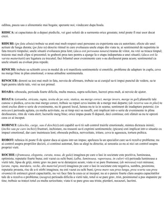 odihna, pauza sau o alimentatie mai bogata; sperante noi; vindecare dupa boala.
RIDICA: ai capacitatea de a depasi piedicile, vei gasi solutii de a surmonta orice greutate; totul poate fi mai usor decat
crezi.
RIDURI: (pe fata altuia) trebuie sa arati mai mult respect unei persoane cu experienta sau cu autoritate; efecte ale unei
actiuni de lunga durata; (pe fata ta) descrie ritmul in care evolueaza unele etape din viata ta; ai sentimentul de neputinta in
fata trecerii timpului; unele situatii evolueaza prea lent; (daca esti persoana tanara) teama de viitor, nu vrei sa treaca timpul;
traieste mai mult clipa si prezentul; te grabesti prea tare pentru a ajunge la o etapa indepartata a unei situatii; (daca esti la
varsta maturitatii) are legatura cu trecutul; faci bilantul unor evenimente care s-au desfasurat pana acum; sentimentul ca
unele situatii au evoluat prea repede.
RINICHI: trebuie sa schimbi ceva in modul de a-ti manifesta sentimentele si emotiile, probleme de adaptare in cuplu, ceva
nu merge bine in plan emotional, o noua atitudine sentimentala.
RINOCER: doresti sa iesi mai mult in fata, nevoia de afirmare, trebuie sa ai curajul sa-ti impui punctul de vedere, sa te
lupti pentru ideile tale, vrei sa iesi primul.
ROABA: oboseala, perioada foarte dificila, multa munca, supra-solicitare, lucrezi prea mult, ai nevoie de ajutor.
ROATA: (stramba, stricata, rupta, iesita de pe osie, statica, nu merge corect, merge invers, merge in gol) planurile tale
cunosc o piedica, ceva nu mai merge corect, trebuie sa repari ceva inainte de a merge mai departe; (de rezerva sau in plus) te
simti exclus dintr-o serie de evenimente, nu iti gasesti locul, lumea nu te ia in seama; sentiment de inadaptare puternic; (in
miscare) perioada agitata, cu multa activitate, nu ai timp nici sa rasufli, esti implicat intr-o serie de evenimente in plina
desfasurare, ritm de viata alert; lucrurile merg bine; orice impas poate fi depasit, deci continua; esti sfatuit sa nu te opresti
ceea ce ai inceput.
ROBINET: (deschis, curge, sau il deschizi) esti capabil sa-ti tii sub control trairile emotionale, mintea dicteaza inimii;
(inchis sau pe care inchizi) frustrari, inchistare, nu reusesti sa-ti exprimi sentimentele; (picura) esti implicat intr-o situatie cu
impact emotional, dar care inainteaza lent; oboseala psihica, nervozitate, iritare, ceva te agaseaza, tortura psihica.
ROBOT: tehnica iti poate fi de ajutor daca ai ajuns intr-un impas; apeleaza la un specialist care sa-ti rezolve problema; nu
ai control asupra propriilor decizii, ci continui automat, fara sa alegi tu directia; ai senzatia ca nu ai nici un control asupra
propriei vieti.
ROCHIE: (frumoasa, eleganta, curata, noua, de gala) imaginea pe care o lasi in societate este pozitiva, luminoasa,
optimista; reputatie foarte buna; esti vazut cu ochi buni; (alba, luminoasa, vaporoasa, in culori vii) perioada luminoasa a
vietii tale, lipsa de griji, nimic grav nu pare sa te deranjeze acum; viata si se pare frumoasa; (de mireasa) vezi mireasa;
(urata, rupta, murdara, veche, din material prost) imaginea pe care o lasi in societate este negativa, sumbra, pesimista;
reputatie proasta, risc de a-ti stirbi imaginea; nu esti vazut cu ochi buni; (prea mare sau prea lunga, prea scurta sau prea
stramta) iti estimezi gresit capacitatile, nu vei face fata la ceea ce ai inceput; nu ai o parere foarte clara asupra capacitatilor
tale de a rezolva o problema; (neagra) perioada dificila a vietii tale, totul si se pare grav, trist, pesimismul a pus stapanire pe
tine; trebuie sa tratezi totul cu multa seriozitate; viata ti se pare grea sau trista; pierderi, necazuri, lacrimi.
 