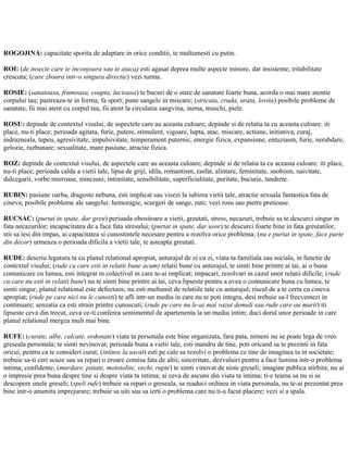 ROGOJINA: capacitate sporita de adaptare in orice conditii, te multumesti cu putin.
ROI: (de insecte care te inconjoara sau te ataca) esti agasat deprea multe aspecte minore, dar insistente; iritabilitate
crescuta; (care zboara intr-o singura directie) vezi turma.
ROSIE: (sanatoasa, frumoasa, coapta, lucioasa) te bucuri de o stare de sanatate foarte buna, acorda o mai mare atentie
corpului tau; pastreaza-te in forma; fa sport; pune sangele in miscare; (stricata, cruda, urata, lovita) posibile probleme de
sanatate, fii mai atent cu corpul tau, fii atent la circulatia sangvina, inima, muschi, piele.
ROSU: depinde de contextul visului, de aspectele care au aceasta culoare; depinde si de relatia ta cu aceasta culoare: iti
place, nu-ti place; perioada agitata, furie, putere, stimulent, vigoare, lupta, atac, miscare, actiune, initiativa, curaj,
indrazneala, tupeu, agresivitate, impulsivitate, temperament puternic, energie fizica, expansiune, entuziasm, furie, nerabdare,
gelozie, razbunare; sexualitate, mare pasiune, atractie fizica.
ROZ: depinde de contextul visului, de aspectele care au aceasta culoare; depinde si de relatia ta cu aceasta culoare: iti place,
nu-ti place; perioada calda a vietii tale, lipsa de griji, idila, romantism, rasfat, alintare, feminitate, snobism, naivitate,
dulcegarii, vorbe mieroase, minciuni; intimitate, sensibilitate, superficialitate, puritate, bucurie, tandrete.
RUBIN: pasiune oarba, dragoste nebuna, esti implicat sau visezi la iubirea vietii tale, atractie sexuala fantastica fata de
cineva; posibile probleme ale sangelui: hemoragie, scurgeri de sange, rani; vezi rosu sau pietre pretioase.
RUCSAC: (purtat in spate, dar greu) perioada obositoare a vietii, greutati, stress, necazuri, trebuie sa te descurci singur in
fata necazurilor; incapacitatea de a face fata stresului; (purtat in spate, dar usor) te descurci foarte bine in fata greutatilor,
stii sa iesi din impas, ai capacitatea si cunostintele necesare pentru a rezolva orice problema; (nu e purtat in spate, face parte
din decor) urmeaza o perioada dificila a vietii tale, te asteapta greutati.
RUDE: descriu legatura ta cu planul relational apropiat, anturajul de zi cu zi, viata ta familiala sau sociala, in functie de
contextul visului; (rude cu care esti in relatii bune acum) relatii bune cu anturajul, te simti bine printre ai tai, ai o buna
comunicare cu lumea, esti integrat in colectivul in care te-ai implicat; impacari, rezolvari in cazul unor relatii dificile; (rude
cu care nu esti in relatii bune) nu te simti bine printre ai tai, ceva lipseste pentru a avea o comunicare buna cu lumea, te
simti singur, planul relational este defectuos; nu esti multumit de relatiile tale cu anturajul; riscul de a te certa cu cineva
apropiat; (rude pe care nici nu le cunosti) te afli intr-un mediu in care nu te poti integra, desi trebuie sa-l frecventezi in
continuare; senzatia ca esti strain printre cunoscuti; (rude pe care nu le-ai mai vazut demult sau rude care au murit) iti
lipseste ceva din trecut, ceva ce-ti conferea sentimentul de apartenenta la un mediu intim; duci dorul unor perioade in care
planul relational mergea mult mai bine.
RUFE: (curate, albe, calcate, ordonate) viata ta personala este bine organizata, fara pata, nimeni nu se poate lega de vreo
greseala personala; te simti nevinovat; perioada buna a vietii tale, esti mandru de tine, poti oricand sa te prezinti in fata
oricui, pentru ca te consideri curat; (intinse la uscat) esti pe cale sa rezolvi o problema ce tine de imaginea ta in societate;
trebuie sa-ti ceri scuze sau sa repari o eroare comisa fata de altii; sinceritate, dezvaluiri pentru a face lumina intr-o problema
intima; confidente; (murdare, patate, mototolite, vechi, rupte) te simti vinovat de niste greseli; imagine publica stirbita; nu ai
o impresie prea buna despre tine si despre viata ta intima; ai ceva de ascuns din viata ta intima; ti-e teama sa nu si se
descopere unele greseli; (speli rufe) trebuie sa repari o greseala, sa readuci ordinea in viata personala, nu te-ai prezentat prea
bine intr-o anumita imprejurare; trebuie sa uiti sau sa ierti o problema care nu ti-a facut placere; vezi si a spala.
 