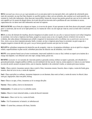 RUG: (arzand sau cineva ars pe rug) senzatia ca ti se cere prea mult si nu mai poti oferi; esti coplesit de solicitarile prea
mari ale societatii, nu mai faci fata situatiei; te sacrifici pentru o idee; esti un neinteles, dar continui sa-ti sustii parerile; nu
renunta la visele tale indraznete, chiar daca par inaccesibile; lumea da vina pe tine pentru greseli pe care nu le-ai comis, dar
esti capabil sa ti le asumi de dragul altora; nu-ti poti dovedi nevinovatia intr-o problema de care societatea te acuza;
capacitatea de a te darui unei idei indraznete sau unui tel suprem.
RUGACIUNE: nu ai forta de a depasi un impas, si ai nevoie de ajutor; iti pui speranta in alte forte decat cele proprii; astepti
pasiv o rezolvare, dar nu stii sa te lupti pentru ea; ti-e teama de viitor; nu esti sigur pe viata ta; crezi cu tarie intr-o rezolvare
favorabila.
RUJ: ca orice alt element de machiaj, descrie imaginea ta in plan social; (tu sau alta se rujeaza) incerci sa-ti refaci imaginea
in societate; vrei sa lasi o impresie mai buna; acoperi cu succes ceea ce nu e in regula; (foarte strident) vrei sa iesi in
evidenta, dar calea aleasa ii deranjeaza pe ceilalti; exagerezi in incercarea ta de a te afirma; (nu se potriveste sau nu-ti sta
bine, intins urat pe fata) reputatie proasta, barfe, zvonuri, nu lasi o impresie prea buna in societate; nu poti scapa de o
imagine negativa creata de altii; (pe guler sau pe haina) greseli recente care pot iesi la iveala.
RULOTA: schimbare temporara de domiciliu sau de ocupatie, viata ta e in perpetua schimbare, nu te-ai oprit la o singura
relatie; superficialitate in plan social; schimbari prea dese de directie sau de atitudine; vezi si hotel.
RUPT: ceva opreste bunul curs al unor evenimente, interventii nedorite in ceea ce faci; trebuie sa repari ceva inainte de a
merge mai departe; vezi obiectul care este rupt: ciorapi, haina, picior etc.
RUSINE: (senzatie in vis) senzatie de vinovatie pentru o greseala comisa; trebuie sa repari o greseala, esti obsedat de o
greseala personala; imagine publica stirbita; nu esti multumit de tine sau de viata ta; exista aspecte in viata ta cu care lumea
nu este de acord; ascunzi un pacat intim, care te macina; depinde si de contextul visului, ce anume provoaca rusinea.
Sabie - Daca o pierzi, inseamna saracie; daca o porti e bine, inseamna onoare, bucurie; daca e rupta, e semn de boala grea,
moarte; daca tai ceva cu ea, e semn de suparare
Saci - Daca sunt plini cu carbune, inseamna impacare cu un dusman; daca sunt cu bani, e semn de noroc in afaceri; daca
sunt goi, ingrijorare; daca sun plini, belsug
Saca - Daca e cu apa, e bine, inseamna ca iti va merge din plin
Sacosa - Daca e plina, cineva te dusmaneste
Salamandra - E semn ca ti se va schimba soarta
Salata - Daca te visezi mincind salata, e semn da bucurii marunte
Sala mare - Daca vezi in vis, e semn de boala
Salba - Vei fi nestatornic in hotariri, te imbolnavesti
Salcie - E semn bun, urmeaza zile bune, linistite
 