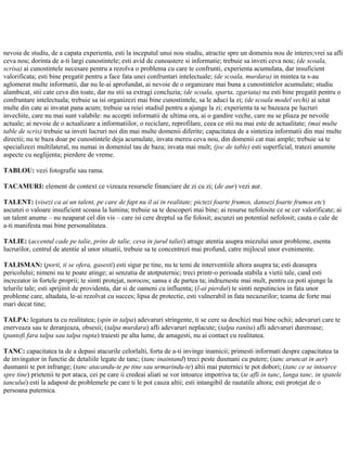 nevoia de studiu, de a capata experienta, esti la inceputul unui nou studiu, atractie spre un domeniu nou de interes;vrei sa afli
ceva nou; dorinta de a-ti largi cunostintele; esti avid de cunoastere si informatie; trebuie sa inveti ceva nou; (de scoala,
scrisa) ai cunostintele necesare pentru a rezolva o problema cu care te confrunti, experienta acumulata, dar insuficient
valorificata; esti bine pregatit pentru a face fata unei confruntari intelectuale; (de scoala, murdara) in mintea ta s-au
aglomerat multe informatii, dar nu le-ai aprofundat, ai nevoie de o organizare mai buna a cunostintelor acumulate; studiu
alambicat, stii cate ceva din toate, dar nu stii sa extragi concluzia; (de scoala, sparta, zgariata) nu esti bine pregatit pentru o
confruntare intelectuala; trebuie sa isi organizezi mai bine cunostintele, sa le aduci la zi; (de scoala model vechi) ai uitat
multe din cate ai invatat pana acum; trebuie sa reiei studiul pentru a ajunge la zi; experienta ta se bazeaza pe lucruri
invechite, care nu mai sunt valabile: nu accepti informatii de ultima ora, ai o gandire veche, care nu se pliaza pe nevoile
actuale; ai nevoie de o actualizare a informatiilor, o reciclare, reprofilare, ceea ce stii nu mai este de actualitate; (mai multe
table de scris) trebuie sa inveti lucruri noi din mai multe domenii diferite; capacitatea de a sintetiza informatii din mai multe
directii; nu te baza doar pe cunostintele deja acumulate, invata mereu ceva nou, din domenii cat mai ample; trebuie sa te
specializezi multilateral, nu numai in domeniul tau de baza; invata mai mult; (joc de table) esti superficial, tratezi anumite
aspecte cu neglijenta; pierdere de vreme.
TABLOU: vezi fotografie sau rama.
TACAMURI: element de context ce vizeaza resursele financiare de zi cu zi; (de aur) vezi aur.
TALENT: (visezi ca ai un talent, pe care de fapt nu il ai in realitate; pictezi foarte frumos, dansezi foarte frumos etc)
ascunzi o valoare insuficient scoasa la lumina; trebuie sa te descoperi mai bine; ai resurse nefolosite ce se cer valorificate; ai
un talent anume – nu neaparat cel din vis – care isi cere dreptul sa fie folosit; ascunzi un potential nefolosit; cauta o cale de
a-ti manifesta mai bine personalitatea.
TALIE: (accentul cade pe talie, prins de talie, ceva in jurul taliei) atrage atentia asupra miezului unor probleme, esenta
lucrurilor, centrul de atentie al unor situatii, trebuie sa te concentrezi mai profund, catre mijlocul unor evenimente.
TALISMAN: (porti, ti se ofera, gasesti) esti sigur pe tine, nu te temi de interventiile altora asupra ta; esti deasupra
pericolului; nimeni nu te poate atinge; ai senzatia de atotputernic; treci printr-o perioada stabila a vietii tale, cand esti
increzator in fortele proprii; te simti protejat, norocos; sansa e de partea ta; indrazneste mai mult, pentru ca poti ajunge la
telurile tale; esti sprijinit de providenta, dar si de oameni cu influenta; (l-ai pierdut) te simti neputincios in fata unor
probleme care, altadata, le-ai rezolvat cu succes; lipsa de protectie, esti vulnerabil in fata necazurilor; teama de forte mai
mari decat tine;
TALPA: legatura ta cu realitatea; (spin in talpa) adevaruri stringente, ti se cere sa deschizi mai bine ochii; adevaruri care te
enerveaza sau te deranjeaza, obsesii; (talpa murdara) afli adevaruri neplacute; (talpa ranita) afli adevaruri dureroase;
(pantofi fara talpa sau talpa rupta) traiesti pe alta lume, de amagesti, nu ai contact cu realitatea.
TANC: capacitatea ta de a depasi atacurile celorlalti, forta de a-ti invinge inamicii; primesti informati despre capacitatea ta
de invingator in functie de detaliile legate de tanc; (tanc inaintand) treci peste dusmani cu putere; (tanc aruncat in aer)
dusmanii te pot infrange; (tanc atacandu-te pe tine sau urmarindu-te) altii mai puternici te pot dobori; (tanc ce se intoarce
spre tine) prietenii te pot ataca, cei pe care ii credeai aliati se vor intoarce impotriva ta; (te afli in tanc, langa tanc, in spatele
tancului) esti la adapost de problemele pe care ti le pot cauza altii; esti intangibil de rautatile altora; esti protejat de o
persoana puternica.
 