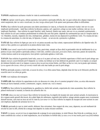 TANGO: amplaseaza actiunea visului in viata ta sentimentala si sexuala.
TARGA: sprijin venit la greu, ultima speranta; treci printr-o perioada dificila, dar vei gasi solutia de a depasi impasul; te
simti neajutorat, dar va veni o rezolvare; (tu duci targa altuia) poti fi de ajutor unei persoane aflate in dificultate.
TATA: face referire la acele persoane care detin autoritatea in viata ta, in functie de contextul visului: intr-un vis cum
implicatii profesionale – tatal face referire la director, patron, sef, superiori, colegi cu mai multa vechime; intr-un vis cu
implicatii familiale – face referire la capul familiei: tatal, bunicul, fratele mai mare; intr-un vis cu conotatii sentimentale –
face referire la cel care conduce predominant in relatia din care faci parte. depinde de sentimentul pe care ti-l inspira tatal in
vis: blandete, raceala, stapanire de sine, intelepciune, ghidare, teama tot asa depasesti tu probleme vietii. Ti-e teama de tata -
ti-e teama de autoritate; ti-e dor de tata, iti lipseste, il cauti – ai nevoie de o protectie si ghidare.
TATUAJ: face referire la fapte pe care nu le vei putea ascunde sau face uitate; repercusiuni definitive ale faptelor tale; fii
atent ce faci, pentru ca o greseala te-ar putea afecta toata viata.
TAUR: (taur stand, nepericulos) comoditate, lene, pasivitate, astepti sa faca altul in perioadele tale de indiferenta la ce se
petrece in jur; treci printr-o perioada calma a vietii tale, confort; (atacand, periculos) furie, enervare; putere de nestavilit,
vointa imensa cand ai un scop precis; treci printr-o perioada agitata a vietii tale.
TAVAN: face referire la granitele lumii tale, ceea ce ti se pare cel mai sus, limitele superioare si felul cum le poti atinge sau
depasi; (tavan cazut) limitele pot fi depasite cu vointa; nu trebuie sa te lasi doborat de granitele care ti se impun; ai curajul
de inlatura limitele care ti se impun; (camera fara tavan) nu exista limite, esti liber sa faci ce vrei, nu te poate opri nimeni;
(ceva agatat din tavan, obiect pe tavan) visele tale cele mai inalte pe care le poti atinge.
TAVA: perioada usoara a vietii tale, ai acces la orice, ti se ofera sanse bune, depinde doar de tine sa le folosesti; profita de
ocaziile care ti se ofera pe gratis.
TAXI: vezi mijloace de transport.
TAMPLAR: face referire la capacitatea ta de a te descurca in viata, de a-ti construi propriul viitor, ca orice alta meserie
bazata pe lucru manual; croitor, constructor, zugrav, mester etc; vezi a munci.
TAMPLA: face referire la mentalitatea ta, gandirea ta, ideile tale actuale, experienta de viata acumulata; face referire la
planul intelectual si mental, in functie de actiunile din vis.
TANAR: (daca nu mai esti tanar) face referire la trecutul tau, la etapele de inceput ale unor actiuni actuale, la incercarea ta
de a repara unele greseli din trecut, de a plati fapte de odinioara; regretele tale tardive; atrage atentia asupra unor evenimente
demult trecute, care mai au inca un rol in viata ta; (un tanar in vis) face referire la etapele de inceput ale unor actiuni in care
esti implicat, depinde de actiunea lui in vis.
TARAS: perioada in care te simti umilit, doborat, fara orizonturi, fara respect de sine; esec, depresie, nu esti multumit de
nivelul la care te afli; efortul de a merge mai departe in ciuda oricaror umilinte.
TAIAT: (o mana, un picior) nu ai capacitatea de a ajunge la un scop propus, te simti blocat, fara forta de a continua; nu ai
toate conditiile de a reusi; te simti neputincios, nu ai incredere in fortele tale; (a taia ceva in mai multe parti sau felii) trebuie
 