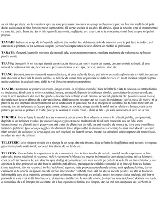 sa iei totul pe etape, nu te aventura spre un scop prea mare, incearca sa ajungi acolo pas cu pas; nu lua mai mult decat poti
duce; calculeaza-ti bine fortele; nu te supraestima; fii corect cu tine si cu altii; fii altruist, ajuta la nevoie; vezi si instrumentul
cu care tai; cutit, lama etc. (a te taia) greseli, neatentii, neglijente, esti avertizat sa te concentrezi mai bine asupra scopului
propus.
TAMAIE: trebuie sa scapi de influentele nefaste din mediul tau; debaraseaza-te de oamenii care te pot face sa suferi; cel
care nu ti-e prieten, se va demasca singur; (arzand) ai capacitatea de a te elibera de piedici si ghinioane.
TARATE: fleacuri, lucrurile marunte ale muncii tale, aspecte neimportante, rezultate nedemne de valoarea ta; te bucuri
pentru nimic.
TEAMA: (senzatie in vis) atrage atentia ca exista, in viata ta, un motiv major de teama, cu care trebuie sa lupti: el este
indicat de actiunea din vis, de ceea ce-ti provoaca teama in vis: apa, pericol, animal, atac etc.
TEANC: (lucruri puse in teancuri) supra-solicitare, ai prea multe de facut, esti intr-o perioada aglomerata a vietii, in care nu
mai stii cum sa faci fata la atatea sarcini, ai nevoie de o mai buna organizare a vietii de zi cu zi; nu-ti incarca timpul cu prea
multe activitati in acelasi timp, altfel te vei bloca in propria ta neputinta.
TEATRU: (actiunea se petrece in teatru, langa teatru, in preajma teatrului) face referire la viata ta sociala, la interactiunea
cu societatea, felul cum te vede societatea, lumea, anturajul; depinde de actiunea visului; capacitatea de a juca un rol, asa
cum iti cere societatea din care faci parte si la care face referire visul: familia, serviciul, prietenii etc; (cladirea unui teatru)
dorintele tale de a te afirma, de a deveni cineva, detii un talent pe care vrei sa-l scoti in evidenta; (vezi o piesa de teatru) ti se
pare ca nu esti implicat in evenimentele ce se desfasoara in jurul tau; nu te-ai integrat in societate, nu te simti bine intr-un
anturaj; joci un rol pentru a face pe plac altora; ipocrizie sociala; atrage atentia la rolul tau in relatie cu lumea; ceea ce se
petrece pe scena se petrece in viata; (mergi la teatru) iti asumi rolul – chiar si fals – pe care societatea il cere de la tine.
TEJGHEA: face referire la modul in care comunici cu cei carora li se adreseaza munca ta: clienti, public, cumparatori;
depinde si de actiunea visului; (te ascunzi dupa tejghea) nu esti multumit de felul cum muncesti sau de felul cum
interactionezi cu clientii; nu-ti place cum esti tratat de clienti sau de sefi; nu esti mandru de munca ta, ti se pare o umilinta
lucrul cu publicul; (pui ceva pe tejghea) te daruiesti total, depui suflet in munca ta cu clientii; dai mai mult decat ti se cere;
oferi servicii de calitate; (tii ceva dupa sau sub tejghea) nu lucrezi corect, incerci sa tainuiesti unele aspecte ale muncii tale,
nu oferi servicii de calitate.
TELEFERIC: ai o singura solutie de a ajunge la un scop, dar este riscant; face referire la fragilitatea unei actiuni: o singura
greseala te poate costa totul; succesul tau atarna de un fir de ata.
TELEFON: face referire la capacitatea ta de a comunica, de a te face inteles de ceilalti, modul tau de exprimare in fata
celorlalti; (suna telefonul si raspunzi, ridici receptorul) folosesti cu succes informatiile care ajung la tine; stii sa folosesti
ceea ce afli in favoarea ta; esti deschis spre dialog si comunicare; stii sa ii asculti pe ceilalti si sa le fii un bun sfatuitor; cine
apeleaza la tine, primeste un sfat bun in schimb; esti altruist, preocupat de ceilalti; comunici si te intelegi bine cu lumea;
(suna telefonul, dar nu raspunzi, inchizi telefonul) egoism, nu te preocupa problemele altora; unii apeleaza la tine, dar te
eschivezi sa le acorzi un ajutor; nu esti un bun interlocutor; vorbesti mult, dar nu stii sa asculti pe altii; nu stii sa folosesti
informatiile care ti se transmit; comunici greu cu lumea, nu te intelegi cu ceilalti; una ti se spune si alta intelegi; esti intr-o
perioada in care vrei sa fii lasat in pace; dezinteres, indiferenta la nevoile altora; (astepti sa sune telefonul) dorinta marita de
a comunica, de a fi integrat in societate, de a lua legatura cu lumea; esti singur, vrei sa iesi din carapacea ta; (vorbesti la
 