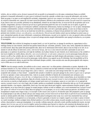 telefon, dai un telefon cuiva, formezi numarul) stii sa asculti si sa transmiti ce ai de spus; comunicare buna cu ceilalti:
primesti si transmiti informatii si vesti; (pierzi telefonul) riscul de a pierde o relatie sau o sursa de informatii, esti exclus
dintr-un grup, ti se pare ca esti neglijat de societate; singuratate; (gasesti sau cumperi un telefon, primesti sau dai un numar
de telefon) cunostinte noi, sansa de a-ti mari cercul de prieteni; dorinta ta de comunicare creste; (asculti tonul de ocupat) nu
ai pe cineva care sa te asculte; prietenii te-au abandonat; nimeni nu are timp de tine; ai avea nevoie de un prieten care sa te
asculte; singuratate; (formezi numarul gresit) nu ai gasit persoana potrivita care sa te asculte sau sa te ajute; ai gasit un
confident nepotrivit; ai grija cui iti descarci sufletul; comunicare defectuoasa, lumea nu intelege ce vrei sa spui; interpretare
eronata a informatiilor; (telefon mobil) prinzi informatii din zbor, esti intr-o perioada agitata, in care nu ai timp sa stai la
discutii: (telefon de moda veche) ai un mod mai invechit de a comunica, te bazezi tot pe prietenii tai vechi; nu-ti poti face
prieteni noi; (telefon stricat, scos din priza, scos din functie, blocat) nu esti inteles corect sau nu intelegi tu corect ceea ce
auzi; interpretari gresite ale unor informatii; comunicare defectuoasa, nu poti sa te exprimi in voie; nu gasesti calea cea buna
de a transmite ceea ce te preocupa; (doar receptorul) atrage atentia asupra informatiilor care ajung la urechea ta, ca ar putea
fi incomplete.
TELEVIZOR: face referire la imaginea ta asupra lumii, ce vezi in jurul tau, ce ajunge la urechea ta, capacitatea ta de a
intelege lumea in care traiesti; interesul tau pentru lumea din jur: societate, prieteni, vecini, tara, lume; depinde de relatia ta
cu televizorul: daca face parte din preocuparile tale, daca nu te intereseaza televizorul, daca ai sau nu timp sa te uiti; la ce
anume te uiti de obicei la televizor; (stins, televizorul merge, dar nu se uita nimeni) esti intr-o perioada in care nu te
preocupa ce se petrece in jurul tau; esti rupt de realitate; nu-ti place lumea in care traiesti; nu te intereseaza ce fac ceilalti si
nici nu te implici in vietile altora; (deschis, vezi ceva la televizor, te uiti atent, urmaresti ceva) te preocupa lumea din jur,
incerci sa afli ce fac ceilalti, dar nu te implici in vietile lor; afli noutati sau barfe despre alte persoane; (cumperi televizor,
repari televizorul, schimbi televizorul) te preocupa vietile altora si nu suporti sa nu fii informat; faci tot posibilul sa fii la
curent cu problemele altora; nu poti trai fara informatii despre ceilalti; viata sociala este una din preocuparile tale majore;
vezi si film sau ce se vede la televizor.
TREN: tine de energia omului, de ambitia sa de a reusi, sansa care i se ofera pentru a demonstra ce poate; depinde si de
actiunea trenului in vis; face referire la viata ta, calatoria cu trenul este de fapt simbolul evolutiei tale in viata si depinde de
ceea ce se intampla in tren sau pe langa tren; cum e viata ta – cum arata sau cum merge trenul din vis; spre ce merge –
scopurile tale actuale; ce face trenul – scopurile tale actuale si modul in care poti ajunge la ele; (intra in gara sau se apropie
de tine) se apropie o mare sansa pentru tine, viata ta se poate schimba in functie de evenimentul care urmeaza sa te
surprinda; (pleaca din gara, trece de tine, se indeparteaza de tine, l-ai pierdut) ai ratat o sansa buna, nu ai incredere ca viata
ta se poate schimba in bine, pesimism, lipsa de orizont, teama de esec; (astepti trenul si vine) ai incredere in fortele tale si
esti convins ca merita sa lupti pentru a-ti atinge scopul; poti reusi ce ti-ai propus; sansa ta va veni intr-o zi; te apropii de
succes; (astepti trenul si nu vine) lupti, dar in zadar, pentru ca rezultatele scontate ale eforturilor tale nu vor fi cele asteptate;
sperante desarte, vise marete, imposibile; iluzii sau vise mai mari decat poti implini; supra-estimarea fortelor proprii; speri
prea departe; nu ai inca forta de a ajunge la scopul propus; trebuie sa mai ai rabdare; nu a sosit momentul tau; (astepti trenul
dar apare alt vehicul in locul lui) chiar daca nu ajungi la ce ti-ai propus, se va ivi o alta ocazie pe parcurs; nu trebuie sa te
incapatanezi asupra unui singur scop, ci sa accepti si alte ocazii care se pot ivi; fii deschis spre alte propuneri; poti sa ajungi
la scopul propus si pe alta cai decat cele pe care mergi acum; (trenul intarzie) ti-ai facut iluzii cu privire la un eveniment, dar
acesta se amana pentru alta data; ti-ai pierdut rabdarea pana la atingerea unui scop; nu a sosit inca momentul tau; (alergi
dupa tren) trebuie sa recuperezi ce se mai poate, ai facut o greseala si incerci sa o repari; regreti ca ai ratat o sansa si insisti
sa o poti recastiga; trebuie sa depui niste eforturi pentru a ti se oferi a doua sansa; nu poti accepta ca ai esuat; (urci in tren in
ultima clipa) prinzi o sansa pe neasteptate; ti se acorda o ultima sansa de a dovedi ce poti; profita imediat de ocazie, nu mai
amana; (urci in tren sau esti in tren) te implici serios la evolutia unor lucruri in viata ta; esti constient de drumul pe care il
parcurgi; esti actor principal intr-un eveniment in desfasurare; (cobori din tren) esti pasiv, nu te implici in evenimentele in
 