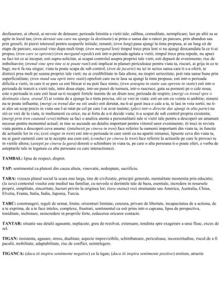 desfasurare, ai obosit, ai nevoie de detasare; perioada linistita a vietii tale; odihna, comoditate, neimplicare; lasi pe altii sa se
agite in locul tau; (tren deraiat sau care nu ajunge la destinatie) ai prins o sansa dar o ratezi pe parcurs, prin abandon sau
prin greseli; iti pierzi interesul pentru scopurile initiale; renunti; (tren lung) pana ajungi la tinta propusa, ai un lung sir de
etape de parcurs; succesul vine dupa mult timp; (tren mergand lent) timpul trece prea lent si nu ajungi deocamdata la ce ti-ai
propus; (tren care se opreste) (tren mergand repede) esti intr-o perioada agitata a vietii, timpul trece prea repede, nu apuci
sa faci tot ce ai inceput; esti supra-solicitat, ai scapat controlul asupra propriei tale vieti; esti depasit de evenimente; risc de
imbolnavire; (trenul vine spre tine si te poate rani) esti implicat in planuri periculoase pentru viata ta, riscuri, ai grija in ce te
bagi; nu-ti fa rau singur; viata ta poate scapa de sub control; (tren de jucarie) nu iei in serios sansa care ti s-a oferit, te
distrezi prea mult pe seama propriei tale vieti; nu ai credibilitate in fata altora; nu inspiri seriozitate; poti rata sanse bune prin
superficialitate; (tren stand sau oprit intre statii) oprelisti care nu te lasa sa ajungi la tinta propusa; esti intr-o perioada
dificila a vietii, in care ti se pare ca esti blocat si nu poti face nimic; (tren asteapta in statie sau opreste in statie) esti intr-o
perioada de tranzit a vietii tale, intre doua etape, intr-un punct de turnura, intr-o rascruce, gata sa pornesti pe o cale noua;
este o perioada in care esti lasat sa-ti recapeti fortele inainte de un drum nou; perioada de respiro; (mergi cu trenul spre o
destinatie clara, orasul X) ai vointa de a ajunge la o tinta precisa, stii ce vrei in viata: esti un om cu vointa si ambitie; nimeni
nu te poate influenta; (mergi cu trenul dar nu stii unde) esti derutat, nu ti-ai gasit inca o cale a ta, te lasi in voia sortii; nu ti-
ai ales un scop precis in viata sau l-ai ratat pe cel pe care l-ai avut inainte; (pleci intr-o directie dar ajungi in alta parte) nu
stii ce vrei de la viata, te multumesti cu orice, nu ai forta de a-ti decide viata; ti-a scapat de sub control propria existenta;
(mergi prin tren cautand ceva) trebuie sa faci o analiza atenta a personalitatii tale si vietii tale pentru a descoperi un amanunt
necesar pentru momentul actual; in tine se ascunde un detaliu important pentru viitorul unor evenimente; iti treci in revista
viata pentru a descoperi ceva anume: (intalnesti pe cineva in tren) face referire la oamenii importanti din viata ta, in functie
de actiunile lor in vis; (esti singur in tren) esti intr-o perioada in care simti ca nu apartii nimanui, lipseste ceva din viata ta,
nu ai gasit oamenii care sa te accepte asa cum esti; (conduci pe cineva la tren) face referire la actiunile pe care le provoci tu
in vietile altora; (astepti pe cineva la gara) doresti o schimbare in viata ta, pe care o alta persoana ti-o poate oferi, e vorba de
asteptarile tale in legatura cu alte persoane cu care interactionezi.
TAMBAL: lipsa de respect, dispret.
TAP: sentimentul ca platesti din cauza altuia, vinovatie, nedreptate, sacrificiu.
TARA: vizeaza planul social la scara mai larga, tine de civilizatie, principii generale, mentalitate mostenita prin educatie;
(la tara) contextul visului este mediul tau familiar, cu nevoile si dorintele tale de baza, esentiale, incredere in resursele
proprii, simplitate, sinceritate, lucruri privite la originea lor; (tara staina) vezi strainatate sau America, Australia, China,
Elvetia, Franta, Italia, India, Japonia, Turcia.
TARC: constrangeri, reguli de urmat, limite, orizonturi limitate, cenzura, privare de libertate, incapacitatea de a actiona, de
a te exprima, de a te face inteles, complexe, frustrari, sentimentul ca esti prins intr-o capcana, lipsa de perspectiva,
timiditate, inchistare, neincredere in propriile forte, reducerea oricaror contacte.
TANTAR: situatie sau detalii agasante, neplacute, greu de rezolvat, extenuare, tendinta spre exagerare a unui fleac, exces de
zel.
TIGAN: insistenta, agasare, stress, dualitate, aspecte imprevizibile, schimbatoare, periculoase, incorectitudine, riscul de a fi
pacalit, mobilitate, adaptabilitate, risc de conflict, neintelegere.
TIGANCA: (daca iti inspira sentimente negative) ca la tigan; (daca iti inspira sentimente pozitive) erotism, atractie
 
