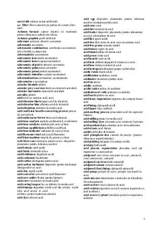 9
acetyl silk mătase acetat/artificială
a.c. filter filtru conectat pe partea de curent alter-
nativ
Acheson furnace cuptor electric cu rezistenţă
pentru fabricarea carburii de siliciu
Acheson graphite grafit artificial
achromat acromat; obiectiv acromatic
achromatic acromatic
achromatic combination combinaţie acromatică;
(foto) lentilă cu desen dur
achromaticity acromatism
achromatic lens lentilă acromatică
achromatic locus regiune acromatică
achromatic objective obiectiv acromatic
achromatic point punct acromatic
achromatic prism prismă acromatică
achromatic stimulus excitaţie acromatică
achromatization acromatism; acromatizare
achromatize a acromatiza
acicular bismuth aikinit
acicular grey cast iron fontă cu structură aciculară
acicular martensite martensită aciculară
aciculite aikinit
acid acid//cu caracter acid, acru
acid alizarine black negru acid de alizarină
acid alizarine blue albastru acid de alizarină
acid alkylation alchilare în mediu acid
acid and basic hearth-converting process proces
de convertizor
acid anthracene brown brun acid antracen
acid-base analysis analiză acidimetrică; acidimetrie
acid-base catalysis cataliză prin acizi şi baze
acid-base equilibrium echilibru acid-bază
acid-base indicator indicator de acizi şi baze
acid Bessemer steel oţel (acid) Bessemer
acid blast machine maşină de gravat cu duze
acid blow-case montejus pentru acizi; dispozitiv
pneumatic pentru ridicarea acizilor
acid bottom vatră acidă
acid brick cărămidă silica
acid brittleness fragilitate acidă
acid carbonate bicarbonat
acid carboy damigeana pentru acizi
acid carboy inclinator dispozitiv pentru înclinarea
damigenelor cu acizi
acid clay argilă acidă
acid converter convertizor acid/Bessemer
acid-core solder fludor (pentru lipituri)
acid cure vulcanizare în mediu acid
acid curing lacquer lac cu întărire în mediu acid
acid damage degradare acidă acid dip soluţie acidă
(din acid azotic şi acid
sulfuric, pentru lustruirea alamei)
acid dye colorant acid
acid egg dispozitiv pneumatic pentru ridicarea
acizilor; montejus pentru acizi
acid ester ester
acid-fast rezistent la acizi
acid feeder dispozitiv pneumatic pentru alimentare
cu acizi; alimentator de acizi
acid flux zgură acidă
acid-free fără urme de acid, care nu conţine acid
acid-free grease unsoare neutră
acid fumes vapori de acid
acid funnel pâlnie de turnat acid
acid green verde acid
acid hearth vatră acidă
acid heat căldură degajată la tratarea cu acizi
acid hose furtun rezistent la acizi
acid hydrogen hidrogenul grupei carboxilice
acidic resins răşini acide
acidification acidulare, acrire
acidimeter areometru pentru acizi
acid ion anion
acidity aciditate
acidity index indice de aciditate
acidization of vells acidizare a sondelor
acid leach spălare cu acizi
acid-leuco suspension suspensie de compuşi leuco-
acid
acid lining căptuşeală acidă
acid liquor leşie sulfitică
acid-melting process procedeul acid (în cuptorul
Martin)
acid-milling piuare în mediu acid
acid milling dyes coloranţi acizi rezistenţi la piuare
acid mordant dyes coloranţi acizi de mordansare
acid of ants acid formic
acidol clorhidrat de betaină
acid phosphate den cameră de reacţie (pentru
fabricarea superfosfatului)
acid pickling decapare (în soluţie acidă)
acid pig fontă acidă
acid process regeneration procedeu acid (de
regenerare a cauciucului)
acidproof (ind chim) rezistent la acizi, antiacid;
(met) anticorosiv, antiacid
acidproof cast iron fontă antiacidă
acidproof cement ciment antiacid
acidproof (fast) lining căptuşeală antiacidă
acid pump pompă de acizi; pompă rezistentă la
acizi
acid ratio test determinare a indicelui de lichiditate
(în management)
acid receiver (vas) colector de acizi
acid reclaim regenerat cu acid; cauciuc regenerat cu
acid (sulfuric)
acid recovery plant instalaţie pentru recuperarea
acidului
 