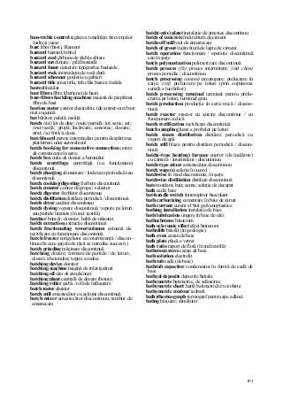 101
bass-treble control reglare a tonalităţii frecvenţelor
înalte şi joase
bast liber (bast), filament
bastard bastard, hibrid
bastard coal cărbune de slabă calitate
bastard cut dinţare / pilă bastardă
bastard fount caractere tipografice bastarde
bastard rock intercalaţie de rocă dură
bastard schooner goeletă cu gabieri
bastard title şmuţ titlu, titlu fals baste a însăila
basted însăilat
bast fibres fibre liberiene (de bast)
bast-fibres hackling machine maşină de pieptănat
fibre de bast
bastian meter contor electrolitic (de amper-ore) bast
mat rogojină
bat bătător; paletă; meliţă
batch (inf) lot de date; (mân) partidă; lot; serie; set;
(met) şarjă; grupă; încărcare; amestec; dozare;
strat; (se) frită//a doza
batchboard perete intermediar pentru despărţirea
platformei unui autovehicul
batch booking for consecutive connection cerere
de comunicaţie în serie
batch box cutie de dozare a betonului
batch centrifuge centrifugă (cu funcţionare)
discontinuă
batch charging alimentare / încărcare periodică sau
discontinuă
batch cooking/digesting fierbere discontinuă
batch counter contor de grupe / selector
batch digester fierbător discontinuu
batch distillation distilare periodică / discontinuă
batch dryer uscător discontinuu
batch dyeing vopsire discontinuă; vopsire pe loturi
sau partide limitate (în ind. textilă)
batcher buncăr; dozator; habă de măsurat
batch extraction extracţie discontinuă
batch fractionating tower/column coloană de
rectificare cu funcţionare discontinuă
batch freezer congelator cu intermitenţă / discon-
tinuu (la care şarjele de răcit se introduc succesiv)
batch grinding măcinare discontinuă
batching dozare; formare de partide / de loturi;
dozare a betonului; topire a inului
batching device dozator
batching machine maşină de rolat ţesături
batching oil ulei de emulsionat
batching plant centrală de dozare (beton)
batching roller şaibă / rolă de înfăşurare
batch meter dozator
batch mill amestecător cu acţiune discontinuă
batch mixer amestecător discontinuu; tambur de
amestecare
batch(-mix) plant instalaţie de amestec discontinuu
batch of concrete încărcătură de ciment
batch-off mill vait de amestecare
batch of grout încărcătură de lapte de ciment
batch operation funcţionare / operaţie discontinuă
sau în şarje
batch polymerization polimerizare discontinuă
batch process (fîz) proces intermitent; (ind chim)
proces periodic / discontinuu
batch processing (antoni) pregrupare; prelucrare în
şarje; (inf) prelucrare pe loturi (prin supunerea
serială a lucrărilor)
batch processing terminal terminal pentru prelu-
crarea pe loturi, terminal greu
batch production producţie în serie mică / discon-
tinuă
batch reactor reactor cu sarcini discontinue / cu
funcţionare ciclică
batch rectification rectificare discontinuă
batch sampling luare a probelor pe loturi
batch steam distillation distilare periodică cu
vapori de apă
batch still blaza pentru distilare periodică / discon-
tinuă
batch(-type heating) furnace cuptor (de încălzire)
cu cameră / intermitent / discontinuu
batch-type mixer amestecător discontinuu
batch wage(s) salariu în acord
batchwise în mod discontinuu; în şarje
batchwise distiliation distilare discontinuă
bate mordant, baiţ; sama; soluţie de decapat
bath cadă; baie
bat-handle switch întrerupător basculant
bath carburizing cementare în baie de săruri
bath current curent al băii galvanoplastice
bathing installation instalaţie de baie
bath lubrication ungere în baie de ulei
bathochrome batocrom
bath och romic effect efect batocrom
batholith batolit (în geologie)
bath oven cazan de baie
bath plate placă a vetrei
bath ratio raport de flotă (în ind.textilă)
bathroom stove cazan de baie
bath solution electrolit
bath tub cadă (de baie)
bathtub capacitor condensator în formă de cadă de
baie
bathyal deposits depozite batiale
bathymetric batimetric, de adâncime
bathymetric chart hartă batimetrică/cu izobate
bathymetric contour izobată
bathythermograph termograf pentru ape adânci
bating băiţuire; sămăluire
 