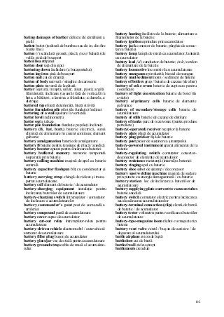 102
bating damages of leather defecte de sămăluire a
pielii
batiste batist (ţesătură de bumbac sau de in, din fire
foarte fine)
batten (/) scândură groasă; placă; (nav) balenă (de
velă); şină de bocaport
batten boa rd panel
batten door uşă din şipci
battening down închidere (a bocaportului)
batten ing iron şină de bocaport
batten nail cui de draniţă
batten of body nervură / stinghie de caroserie
batten plate traversă de legătură
batter ieşitură, treaptă, umăr; aluat, pastă; argilă
frământată; înclinare (uşoară) faţă de verticală//a
bate, a bătători, a lamina; a frământa; a demola, a
distruge
battered type literă deteriorată, literă strivită
batter foundation pile pilot (de fundaţie) înclinat
battering of a wall ajustare la verticală
batter level inclinometru
batter out a taluza
batter pile foundation fundaţie pe piloţi înclinaţi
battery (B, bat, batt.) baterie electrică, sursă
chimică de alimentare în curent continuu; element
galvanic
battery amalgamation baterie de amalgamare
battery B baterie pentru tensiune de placă / anodică
battery booster aparat pentru încărcarea bateriei
battery buffered memory memorie tamponată
(separată) prin baterie
battery calling machine maşină de apel cu baterie
centrală
battery capacitor flashgun bliţ cu condensator şi
baterie
battery carrying strap chingă de ridicat şi trans-
portat acumulatoare
battery cell element de baterie / de acumulator
battery-charging equipment instalaţie pentru
încărcarea bateriilor de acumulatoare
battery-charging switch întrerupător / comutator
de încărcare a acumulatoarelor
battery commander's post post de comandă a
artileriei
battery compound pastă de acumulatoare
battery cover capac de acumulator
battery cut-out relay întrerupător-releu pentru
acumulatoare
battery-driven vehicle electromobil / autovehicul
antrenat de acumulatoare
battery filler plug buşon de acumulator
battery glass/jar vas de sticlă pentru acumulatoare
battery ground strap cablu de masă al acumulato-
rului
battery heating încălzire de la baterie; alimentare a
filamentelor de la baterie
battery ignition aprindere prin acumulator
battery jack conector de baterie; pârghie de conec-
tare a bateriei
battery lamp lampă de mină cu acumulator; lanternă
cu acumulator
battery lead (el) conductor de baterie; (tele) cordon
de alimentare de la baterie
battery locomotive locomotivă cu acumulatoare
battery manganese piroluzită; bioxid de mangan
battery mud/sediment noroi / sediment de baterie
battery of boilers grup / baterie de cazane (de abur)
battery of coke ovens baterie de cuptoare pentru
cocsificare
battery of light construction baterie de bord (în
aviaţie)
battery of primary cells baterie de elemente
galvanice
battery of secondary/storage cells baterie de
acumulatoare
battery of stills baterie de cazane de distilare
battery of tanks parc de rezervoare (pentru produse
petroliere)
battery(-operated) receiver receptor la baterie
battery plate placă de acumulator
battery plug/pricker fişă de baterie
battery post picior de susţinere a şteampului
battery-powered instrument aparat alimentat de la
baterie
battery-regulating switch comutator conector-
deconector de elemente de acumulator
battery resistance rezistenţă (internă) a bateriei
battery ringing apel cu baterie
battery shoe sabot de şteamp / de concasor
battery spot welding machine maşină de sudare
prin puncte cu energie înmagazinată / cu baterie
battery station loc de încărcare a bateriilor de
acumulatoare
battery supplying plate current to vacuum tubes
baterie anodică
battery switch comutator electric pentru încărcarea
sau descărcarea acumulatoarelor
battery-terminal connection (clip) clemă de bornă
de baterie / de acumulator
battery tester voltmetru pentru verificarea bateriilor
de acumulatoare
battery-type-magazine loom război cu magazie tip
baterie
battery vent valve ventil / buşon de aerisire / de
degazare al acumulatorului
battle airplane avion de luptă
battledore cui de bintă
battled wall zid cu ştrepi
battlements creneluri
 