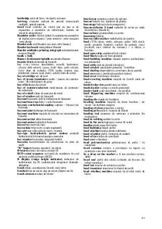 103
battleship navă de linie / de luptă; cuirasat
batwing element radiant de antenă încrucişată
multiplă, antenă papion
baud baud (unitate de viteză pas cu pas şi de
capacitate a canalelor de informaţie; unitate de
viteză în telegrafiere)
Baudelot cooler răcitor (până în apropierea punctului
de îngheţ) prin irigaţie / prin stropire / prin scurgere
/ prin ploaie
Baudot code cod Baudot (cu cinci cifre binare)
Baudot keyboard manipulator Baudot
Baudot multiplex printing telegraph teleimprimator
sincron Baudot
baulk v. balk
Baum e hydrometer/spindle areometru Baume
bauxite brick cărămidă de bauxită
bay (cstr) travee; deschidere; arcadă; luminator;
(drum) dală rutieră; (geog, hidr) baie; golf; ecluză;
(tele) plan de radiaţie; (TH) cadru; tropan; jug;
platformă; panou; nişă; stativ; celulă; hală de uzină
bay of a bridge arc de pod
bay of group translators cadru / panou de comuta-
toare / de translatoare de grup
bay of lock cap de ecluză
bay of registers/selectors ramă/panou de contoare/
de selectoare
bay of a shaft câmp al unui puţ de mină
bay of window nişă de fereastră
bayonet baionetă; ştift la îmbinarea în baionetă
bayonet base/cap dulie / soclu baionetă
bayonet catch/clutch/coupling cuplare / blocare tip
baionetă
bayonet joint îmbinare în baionetă
bayonet machine maşină de tricotat cu mecanism de
transfer
bayonet socket dulie-baionetâ
bayonet union închizător-baionetă
bayou braţ mort (de râu)
bayou-lake braţ mort cu apă stagnantă
bay salt sare (din apă) de mare / marină
bay-type hydroelectric power station centrală
hidroelectrică folosind energia mareelor
bay window bovindou, fereastră boltită
bazooka transformator de simetrizare în sfert de
undă
"B" battery baterie anodică / de placă
B-board poziţie de sosire; poziţie B
BCD count sequence secvenţă de numărare în cod
zecimal codificat binar (BCD)
B display (range height indicator) indicator de
radiolocaţie tip B; radiolocator integrator distanţă-
altitudine
beach plajă; coastăjoasă; litoral; mal; ţărm
beached tras pe uscat; pus pe uscat (despre navă)
beach erosion erodare de litoral
beach gear aparataj costier de salvare
beacon baliză; far; emiţător de ghidaj
beaconage balizaj (electromagnetic)
beacon-airborne S band radiofar de avion pe unde
decimetrice (bandă S)
beacon buoy geamandură cu semn
beaconing balizaj
beacon radio marker radiobaliză de poziţie
bead (TH) talon; umăr; mărgea; guler; bilă mică;
perlă; granulă; bordură; cordon de sudură; (mei)
picătură rece (defect de turnare) // a falţui; a
bordura
bead apex strip umplutură (de talon)
bead black negru de fum granulat
bead-building machine maşină pentru confecţiona-
rea taloanelor
bead cable inel de sârmă (de talon)
bead catalyst catalizator granulat / în tablete
bead chafing desprindere a anvelopei de pe geantă
bead core miez, armătură metalică (talon)
bead cover învelitoare de talon
bead-covering machine maşină de învelit inele de
talon
beaded edge rim geantă auto cu talon
beaded paint vopsea cu sticlă granulată
beader knife cuţit de rabotat / de profilat
bead flippering machine maşină de confecţionat
taloane
beading die stanţă de bordurat
beading machine maşină de făcut borduri / de
zicuit / de răsfrânt margini
beading of glass granulare a sticlei
beading press presă / maşină de fălţuit
beading tool poanson de sertisare a pietrelor (în
orologerie)
bead in welding sudură în solzi
bead in the yarn îngroşare a unui fir textil
beadless tyre pneu fără talon
bead lightning fulger perlat
bead machine aparat pentru tabletare
bead of solder perlă / mărgică de sudură
bead of tyre talon de anvelopă
bead over a bordura
bead polymerization polimerizare în perle / în
suspensie
bead rotation rotaţie a anvelopei în raport cu
geanta pe care este montată
be a drug on the market a fi (un produs) nevan-
dabil
bead seal perlă din sticlă izolantă de trecere (Ia
tuburi metalice)
bead test reacţie de colorare a perlei
bead transistor tranzistor în formă de perlă
bead winding machine maşină de nivelat inele de
talon
 