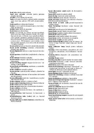 104
bead wire sârmă pentru taloane
bead wire extruder extruder pentru gumarea
sârmelor de talon
be after a fi în căutare de serviciu
beak (arh) parte în relief a cornişei pentru scurgerea
apei; (nav) nas; galion; (TH) ştift; proeminenţă;
cioc
beak-anvil nicovală pentru bijutieri
beaker (cstr) cupă (la transportoare); (ind chim)
pahar de laborator
beaker cover sticlă de ceasornic
beak iron nicovală de banc
beam (cstr) grindă; ax; arbore; traversă profilată;
şină; rază; jug; stâlp; lonjeron; fermă; (fiz) rază;
fascicul de raze; (/) bârnă; (met) grindă profilată;
(miri) grindă a armăturii; grindă de acoperiş; (nav)
traversă (ancoră); traversă (osatură); travers; lăţime
a navei; (petr, TH) balansier; (piei) câşlău; (tele)
linie de ţintă; fascicul; (text) sul (cu fire de urzeală)
// a radia; a străluci
beam aerial antenă cu fascicul; antenă direcţională
beam aerial switching comutare a fasciculului
(lobului unei antene)
beam alignment centrare a unui fascicul (de elec-
troni)
beam aperture deschidere (unghiulară) a fascicu-
lului
beam balance balanţă cu pârghie
beam bender magnet capcană de ioni (la tuburi
cinescoape)
beam-bendîng magnet magnet de deviere / de
curbare a fasciculului
beam black-out/blanking suprimare a curentului
unui fascicul
beam cantilever consolă a grinzii
beam catcher capcană pentru radiaţii; cilindrul lui
Faraday
beam collimate colimator al fasciculului (de lumină
sau de particule)
beam collimation potrivire / paralelizare a razelor
unui fascicul (laser)
beam-compass zgârieci; compas cu bară
beam-control steering ghidaj prin fascicul director
beam creel rastel de suluri textile
beam current intensitate a fasciculului electronic
beam-cushion şa de plug
beam cut-off tensiune de tăiere / de suprimare a
unui fascicul
beam-deflection test încercare la încovoiere a
grinzii
beam-deflection tube (valve) tub cu fascicul
electronic dirijat
beam(-deflector) switch (button) schimbător de
fază (la lumină)
beam divergence angle unghi de divergenţă a
fasciculului
beam drill maşină de găurit radială
beam dyeing vopsire pe suluri perforate
beam emission emisie dirijată / directivă
beam extractor dispozitiv de extracţie a fascicu-
lului din acceleratorul atomic
beam fixed at both ends grindă încastrată la
ambele capete
beam focus(ing) focalizare a unui fascicul (de
electroni)
beam gate stavilă-sector (în hidrotehnică)
beam girder grindă; bârnă; traversă; bară
beam hanger agăţător pentru prăjini de pompare
beam head capăt de grindă
beam hole canal pentru radiaţii (în reactor)
beam house atelier de înmuiere şi cenuşărire
beam house weight greutate gelatină
beam impact/landing error eroare de impact / de
lovire a unui fascicul (când ţinta este lovită
incorect)
beam indicator lamp lampă pentru indicarea
luminii
beaming (chim) concentraţie, concentrare; (fiz, tele}
focalizare, concentrare; (texf) înfăşurare / trecere
pe sul
beaming device dispozitiv de concentrare / de
focalizare
beaming frame urzitor
beaming machine maşină de pliat/ de reunit suluri
beam jitter fluctuaţie a unui fascicul (datorită
zgomotului electronic)
beam knee guseu al traversei de punte
beam-lead technology tehnologie "beam-lead" / cu
conductoare încastrate la un capăt şi libere la
celălalt (în fabricarea semiconductoarelor)
beam light fascicul / mănunchi de raze
beam-limiting device limitator de fascicul
beam lobe switching comutare a lobului fascicular
(la o antenă)
beam moduiation modulaţie a fasciculului
beam narrowing/convergence focalizare / concen-
trare / subţiere a unui fascicul
beam of light rază de lumină; fascicul de raze de
lumină paralele
beam of radiation fascicul de radiaţii
beam of rays fascicul de raze
beam of ship lăţime a navei
beam packet pachet de grinzi
beam pivot fus al balansierului
beam (positioning) magnet magnet de convergenţă
a unui fascicul
beam power tube/valve tub de putere cu fascicul
electronic
 