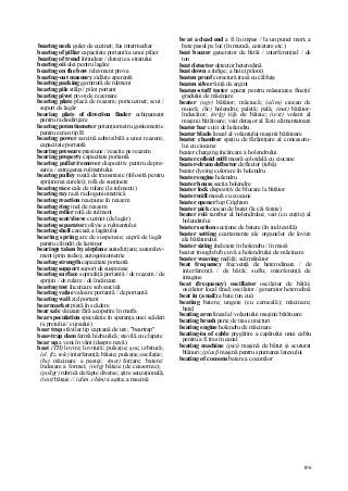 106
bearing neck guler de cuzinet; fus intermediar
bearing of pillar capacitate portantă a unui pilier
bearing of trend întindere / direcţie a stratului
bearing oii ulei pentru lagăre
bearing on the bow relevment prova
bearing-out masonry zidărie aparentă
bearing packing garnitură de rulment
bearing pile stâlp / pilot portant
bearing pivot pivot de rezemare
bearing plate placă de reazem; portcuzinet; scut /
suport de lagăr
bearing plate of direction finder echipament
pentru radiodirijare
bearing potentiometer potenţiometru goniometric
pentru ecran tip B
bearing power sarcină admisibilă a unui reazem;
capacitate portantă
bearing pressure presiune / reacţie pe reazem
bearing property capacitate portantă
bearing puller/remover dispozitiv pentru depre-
sarea / extragerea rulmentului
bearing pulley roată de transmisie (folosită pentru
sprijinirea curelei); rolă de susţinere
bearing race cale de rulare (la rulmenţi)
bearing ray rază radiogoniometrică
bearing reaction reacţiune în reazem
bearing ring inel de reazem
bearing roller rolă de rulment
bearing seat/sleeve cuzinet (de lagăr)
bearing separator colivie a rulmentului
bearing shell carcasă a lagărului
bearing spring arc de suspensie; capră de lagăr
pentru cilindri de laminor
bearings taken by airplane autodirijare; autorelev-
ment (prin radio); autogoniometrie
bearing strength capacitate portantă
bearing support suport de suspensie
bearing surface suprafaţă portantă / de reazem / de
sprijin / de rulare / de încărcare
bearing test încercare sub sarcină
bearing value valoare portantă / de portantă
bearing wall zid portant
bear market piaţă în scădere
bear sale vânzare fără acoperire în marfa
bear speculation speculaţie în speranţa unei scăderi
(a preţului / cursului)
bear trap stăvilar tip capcană de urs; "beartrap"
bear-trap dam fermă hidraulică; stavilă cu clapete
bear up a veni în vânt (despre navă)
beat (TH) lovire; lovitură; pulsaţie; şoc; izbitură;
(el, fiz, tele) interferenţă; bătaie; pulsaţie; oscilaţie;
(hc) măcinare a pastei; (met) forjare; batere/
îndesare a formei; (orlg) bătaie (de ceasornic);
(poligr) rubrică de fapte diverse; ştire senzaţională;
(text) bătaie // (alim, chim) a agita; a macină
be at a dead end a fi în impas / la un punct mort, a
bate pasul pe loc (în muncă, cercetare etc.)
beat buzzer generator de bătăi / interferenţial / de
ton
beat detector detector heterodină
beat down a înfige; a bate (piloni)
beaten proof corectură trasă cu călfuţa
beaten silver foiţă de argint
beaten-stuff tester aparat pentru măsurarea fineţii/
gradului de măcinare
beater (agr) bătător; măciucă; (alim) ciocan de
moară; (hc) holendru; paletă; pală; (met) bătător-
îndesător; (orlg) tijă de bătaie; (text) volant al
maşinii bătătoare; vait detaşor al lăzii alimentatoare
beater bar cuţit de holendru
beater blade lineal al volantului maşinii bătătoare
beater chamber spaţiu de fărâmiţare al concasoru-
lui cu ciocane
beater charging încărcare a holendrului
beater colloid mill moară coloidală cu ciocane
beater-drum deflector deflector (tobă)
beater dyeing colorare în holendru
beater engine holendru
beater house secţia holendre
beater lock dispozitiv de blocare la bătător
beater mill moară cu ciocane
beater opener lup Crighton
beater pick ciocan de burat (la căi ferate)
beater roii tambur al holendrului; vait (cu cuţite) al
holendrului
beater section secţiune de batere (în ind.textilă)
beater setting ecartamente ale organelor de lovire
ale bătătorului
beater sizing încleiere în holendru / în masă
beater trough/tub cuvă a holendrului de măcinare
beater weaving meliţă; scărmănător
beat frequency frecvenţă de heterodinare / de
interferenţă / de bătăi; suflu; interferenţă de
imagine
beat (frequency) oscillator oscilator de bătăi;
oscilator local final; oscilator / generator heterodină
beat in (a nail) a bate (un cui)
beating batere; ungere (cu cerneală); măcinare;
bata]
beating arm lineal al volantului maşinii bătătoare
beating brush perie de tras corecturi
beating engine holendru de măcinare
beating-in of cable pregătire a capătului unui cablu
pentru a fi tras în canal
beating machine (piei) maşină de bătut şi scuturat
blănuri; (plasf) maşină pentru spumarea latexului
beating of cocoons batere a coconilor
 