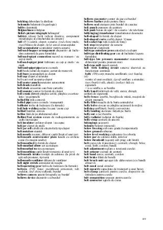 109
belching debordare la distilare
belemnite belemnit (în geologie)
belfry clopotniţă
Belgian linen in belgian
Belin's picture telegraph belinograf
belit(e) (drum) belit (silicat dicalcic, component
mineralogic al clincherului de ciment)
bell (F//) calotă; clopot; sonerie; (ind chim) mufa;
(nav) bătaie de clopot; (tele) con al cinescopului
bell accumulator acumulator pentru sonerie
bell-and-hopper arrangement dispozitiv de închi-
dere automată la gura furnalului
bell-and-spigot connection racord cu manşon / cu
cep şi mufa
bell-and-spigot joint îmbinare cu cep şi mufa / cu
mufa
bell-and-spigot pipe ţeava cu mufa
bell book jurnal de maşini; carnet de manevră
bell buoy geamandură cu clopot
bell cap clopot al talerului
bell-cast roof acoperiş-clopot
bell center punch punctator autocentrat
bell chuck mandrină
bell clock ceasornic care bate carturile
bell counter contor în formă de clopot
bell crank (lever) pârghie cotită; pârghie cu articu-
laţie / cu genunchi
belled file pilă convexă
belled pipe ţeava cu mufa / manşonată
bellhoist troliu de încărcare (la furnale)
bell hole welding sudare în şanţ / peste cap
bellied bombat; convex
bellies lână de pe abdomenul oilor
Bellini-Tosi system sistem de radiogoniometru cu
cadre încrucişate
beli insulator izolator-clopot / cu capac
beli jar clopot de sticlă
beli jar cell celulă (de electroliză) tip clopot
beli metal ore stanină
beli mouth evazare; difuzor; capăt lărgit al unei ţevi
bell-mouth centre/center plate lunetă cu orificiu
conic (la maşini-unelte)
bell-mouthed în formă de clopot
bell-mouthed elbow cot cu manşon
bell-mouthed tee teu cu manşon
bell-mouthing capăt lărgit tronconic al unei ţevi
bell-mouth intake trompă de admisie (la priză de
apă sub presiune, tip turn)
bell-mouth ventilator difuzor de ventilator
bell night switch comutator de noapte
bell-operating gear troliu de încărcare (la furnale)
bellows (TH) foaie; membrană armonică; tub
ondulat; (ind chim) suflantă; burduf
bellows camera aparat fotografic cu burduf
bellows device dispozitiv cu burduf
bellows gas-meter contor de gaz cu burduf
bellows leather piele pentru foaie
bellows seal etanşare prin burduf de cauciuc
beli punch poanson de centrare
beli push buton de apel / de sonerie / de telefonie
bell(ringing) transformer transformator de sonerie
bell-shaped în formă de clopot
bell-shaped curve curbă clopot / Gauss
beli socket/tap tută (sculă de foraj)
beli stop întrerupător de sonerie
beli tower clopotniţă
bell-type autoclave press autoclavă cu clopot
bell-type distributing gear con de închidere la gura
furnalului
bell-type low pressure manometer manometru
diferenţial pentru presiuni mici
bell-type mill moară conică
bell with holding circuit sonerie electrică cu
funcţionare continuă
belly (TH) corp; trunchi; umflătură; (av) fuzelaj;
(el)
ventru al unei oscilaţii; (geof) umflare a stratului;
(nav) burtă (velă, plasă); (poligr) faţă cu
signatură
// a se umfla; a se bomba
belly band întăritură de velă; curea; chingă;
centură de siguranţă
belly brace coarbă, burghiu de mână, maşină de
găurit manuală
belly fillet muşchi de la burta animalului
belly helve ciocan cu pârghie acţionată la mijloc
bellying umflătură; burtă; convexitate
belly landing aterizare forţată pe burtă
belly out a (se) bomba
belly radiator radiator de fuzelaj
belly strap centură de ancoră
belongings accesorii
belonite belonit (mineral)
below freezing sub zero grade (temperatură)
below ground subteran
below level working exploatare în coborâş
below par de calitate slabă, inferior
below threshold (aşezat) sub prag; sub limită
belt curea (de transmisie); centură; chingă; brâu;
zonă; limb; cordon; bandă
belt adjustment reglare a tensiunii curelei
belt armour cuirasă de centură
belt band curea; centură; cordon
belt brake frână de bandă
belt brush unit agregat (de debavurare) cu bandă
abrazivă
belt canal canal circular
belt capacity capacitate de transport a unei benzi
belt clamp şarnieră pentru curele; dispozitiv de
întindere pentru curele
belt composition unsoare pentru curele
belt connector agrafa de curea
 