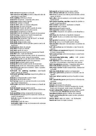 110
belt conveyor transportor cu bandă
belt-conveyor tail pulley moletă a dispozitivului de
tensionare a unei benzi
belt coupling ambreiaj cu benzi
belt drive transmisie / acţionare prin curea
belt drum tambur pentru bandă
belt dryer uscător cu bandă
belted cable cablu cu izolaţie înfăşurată
belt elevator elevator cu bandă
belt fastener fixator de cablu; agrafa de curea
belt fastener screw şurub pentru curele
belt feeder alimentator cu bandă
belt-fork furcă de conducere a curelei de transmisie
belt freezing congelare pe bandă transportoare
belt gearing transmisie cu curea
belt generator generator Van de Graff / cu bandă
belt guard protecţie a curelei
belt guide ghidaj pentru curea
belt-guide pu!ley rolă de ghidare pentru curele de
transmisie
belt highway drum de centură
belt hoist elevator cu bandă
belt hook agrafa de curea
belt horizon orizont de bază cu transportor-bandă
belt idler rolă / roată de întindere
beiting ţesătură tehnică pentru curele de transmisie;
transmisie prin curea; curea de transmisie
beiting boit şurub cu cap plat pentru înnădit curele
beiting (double) bend crupon de transmisie
beiting duck ţesătură pentru curele
beiting oil unsoare pentru curele de transmisie
beiting press presă (de vulcanizare) pentru curele
belt joint împreunare prin cusătură / lipire / agrafare
etc. (a curelelor)
belt-knife for splitting machines cuţit-bandă
pentru maşini de şpăltuit
belt-knife splitting machine maşină de şpăltuit cu
cuţit-bandă
belt lace cureluşă pentru cusut şi legat
belt lacer agrafa pentru curea
belt lacing coasere cu şireturi de piele a covorului
unei benzi transportoare
belt loader maşină de încărcat minereu cu bandă de
cauciuc
belt lubricant unsoare pentru curele
belt making machine maşină pentru fabricarea
benzilor
belt moulding ciubuc ornamental al caroseriei
belt mounter pârghie pentru aşezarea curelei pe
roată (la transmisii)
belt ply inserţii de pânză ale covorului unei benzi
transportoare
belt puiley roată de curea
belt-pulley lathe strung cu (mecanism de acţionare
cu) con în trepte
belt punch perforator pentru curea; priboi
belt railway/railroad cale ferată de centură
belt rivet nit pentru racordarea prin balamale a două
capete de benzi
belt roller rolă de susţinere a covorului unei benzi
transportoare
belt sander/sanding machine maşină de şlefuit cu
bandă (în ind.lemnului)
belt scanner explorator / analizator cu bandă
belt screen sită cu bandă
belt screw şurub pentru curele
belt separator sortator cu bandă
belt shifter dispozitiv de cuplare şi de decuplare a
curelei
belt slope plan înclinat cu bandă de transport
belt speed viteză a covorului imei benzi transpor-
toare
belt speeder transmisie cu conuri de curea
belt strap curea; (text) bandă ţesută; chingă
belt stretcher dispozitiv de tensionare a curelelor de
transmisie
belt tail section cap de întindere a unei benzi de
cauciuc
belt tension arrangement dispozitiv de tensionare
la benzi transportoare
belt tension drum tobă de tensionare a unei benzi
de cauciuc
belt-tensioning/tightening pulley rolă pentru
întinderea curelei
belt tightener (mas) întinzător de curea; (miri)
dispozitiv de tensionare a unei benzi de cauciuc
belt transmission acţionare / transmisie prin curea
belt truck loader transportor cu bandă mobil
belt(-type) carrier bandă transportoare, transportor
cu bandă
belt-type dehydrator uscător cu transportor
belt-type generator generator cu bandă (van de
Graaff)
belt-type ticket carrier poştă pe bandă/cu trans-
portor
belt vulcanizing press presă pentru vulcanizarea
curelelor
belt wiper racletă
bemul monostearat de glicerina
bench banc de lucru; treaptă; banchet(ă); fermă;
bancă; pat al maşinii; reper; punct de referinţă
bench (adjustable) clamp presă de mână cu şurub
cu fixare pe banc bench-axe bardă de lemnar
benchboard desk pupitru /tablou de comandă
bench cent(e)ring device aparat pentru prindere
între vârfuri
bench chisel daltă de mână / de lăcătuşărie
bench cut tăiere în trepte (cariere)
 