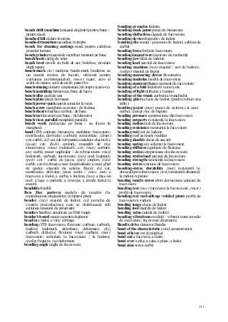 111
bench drill (machine) maşină de găurit pentru banc /
pentru masă
benched făli cădere în trepte
benched transition racordare în trepte
bench for cleaning castings masă pentru curăţirea
pieselor turnate
bench grinder maşină de rectificat montată pe banc
bench hook cârlig de velar
bench level nivelă cu bulă de aer; boloboc; nivelare
după repere
bench-mark (in/) mulţime bench-mark (mulţime cu
un număr minim de lucrări, utilizată pentru
evaluarea performanţelor); (metr) reper; zero al
scării de maree; cotă de nivel; punct fix
bench mining minerit (exploatare) în trepte (carie-re)
bench moulding formare pe banc de lucru
bench oiler cană de uns
bench plate placă de trasare
bench power-pack aparat conectat la reţea
bench screw menghină cu picior / de lăcătuş
bench shears foarfece cu braţ / de banc
bench test încercare pe banc / de laborator
bench vices parallel menghină paralelă
bench work prelucrare pe banc / cu fixare în
menghină
bend (TH) cotitură; întoarcere; ondulaţie; încovoiere;
ramificaţie; derivaţie; curbură; sinuozitate; (drum)
cot; curbă; (el) cot (de tub pentru instalaţie electrică);
(geog) cot; (hidr) cotitură, meandră de râu;
sinuozitate; (mas) îndoitură; cot; (mat) curbură;
arc; curbă; punct unghiular / de rebrus-ment; (met)
îndoitură; curbură; încovoiere; (nav) nod; legătură;
(petr) cot / curbă de ţeava; (piei) crupon; ((ele)
curbă; cot (în direcţia axei longitudinale a unui ghid
de unde); săgeată (la antene filare); (îs) cot;
ramificaţie; derivaţie; ţeava cotită // (mec, met) a
încovoia; a îndoi; a curba; a înclina; (nav) a face un
nod; a lega o parâmă; a înverga; a prinde lanţul la
ancoră
bendable flexibil
Ben Day pattern modele de tanghir (la
reproducerea originalelor, în tiparul plan)
bender (cstr) maşină de îndoit; (el) pereche de
cristale piezoelectrice care se deformează sub
acţiunea tensiunii de polarizare
benders bumbac american cu fibră lungă
bender's board mucava pentru legătorie
bend in a îndoi; a vira; a frânge
bending (TH) încovoiere; flexiune; curbare; curbură;
îndoire; îndoitură; strâmbare; deformare; (fiz)
curbură; difracţie; flexiune; (mat) curbare; (mec)
încovoiere; solicitare la încovoiere / la îndoire;
(poligr) biguire; (se) deformare
bending angle unghi de încovoiere
bending at angles îndoire
bending-back point punct de întoarcere
bending-deflection săgeată de încovoiere
bending device dispozitiv de îndoit
bending die stanţă / poanson de îndoit; şablon de
curbat
bending force forţă de încovoiere
bending-impact test încercare de rezilienţă
bending jaw falcă de îndoire
bending load sarcină de încovoiere
bending machine (met) maşină / vait de îndoire;
(poligr) maşină de biguit
bending measuring device flexometru
bending modulus modul de încovoiere
bending moment (b.m.) moment de încovoiere
bending of a fold îndoitură a unei cute
bending of light difracţie a luminii
bending of the trunk curbură a trunchiului
bending pliers cleşte de îndoit (pentru tuburi sau
table)
bending point (mat) punct de extrem (al unei
curbe); (poligr) loc de biguire
bending pressure compresiune din încovoiere
bending property rezistenţă la încovoiere
bending radius rază de încovoiere
bending resistance rezistenţă la încovoiere
bending roii vait de îndoire
bending roof acoperiş ondulat
bending shackle cheie de ancoră
bending spring arc solicitat la încovoiere
bending stiffness rigiditate de flexiune
bending străin compresiune din încovoiere
bending străin load sarcină de încovoiere
bending strength rezistenţă la încovoiere
bending stress tensiune de încovoiere
bending-stress durability (met) rezistenţă la
oboseală prin încovoiere; (text) rezistenţă dinamică
la îndoiri repetate
bending tensile stress efort de tracţiune generat de
încovoiere
bending test (mec) încercare la încovoiere; (metr)
probă de încovoiere
bending test on built-up velded joints probă de
încovoiere a sudurii
bending tongs cleşte de îndoit
bending tool matriţă de îndoit
bending value număr de îndoiri
bending vibrations oscilaţii / vibraţii transversale/
de încovoiere; încovoieri alternative
Bendix drive demaror Bendix
bend of the characteristic cot al caracteristicii
bend of lever cot al pârghiei
bend out a încovoia; a îndoi
bend over a plia; a cuta; a plisa; a îndoi
bend pipe ţeava curbă
 