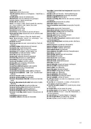 112
bend sharp a coti
bend test probă de încovoiere
benefic(i)ation of proces îmbogăţire / înnobilare a
minereului
benefit plans sisteme de indemnizaţie
Benioff zone zonă de subducţie (în geologie)
benjoin benzoe, răşină mirositoare
benne oil ulei de susan
bent (cstr) palee; capră; fermă uşoară de construc-
ţie// (mas) curb(at); cotit; îndoit; încovoiat
bent axle arbore cotit
bent crank levier arcuit
bent down îndoit; cotit
bent frame coastă îndoită (la navele de lemn)
bent-gun ion trap capcană de ioni în curbura unui
tub electronic
benthos bentos (fauna şi flora din fundul mării)
bent lever pârghie cotită / cu articulaţie / cu
genunchi // cu pârghii articulate
bentone bentonit
bentone grease unsoare consistentă pe bază de
bentonit
bentonite lining îmbrăcăminte de bentonit
bentonitic clay argilă bentonitică
bentonitic mud noroi de foraj cu bentonit
bent pipe ţeava curbată; racord curbat; cot
bent pointer ac indicator îndoit / curbat
bent rim geantă auto deformată
bentrovato substanţă chimică antistatică
bent-tail dog antrenor cu coadă îndoită
bent timber coastă de lemn îndoită
bentwood furniture mobilă curbată
benzacetin acid acetamino-etilsalicilic
benzal benziliden (radical)
benzal/benzaldehyde green verde malahit
benzaldoxime oximă a benzaldehidei
benzamide benzamidă
benzamido/benzamino acetic acid acid hipuric
benzene-azo-sulphonic acid acid diazobenzen-
sulfonic
benzene boronic acid acid fenilboric
benzene carbon amide benzamidină
benzene diazonium chloride clorură de fenildia-
zoniu
benzene diazonium hydroxide hidroxid de fenilhi-
drazoniu
benzene hexachloride hexaclorciclohexan
benzene hydrocarbon hidrocarbură benzenică
benzene polyhalide polihalogenbenzen
benzene propionic acid acid hidrocinamic
benzene recording meter (aparat) înregistrator de
benzen
benzhydrol difenilcarbinol
benzidine colours coloranţi de benzidină
benzidine conversion/rearrangement transpoziţie
benzidinică
benzilic acid acid benzilic / hidroxidifenilacetic
benzilic rearrangement transpoziţie benzilică
benzine naphtha benzină grea
benzine-resisting hose furtun (de cauciuc) rezistent
la benzină
benzinoform tetraclorură de carbon
benzoaric acid acid elagic
benzo-benzidine conversion transpoziţie benzidi-
nică
benzocaine anestezină; benzocaină
benzoform colours coloranţi benzoform
benzofuran(e) resins răşini de cumaronă
benzoic ether eter etilbenzoic
benzoin gum benzoe, răşină benzoică
benzol(e) benzen, benzen brut
benzol desulfurizing plant instalaţie pentru desul-
furarea benzenului
benzol distilling plant instalaţie pentru distilarea
benzenului
benzol recovery recuperarea benzenului
benzol refining rafinarea benzenului
benzol scrubber spălător de benzen
benzoquinhydrone chinhidronă
benzoquinone dyestuffs coloranţi benzochinonici
benzoylate a benzoila
benzoylating agent agent de benzoilare
benzoylation benzoilare
benzoyl glycine acid hipuric
benzoyl green verde malahit
benzoyl oxide anhidridă benzoică
benzylate a benzila
benzyl chloride clorură de benzii; clorbenzil
benzyl cyanide cianură de benzii
benzyl ether eter dibenzilic
benzyl formate formiat de benzii
benzyl halide halogenură de benzii
benzyl oxide eter dibenzilic
benzyl phthalate dibenzilftalat
benzyl rhodanate tiocianat de benzii
benzyl sulphide sulfura de benzii
be off one's beat a nu intra în competenţa / a nu fi
de resortul cuiva
be on the air a transmite, a emite; a fi prezent în
eter (despre un post de emisie)
be on the bargain counter a se vinde la preţ scăzut
/ sub valoare
be on the dole a primi ajutor de şomaj
be on the stocks a fi pe şantier / în curs de execuţie
be out of action a fi scos / a ieşi din funcţionare, a
nu mai funcţiona
be out of focus a fi neclar (despre o imagine)
be out of operation a nu funcţiona, a fi defect
be out of phase a nu fi în fază, a fi defazat
 