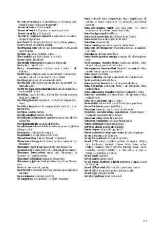 113
be out of service a fi desfiinţat, a fi retras din
circulaţie (un mijloc de transport)
be out of tune a fi dezacordat
be out of work a fi şomer, a nu avea serviciu
be out on strike a fi în grevă
be out to improve exports a acţiona în vederea
creşterii exportului
ber function funcţia lui Kelvin ber (x) berg culme,
munte, masă de gheaţă, gheţar
Bergmann tube tub IP, tub Bergmann, tub izolant
uşor protejat
berline limuzină, berlină; cupeu
Beri saddles şei Beri (în ind. chimică)
berm bermă, banchetă
Bernoulli's theorem teorema lui Bernoulli
berry bob, boabă; icre
berry transformer transformator rotativ / de
inducţie
berth dană; adăpost; cală de construcţie / de lansare;
ancoraj; cuşetă // a acosta la cheu / dană
berthage tax taxă de amarare/de dană
berth cab cabină prevăzută cu loc de dormit (la
autovehicule)
berth for fuel-oil bunkering dană de alimentare cu
combustibil lichid
berthing legare la cheu; adăpostire; bordaj exterior
deasupra centurii
berthing hawser legătură, parâmă de legare (la
cheu)
berthing impact şoc la amarare (între navă şi cheu)
beryl berii
beryllia oxid de beriliu
beryllium alkyl dialchil beriliu
beryllium(-moderated) reactor reactor (moderat)
cu beriliu
beryllium nitride azotură de beriliu
beryllium oxide oxid de beriliu beset prins de gheţuri
(despre navă)
besom târn, mătură (de nuiele)
besprinkle a stropi prin pulverizare
Bessel function funcţie Bessel /cilindrică
Bessemer charge încărcătură pentru conveitizor
Bessemer
Bessemer ingot iron lingouri de oţel Bessemer
bessemerize a afina fonta prin procedeul Bessemer
Bessemer low-carbon steel oţel Bessemer de
fuziune / cu carbon redus
Bessemer mill/plant instalaţie Bessemer
Bessemer pig iron fontă pentru convertizor Besse-
mer
best valoare optimă, optim
best bower ancoră de rezervă; cea mai grea ancoră a
bordului
best estimator estimaţie optimă
be supported a fi sprijinit / proptit / rezemat
beta particulă beta; amplificare beta (amplificare de
curent a unui tranzistor în schemă cu emitor
comun)
beta absorption gauge (ai) jojă beta; (el, metr)
instrument de măsurat cu radiaţii beta
beta-background fond beta
beta-backscattering împrăştiere beta înapoi
beta-beam fascicul de particule beta
betabion vitamina B]
beta counting numărare a particulelor beta
beta cut-off frequency frecvenţă limită (a radiaţii-
lor) beta
beta decay dezintegrare beta
beta-disintegration energy energie de dezintegrare
beta
beta-gamma double-bond legătură dublă între
atomii beta şi gama ai nucleului
beta-gamma insaturation legătură nesaturată între
atomii beta şi gama ai nucleului
beta gauge jojă beta
beta-oxidation oxidare a atomului din poziţia beta
beta partide particulă beta
beta-particle beam fascicul de particule beta
beta radiation emisiune beta / de particule beta,
radiaţie beta
beta-radioactive standard etalon (radioactiv) beta
beta-ray emission emisiune beta / de particule beta,
radiaţie beta
beta-ray spectrum spectru beta
beta-stable beta-stabil, stabil la dezintegrare beta
beta-thickness gauge jojă beta
betatron betatron; accelerator de electroni
betatron accelerating operation funcţionare /
regim de accelerare betatronică
betatron orbit orbită betatronică
betatron oscillation oscilaţie betatronică
beton iţe bricks betonit (cărămizi)
between decks întrepunte (spaţiu)
betweenness relaţie de tip „între"
between/betwixt wind and water la lina de plutire
be up a stump a da faliment
be up for auction a fi scos la licitaţie
bevel (TH) echer reglabil, şablon de unghi; oblici-
tate, înclinaţie; teşitură; (drum, hidr) taluz, echer
mobil, muchie; (met) con (la furnal); (mas, miri)
teşitură; (poligr) faţetă // a tăia oblic, a teşi, a
faţeta, a şanfrena, a înclina
bevel angle raportor
bevel cant muchie teşită
bevel (cone friction) clutch ambreiaj conic/cu con
de fricţiune
bevel differential diferenţial cu pinioane conice
bevel drive transmisie prin angrenaj conic
bevel edge margine teşită
bevel-edged lens lenţi la faţetată
 