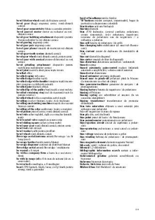 114
bevel friction wheel roată de fricţiune conică
bevel gear (b.g.) angrenaj conic; roată dinţată
conică
bevel gear concentricity bătaie a conului primitiv
bevel geared motor motor cu reductor cu roţi
dinţate conice
bevel gear hobbing attachment dispozitiv pentru
frezarea dinţilor la roţi dinţate conice
bevel gearing angrenaj conic
bevel gear pair angrenaj conic
bevel gear planer maşină de mortezat roţi dinţate
conice
bevel-gear-tooth system dantură conică
bevel-gear wheel roată dinţată conică, pinion conic
bevel gear with conical pinion-diferenţial cu roţi
conice
bevel grinding attachment dispozitiv pentru
rectificarea suprafeţelor conice
bevel joint racord a două piese teşite invers
bevelled oblic
bevelled casing tub conic
bevelled edge muchie teşită
bevelled edge with shoulder margine teşită incom-
plet; margine cu rădăcină neteşită
bevelled joint tăietură oblică
bevelled lip of the pulley buză teşită a unei molete
bevelled retaining ring inel de siguranţă teşit (la
pompe rotative)
bevelled wheel rolă cu suprafaţa activă teşită
bevelling (poligr) faţetare, teşire; (tele) înclinare
bevelling-and-cutting machine maşină de executat
faţete şi canturi
bevelling of the edge şanfrenare /teşire a marginii
bevel pinion pinion conic; roată dinţată conică
bevel rule echer reglabil, riglă cu o muchie laterală
teşită
bevel-seated valve supapă cu scaun conic
bevel sliding square echer cu braţ mobil
bevel spur gear roată dinţată conică, pinion conic
bevel tool cuţit de teşit
bevel washer şaibă pentru profiluri
bevel wheel roată dinţată conică
Beverage aerial/antenna antenă Beverage / cu fir
lung/joasă
beverage bottles butelii pentru băuturi
beverage dispenser automat de distribuit băuturi
Beveridge aerial antenă Beveridge / ondulatorie
be wasted a fi risipit
be with a company/firm a lucra la o societate /
firmă
be with in range (of) a fi în raza de acţiune (de ex. a
unui radar)
be wrecked a naufragia, a fi naufragiat
bezel (TH) Ieşitură, faţetă, locaş; (orlg) linetă pentru
strung; ramă a geamului
bezel of headlamp ramă a farului
"B"horizon orizont compact, impermeabil, bogat în
particule cu dispersiune coloidală
biactivation activare biologică
biarsine diarsină
bias (TH) înclinaţie; (antoni) confuzie; polarizare;
eroare sistematică; (tele) polarizare, negativare;
tensiune de polarizare sau de negativare // a
influenţa; a polariza
bias cell baterie de polarizare / de grilă
bias clamping tube stabilizator (al unui tub fluores-
cent)
bias current curent de deplasare (în instalaţiile de
vid)
bias cut tăietură în diagonal
bias cutter maşină de tăiat în diagonală
bias distortion distorsiune asimetrică / unilaterală
biased cu prag
biased automatic gain-control reglare întârziată
automată a amplificării; volum-control automat
biased error distorsiune
biased estimator estimaţie deplasată
biased near to pinch-off polarizat până la blocare
(la tranzistoare cu efect de câmp)
bias generator/oscillator generator de ştergere / de
premagnetizare
biasing battery baterie de negativare / de polarizare
biasing off blocare
biasing spring arc schimbător al ancorei (la un
ceasornic deşteptător)
biasing transformer transformator de protecţie
diferenţială
bias into saturation obţinere a unei saturaţii prin
aplicarea unei polarizări
bias-off negativare în stare de repaus
bias ply clin, cută înclinată
bias point punct de lucru / de funcţionare
bias potentiometer potenţiometru cu polarizare
bias-rejection circuit circuit de suprimare a polari-
zării
bias-sputtering pulverizare a unui catod cu polari-
zare
bias voltage tensiune de polarizare a grilei
bias winding bobinaj de polarizare / de premagneti-
zare
biax magnetic element element magnetic biaxial
bib-cock ventil / robinet de golire, de control
bibenzyl 1,2-difeniletan
bibliographic information search sortare a infor-
maţiei bibliografice
bichromated gelatine gelatină sensibilizată cu
bicromat
bichrome bicromat de potasiu
bickern; bick iron nicovală de banc
Bikfcord fuse fitil Bickford / de amorsare
 