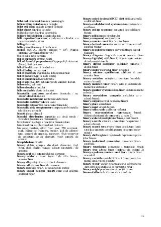 116
billet roll cilindru de laminor pentru ţagle
billet-rolling train laminor de ţagle
billet roii stand cajă de laminor de ţagle
billet shears foarfece de ţagle
billhook cosor; foarfece de grădină
billiard-ball collision ciocnire elastică
billi capacitor/condenser condensator cilindric cu
capacitate mică / trimer
billing facturare
billing machine maşină de facturat
billion (S.U.A., Franţa) miliard = IO9
; (Marea
Britanie, Germania) bilion = IO12
bill of costs notă de plată
bill of exchange cambie, poliţă
bill of fount/of proportions/of type poliţă de turnat
(litere); listă de turnat
bill of health patentă de sănătate
bill of lading conosament
bill of materials specificaţie, listă de materiale
bill of parcei (b.p.) listă de coletaj
bill of quantities deviz estimativ
bill of sale (b.s., BS) act/contract de vânzare; factură
billow talaz, val mare
billow cloud nor ondulat
bills receivable efecte de încasat
bimetallic conductor conductor bimetalic / cu
straturi din două metale
bimetallic instrument instrument cu bimetal
bimetallic rectifier redresor uscat
bimetallic release/trip declanşator bimetalic
bimetallic strip compensator compensator bimetalic
(de dilatare termică)
bimethyl etan; dimetil
bimodal distribution repartiţie cu două mode /
bimodală (în statistica matematică)
bimolecular law lege a reacţiilor bimoleculare
bimotored bus autobuz cu două motoare
bin (agr) hambar, siloz; (cstr, met, TH) recipient,
cupă, pâlnie de încărcare, buncăr, ladă de alimen-
tare, cameră de amestec, rezervor; (hidr) rezervor
de colectare; (mân) depozit; (text) cameră de
amestec
binaphthalene dinaftil
binary dublu; compus din două elemente; (inf)
binar, dual, diadic; (poligr) culoare secundară / de
amestec
binary acid acid conţinând două elemente
binary adder sumator liniar / de cifre binare;
sumator binar
binary alloy aliaj binar / din două elemente
binary cell element binar de memorie
binary code cod binar / cu două poziţii stabile
binary coded decimal (BCD) code cod zecimal
codificat binar
binary coded decimal (BCD) digit cifră zecimală
codificată binar
binary-coded decimal system sistem zecimal cu
cod binar
binary coding sequence secvenţă de codificare
binară
binary collision şoc bimolecular
binary compound compus binar
binary counter numărător / contor binar
binary decimal converter convertor binar-zecimal/
zecimal Wiener
binary decoding sequence secvenţă binară decodi-
ficatoare
binary diagram diagramă a unui amestec binar
binary digit (bit) cifră binară; bit (element/ unitate
de informaţie binară)
binary digital computer calculator numeric /
digital binar
binary loader încărcător binar (absolut)
binary mixture equilibrium echilibru al unui
amestec binar
binary notation notaţie / prezentare / mod de
scriere binar(ă)
binary number număr binar / scris în sistemul de
numeraţie cu baza 2
binary number system sistem binar, sistem numeric
cu baza 2
binary one-address computer calculator cu o
adresă binară
binary output (semnal de) ieşire binară
binary place semn binar
binary point virgulă binară
binary reflex-code cod binar reflectat
binary representation reprezentare binară
(folosind sistemul de numeraţie cu baza 2)
binary scaler demultiplicator binar, scară binară
binary search căutare / cercetare / explorare /
selecţie binară
binary search tree arbore binar de căutare (care
satisface anumite condiţii pentru orice nod neter-
minal)
binary shift register registru de deplasare a pozi-
ţiilor binare
binary to decimal conversion conversie binar-
zecimală
binary translation conversie / translaţie binară
binary tree arbore binar (ordonat de ordinul 2)
binary up-down counter numărător / contor binar
reversibil
binary variable variabilă binară (care poate lua
numai două valori discrete)
binary vector vector binar (ale cărui componente
sunt cifre ale sistemului de numeraţie binar)
binary weight pondere a unei poziţii binare
binaural effect efect binaural / stereofonic
 