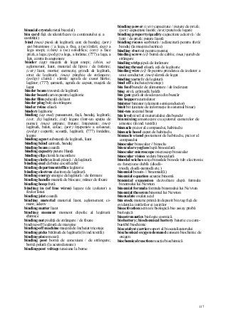 117
binaxial crystal cristal biax(ial)
bin card fişă de identificare (a conţinutului şi a
cantităţii)
bind (mas) piesă de legătură; cerc de bandaj; (petr)
şist bituminos // a lega, a fixa, a (se) întări; (agr) a
lega snopi; (chim) a (se) solidifica; (cstr) a face
priză, a lega; (poligr) a lega, a înrăma; (777) a lega, a
lipi, a intra în angrenare
binder (agr) maşină de legat snopi; (chim, se)
aglomerant, liant, material de lipire / de întărire;
(cstr) liant, mortar; curmeziş; grindă de legătură,
strat de legătură; (mas) pârghie de strângere;
(poligr) clemă / sârmă/ agrafa de cusut hârtie;
legător; (777) şarnieră, agrafa de capsat, maşină de
legat
binder beam traversă de legătură
binder board carton pentru legătorie
binder film peliculă de liant
binder plug bolţ de strângere
binder twine sfoară
bindery legătorie
binding (ap med) pansament, faşă, bandaj, legătură;
(cstr, ßz) legătură; (inf) legare (într-un spaţiu de
nume); (mas) gripare; fretare; înţepenire; (met)
legătură, balot, colac; (petr) înţepenire a coloanei;
(poligr) copertă; scoarţă, legătură; (777) înnădire,
legare
binding agent substanţă de legătură, liant
binding bând centură, bandaj
binding beam coardă
binding capacity putere Hanţă
binding clip clemă la racordare
binding cloth ţesătură pânză / de legătură
binding coal cărbune cocsificabil
binding department/office legătorie
binding electron electron de legătură
binding energy energie de legătură / de formare
binding handle manetă de blocare; mâner de fixare
binding hoop fretă
binding in (of line wires) legare (de izolator) a
firelor liniei
binding joist coardă
binding material material liant, aglomerant; ci-
ment; adeziv
binding matter liant
binding moment moment dipolic al legăturii
chimice
binding nut piuliţă de strângere / de fixare
binding-off legătură de margine
binding-off machine maşină de încheiat tricotaje
binding picks bătătură de legătură (în ind.textilă)
binding piece moază
binding post bornă de conexiuni / de strângere;
bornă polară (la acumulatoare)
binding-post voltage tensiune la borne
binding power (cstr) capacitate / putere de priză;
(petr) capacitate liantă; (text) putere de legare
binding property/quality capacitate adezivă / de
lipit / de priză; putere liantă
binding recess scobitură / adâncitură pentru fretă/
bandaj (la maşini electrice)
binding rivet nit pentru montaj
binding screw (el) bornă de cablu; (mas) şurub de
strângere
binding strip şipcă de înrămare
binding thread sfoară, aţă de legătorie
binding wire (el) fir pentru prinderea de izolator a
unui conductor; (met) sârmă de legat
binding yarn fir de legătură
bind off a încheia (tricotaje)
bin feed buncăr de alimentare / de încărcare
bing stivă, grămadă; haldă
bin gate gură de descărcare din buncăr
bin hopper acumulator
binistor binistor (element semiconductor)
binit bit (unitate de informaţie în sistemul binar)
bini-ten zecimal binar
bin level nivel al materialului din buncăr
bin mixing amestecare cu ajutorul camerelor de
amestec (în ind. textilă)
binnacle picior al compasului, habitaclu
binnacle hood capot de habitaclu
binnacle stand postament de habitaclu, picior al
compasului
binocular binocular // binoclu
binocular eyeglass lupă binoculară
binocular microscope microscop binocular
binocular vision vedere binoculară
binodal seiches seişe binodale binode tub electronic
cu funcţiune dublă (diodă-
triodă, diodă-pentodă etc.)
binomial binom // binomial(ă)
binomial equation ecuaţie binomă
binomial expansion dezvoltare după formula
binomului lui Newton
binomial formula formula binomului lui Nevton
binomial theorem binomul lui Newton
binoxalate oxalat acid
bin stock materie primă în depozit bin tag fişă de
evidenţă a intrărilor şi ieşirilor
bioactivation activare biologică bio assay probă
biologică
bioastronautics biologie cosmică
biobattery; biochemical battery baterie cu com-
bustibil biochimic
biocatalyst carrier suport al biocatalizatorului
biochemical oxygen demand consum biochimic de
oxigen
biochemical reaction reacţie biochimică
 