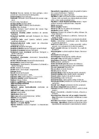 118
biochron biocron (unitate de timp geologic, cores-
punzătoare unui domeniu biostratigrafic)
biochronology biocronologie
bioclastic bioclastic (rocă alcătuită din resturi orga-
nice)
bioctyl cetan, hexadecan
biodegradable biodegradabil
bioelectric nuli fir neutru; zero bioelectric
biofilter filtru biologic
bioherm bioherm (recif alcătuit din variate frag-
mente de organisme)
biological cleaning plant instalaţie de epurare
biologică
biological half-life perioadă biologică (în fizica
atomică)
biological hole canal (pentru radiaţii) pentru
experienţe biologice
biological-physical ratio raport de eficacitate
biologică şi fizică
biologicals preparate biologice
biological shield protecţie biologică, ecran biologic
biological treatment epurare biologică
biological waste treatment purificare biologică a
apelor radioactive
biomass biomasă
biomedical electronics electronică biomedicală;
bioelectronicâ
bionics /bioelectronics bionică (bioelectronicâ)
biostastistics statistică biologică
biotelemetry biotelemetrie, transmitere la distanţă a
datelor biologice
biotin vitamina H; biotină
biotite biotit, mică neagră / magneziană
biotope biotop
bioxyl clorură de bismutil
bipartite din două piese / părţi
bipartite cubic curba cubică y2
= x(x-a) (x-b)
bipartite number număr bipartiţionat
biphase bifazat, bifazic
biphase equilibrium echilibru pe două faze
biphenol dihidroxibifenil
biphenyl fenilbenzen
biphenyl amine hydrochloride clorhidrat de
difenilamină
biphenylene oxide oxid de difenil
biphone cască dublă
biphthalate ftalat acid
bipin cap soclu cu două picioruşe / ştifturi
biplane (avion) biplan
biplug fişă dublă
bipod mast arbore / catarg bipod
bipolar cu doi poli, bipolar
bipolar memory memorie bipolară / cu tranzistoare
bipolare
biquadratic (equation) ecuaţie de gradul al patru-
lea; ecuaţie bipătratică // bipătrat
bi-quartz bicuarţ, placa lui Soleil
biquinary code cod binar/biquinar (conform căruia
fiecare cifră zecimală este reprezentată prin două
cifre a căror sumă ponderată este)
biquinary coded decimal notation notaţie / repre-
zentare zecimală codificată binar / biquinar
birch mesteacăn
birch camphor betulin
birch-tar oil ulei de gudron de mesteacăn
birdbath teşitură; dolină
birdcage formare de ochiuri la cablu; felinare (în
foraj-extracţie)
bird caging destrămare a cablului; formare de
ochiuri la cablu
bird-dung bate sămăluire cu excremente de păsări
birdies perturbaţii manifestate prin fluierături
("ciripit de păsărele")
bird's-eye view privire / vedere generală; vedere
aeriană; (cstr) perspectivă (în zbor de pasăre)
bird's mouth îmbinare în furculiţă / în coadă de
rândunică
birectangular cu două unghiuri drepte, birectan-
gular
birefractive birefringent
birefringence birefringenţă, dublă refracţie
biregular ring inel biregulat (în algebră)
birotation mutarotaţie; dublă rotaţie
birth generare, producere
birth and death process proces de reînnoire
birth-rate viteză de producţie; rată a natalităţii
bis-azo compound diazoderivat
bis-azo dyes coloranţi diazoici
biscuit pesmet, biscuit
biscuit baking ardere în biscuit (sticlă, ceramică)
biscuit burning ardere finală (sticlă, ceramică)
biscuit cutter ciupitor (de probe la sonde)
biscuit flring ardere la biscuit
biscuit furnace cuptor pentru ardere în biscuit
biscuit porcelain porţelan ars ca biscuit, porţelan
neglazurat
biscuit ware dipper glazurator (sticlă, ceramică)
bis-diazo compound tetraazoderivat
bisecant coardă; secantă (care taie o curbă în două
puncte)
bisect a înjumătăţi, a împărţi în două, a bisecta; a
secţiona
bisecting line; bisector (of an angle); bisectrix
(line) bisectoare (a unui unghi); mediatoare (a unui
segment)
bisection înjumătăţire; împărţire în două părţi egale
bisection algorithm algoritm de bisectare (prin
înjumătăţirea sistematică a intervalului de calcul)
 