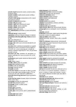 11
acoustic signal semnal de sonerie, semnal acustic;
semnal de clopot
acoustic sounder sondă sonoră acoustic stiffness
rigiditate acustică
acoustic străin gauge extensometru cu fir, marcă
tensometrică acustică
acoustic treatment insonorizare
acoustic tube tub acustic
acoustic vault boltă reflectoare de sunet
acoustic velocity viteză a sunetului
acoustic volume volum acustic
acoustic wave undă sonoră
A-C polyethylenes polietilene cu masă moleculară
mică
acquired energy energie primită
acquisition colectare/culegere/strângere (a datelor)
acquisition/collection/gathering of data colectare
de date
acre acru (4046,856 m2
)
acreage suprafaţă (măsurată în acri)
acreage rent rentă la acru de teren/calculată în acri
(0,4047 ha)
acre-foot (hidr) cantitatea de precipitaţii ce acoperă
suprafaţa de l acru cu un strat de l picior (egală cu
1233,485 m2
); (min) redevenţa pe volumul de
cărbune exploatat (suprafaţa de l acru, iar grosimea
stratului l picior)
acre-inch per day cantitatea de precipitaţii ce
acoperă suprafaţa de l acru cu un strat de l ţol în
24 de ore
acribometer aparat pentru măsurarea dimensiunilor
foarte mici
acrid caustic, corosiv
acridine yellow galben de acridină
acrilan fibră polinitril-acrilică
acrolith acrolit (în arhitectură)
acronols coloranţi acronol
acropolis acropolă
across the board de la început la sfârşit, pe toată
linia; de luni până vineri (program radio şi TV); la
aceeaşi oră cinci zile consecutive (publicitate)
across the board wage increase creştere generală a
salariilor
across the line starter demaror direct/cu tensiune
totală, starter direct
acroterium acroteriu (în arhitectură)
acrybel fibră polinitril-acrilică
acrylamide amidă a acidului acrilic
acrylate acrilat
acrylic acid acid acrilic
acrylic fibre fibră acrilică
acrylic glass sticlă acrilică; plexi; polimetilmeta-
crilat
acrylic resin răşină acrilică
acrylonitrile nitril acrilic
acting manager şef de exploatare
acting/active partner (asociat) comanditat
actinie effect acţiune/efect a(l) luminii
actinie (in radiation) actinie
actinie radiation radiaţie actinică
actinie screen ecran luminescent
actinides actinide
actinides series serie actinică
actinism fotosensibilitate, actinism, actinitate
actinium actiniu (Ac)
actinium series seria actiniului
actino-electric effect efect actino-electric/Stoletov
actinograph (meteo) actinograf; (metr) fotoînregis-
trator
actinolite actinolit
actinometer actinometru, aparat pentru înregistrarea
intensităţii surselor de energie radiantă
actino-uranium actino-uraniu
action funcţionare, acţiune, intervenţie, comandă;
activitate
action at a distance telemecanizare; telecomandă
action chart diagramă funcţională (la prelucrarea
electronică a datelor)
action code cod de intervenţie
action line linie de explorare
action of blast efect al aerului suflat (în furnal)
action of force efect al unei forţe
action of light acţiune/efect a(l) luminii
action of rust efect/acţiune a(l) coroziunii; ruginire
action radius rază de acţiune; bătaie practică a unei
antene
action signal semnal de acţionare/de comandă
action spot punct de explorare (în memoriile cu tub
catodic)
action switch buton/clapă/comutator de acţionare
action time/period timp/durată de explorare
action turbine turbină cu acţiune
action variable integrală de fază
activate (fiz) produs de activare, substanţă activa-
tă/va activa; (el) a pune în funcţiune; a acţiona, a
activa, a încărca, a pune sub tensiune, a excita;
(inj) a iniţia/a demara executarea unei zone dintr-o
instrucţiune
activated activat; stimulat
activated carbon/charcoal cărbune activ(at)
activated clay argilă activată
activated emission emisie stimulată
activated filament/heater filament (de încălzire)
activat
activated molecule moleculă activată
activated mortar mortar activat
activated plough plug pentru cărbune cu colţi
acţionaţi de pistonaşe pneumatice
activated sludge nămol activat
 