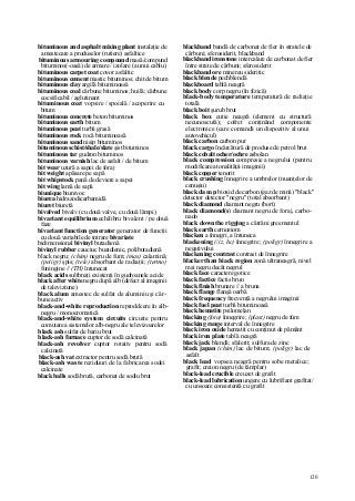 120
bituminous and asphalt mixing plant instalaţie de
amestecare a produselor (rutiere) asfaltice
bituminous armouring compound masă/compund
bituminos(-oasă) de armare / izolare (a unui cablu)
bituminous carpet coat covor asfaltic
bituminous cement mastic bituminos; chit de bitum
bituminous clay argilă bituminoasă
bituminous coal cărbune bituminos; huilă; cărbune
cocsificabil / aglutinant
bituminous coat vopsire / spoială / acoperire cu
bitum
bituminous concrete beton bituminos
bituminous earth bitum
bituminous peat turbă grasă
bituminous rock rocă bituminoasă
bituminous sand nisip bituminos
bituminous schist/shale/slate şist bituminos
bituminous tar gudron bituminos
bituminous varnish lac de asfalt / de bitum
bit wear uzură a sapei de foraj
bit weight apăsare pe sapă
bit whipstock pană de deviere a sapei
bit wing lamă de sapă
biunique biunivoc
biurea hidrazodicarbamidă
biuret biuretă
bivalved bivalv (cu două valve, cu două lămpi)
bivariant equilibrium echilibru bivalent / pe două
faze
bivariant function generator generator de funcţii
cu două variabile de intrare bivariate
bidimensional bivinyl butadienă
bivinyl rubber cauciuc buatdienic, polibutadienă
black negru; (chim) negru de fum; (mas) calamină;
(po/igr) şpis; (tele) absorbant de radiaţii; (termo)
funingine // (TH) întunecat
black acids sultbnaţi existenţi în gudroanele acide
black after white negru după alb (defect al imaginii
de taleviziune)
black alum amestec de sulfat de aluminiu şi căr-
bune activ
black-and-white reproduction reproddcere în alb-
negru / monocromatică
black-and-white system circuits circuite pentru
comutarea sistemelor alb-negru ale televizoarelor
black ash sulfat de bariu brut
black-ash furnace cuptor de sodă calcinată
black-ash revolver cuptor rotativ pentru sodă
calcinată
black-ash vat extractor pentru sodă brută
black-ash waste reziduuri de la fabricarea sodei
calcinate
black balls sodă brută, carbonat de sodiu brut
blackband bandă de carbonat de fier în stratele de
cărbuni; sferosiderit, blackband
blackband ironstone intercalare de carbonat de fier
între strate de cărbuni; sferosiderit
blackband ore minereu sideritic
black blende pechblendă
blackboard tablă neagră
black body corp negru (în fizică)
black-body temperature temperatură de radiaţie
totală
black boit şurub brut
black box cutie neagră (element cu structură
necunoscută); cofret conţinând componente
electronice (care comandă un dispozitiv al unui
autovehicul)
black carbon carbon pur
black cargo încărcătură de produse de petrol brut
black cobalt ocher/ochre asbolan
black compression compresie a negrului (pentru
modificarea tonalităţii imaginii)
black copper tenorit
black crushing înnegrire a umbrelor (nuanţelor de
cenuşiu)
black da m p bioxid de carbon (gaz de mină) "black"
detector detector "negru" (total absorbant)
black diamond diamant negru (bort)
black diamond(s) diamant negru de foraj, carbo-
nado
black down the rigging a cătrăni greementul
black earth cernoziom
blacken a înnegri, a întuneca
blackening (/iz, hc) înnegrire; (poligr) înnegrire a
negativului
blackening contrast contrast de înnegrire
blacker than biack region zonă ultraneagră, nivel
mai negru decât negrul
black face caractere gotice
black factice factis brun
black finish brunare // a bruna
black flange flanşă oarbă
black frequency frecvenţă a negrului imaginii
black fuel peat turbă bituminoasă
black hematite psilomelan
blacking (foto) înnegrire; (plast) negru de fum
blacking range interval de înnegrire
black iron oxide hematit cu conţinut de pământ
black iron plate tablă neagră
black jack blendă; sfalerit; sulfura de zinc
black japan (chim) lac de bitum; (poligr) lac de
asfalt
black lead vopsea neagră pentru sobe metalice;
grafit; creion negru (de tâmplar)
black-lead crucible creuzet de grafit
black-lead lubrication ungere cu lubrifiant grafitat/
cu unsoare consistentă cu grafit
 