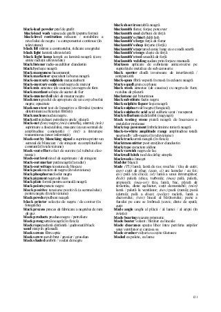 121
black-lead powder praf de grafit
black-lead wash vopsea de grafit (pentru forme)
black-level restitution refacere / restabilire a
nivelului de negru / a componentei continue (în
televiziune)
black lift mărire a contrastului, ridicare a negrului
black light lumină ultravioletă
black light lamp lampă cu lumină neagră (care
emite radiaţii ultraviolete)
black listener radio-ascultător clandestin
black lye leşie neagră
black manganese hausmannit
black marketeer speculant la bursa neagră
black-mercuric sulphide metacinabarit
black-mercury oxide oxid negru de mercur
black mix amestec (de cauciuc) cu negru de fum
black mordant soluţie de acetat de fier
black-mustard oil ulei de muştar negru
blackness gradul de apropiere de un corp absolut
negru; opacitate
blackness test test de înnegrire a filtrului (pentru
determinarea eficienţei filtrării)
black nucleus nucleu negru .
black oil reziduuri petroliere grele; păcură
black-out (foto) negru; (mii) camuflaj, alarmă; (tele)
suprimare a fasciculului, mascare (cu un semnal de
amplitudine constantă) // (inf) a întrerupe
transmiterea (unor informaţii)
black-out by blancking signal a suprima printr-un
semnal de blancare / de stingere cu amplitudine
constantă (în televiziune)
black-out effect efect de surzire (al tubului elec-
tronic)
black-out level nivel de suprimare / de stingere
black-out marker pată neagră (la radar)
black-out voltage tensiune de blocare
black peak maxim de negru (în televiziune)
black phosphorus fosfor negru
black pigment negru de fum
black plate formă pentru cerneală neagră
black points puncte negre
black positive tensiune pozitivă (a semnalului)
pentru negru (în televiziune)
black powder pulbere neagră
black printer selecţie de negru / de contur (în
fotografie)
black process proces de fabricare a negrului de rum
de gaz
black products produse negre / petroliere
black prong urmă neagră (în fizică)
black rope parâmă cătrănită / gudronată black
sand nisip în grămadă
black screen filtru optic
black screw şurub brut / grosier / grosolan
black shaded umbrit / voalat de negru
black sheet iron tablă neagră
blacksmith fierar, forjar, potcovar
blacksmith coal cărbuni de forjă
blacksmith's chisel daltă lată
blacksmith's forge forjă de fierar
blacksmith's shop forjerie (forjă)
blacksmith's ţap tarod conic lung cu o coadă scurtă
blacksmith's tongs cleşte de forjă
blacksmith's tool unealtă de forjă
blacksmith welding sudare prin forjare manuală
blackson aplicare de substanţe anticorozive pe
suprafeţele metalice de sub caroserie
black spotter diodă inversoare de interferenţă /
antiparazită
black-spun fibră vopsită în masă în culoare neagră
black squall gren cu ploaie
black stock amestec (de cauciuc) cu negru de fum;
reziduu de păcură
blackstone şist bituminos
black substitute factis negru
black sulphite liquor leşie neagră
black sulphur sulf negru (fungicid)
black sulphuric acid acid sulfuric uzat / recuperat
black tellurium săcărâmbit (nagyagit)
black testing stone piatră neagră de încercare a
metalelor preţioase
black top pavement îmbrăcăminte rutieră neagră
black-to-white amplitude range amplitudine totală
negru-alb / alb-negru (în televiziune)
black track urmă neagră (în fizică)
blacktransmitter post emiţător clandestin
black type caractere aldine
black varnish negru de lac
blackwall hitch nod de cârlig simplu
blackwash a înnegri
bladder băşică
blade (TU) lamă; lamă de ras; muchie / tăiş de cuţit;
(agr) cuţit de plug; (auto, cj) arc lamelar / cu foi;
(av) pală (de elice); (el) lamă a unui întrerupător;
(hidr) paletă (elice, turbină); (mas) pală, paletă,
aripioară; (maş-uri) tăiş, lamă, bac, pânză de
ferăstrău, dinte aşchietor, cuţit demontabil; (miri)
lamă / paletă la ventilator; (nov) pană (ramă); pană
(cârmă); pală a elicei; (poligr) racletă, lamă a
ductorului; (text) lineal al bătătorului; parte a
fusului pe care se îmbracă ţeava; dinte de spată;
cuţit
blade angle unghi al plăcii / al lamei / al aripii (în
aviaţie)
blade bearing reazem prismatic
blade beater volant / bătător cu lineale
blade clearance spaţiu liber între periferia aripilor
unui ventilator şi carcasa sa
blade crusher valţuri cu cuţite tăietoare
bladed cu palete, cu lame
 