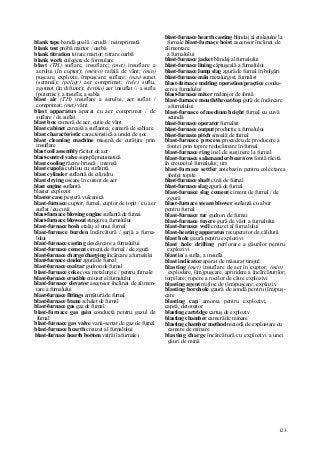 123
blank tape bandă goală / crudă / neimprimată
blank test probă martor / oarbă
blank titration titrare martor; titrare oarbă
blank work culegere de formulare
blast (TH) suflare, insuflare; (met) insuflare a
aerului (în cuptor); (meteo) rafală de vânt; (min)
puşcare, explozie, împuşcare; suflare; (nav) sunet
(semnal); (poligr) aer comprimat; (tele) suflu,
zgomot (în difuzor); (termo) aer insuflat // a sufla
(puternic); a insufla; a sabla
blast air (TH) insuflare a aerului, aer suflat /
comprimat; (met) vânt
blast apparatus aparat cu aer comprimat / de
suflare / de suflat
blast box cameră de aer, cutie de vânt
blast cabinet carcasă a suflantei; cameră de sablare
blast characteristic caracteristică a undei de şoc
blast cleaning machine maşină de curăţire prin
insuflare
blast coil assembly răcitor de aer
blast-control valve supapă pneumatică
blast cooling răcire bruscă / intensă
blast cupola cubilou cu suflantă
blast cylinder suflantă de cilindru
blast drying uscare în curent de aer
blast engine suflantă
blaster explozor
blaster cave peşteră vulcanică
blast-furnace cuptor, furnal, cuptor de topit / cu aer
suflat / cu cuvă
blast-furnace blowing engine suflantă de fumai
blast-furnace blowout stingere a furnalului
blast-furnace bosh etalaj al unui furnal
blast-furnace burden încărcătură / şarjă a furna-
lului
blast-furnace casting descărcare a furnalului
blast-furnace cement ciment de furnal / de zgură
blast-furnace charge/charging încărcare a furnalului
blast-furnace cinder zgură de furnal
blast-furnace coal tar gudron de furnal
blast-furnace coke cocs metalurgic / pentru furnale
blast-furnace crucible creuzet al furnalului
blast-furnace elevator ascensor înclinat de alimen-
tare a furnalului
blast-furnace fittings armătură de furnal
blast-furnace frame schelet de furnal
blast-furnace gas gaz de furnal
blast-furnace gas gain conductă pentru gazul de
furnal
blast-furnace gas valve vană-sertar de gaz de furnal
blast-furnace hearth creuzet al furnalului
blast-furnace hearth bottom vatră (la furnale)
blast-furnace hearth casting blindaj al etalajului la
furnale blast-furnace hoist ascensor înclinat de
alimentare
a furnalului
blast-furnace jacket blindaj al furnalului
blast-furnace lining căptuşeală a furnalului
blast-furnace lump slag zgură de furnal în bulgări
blast-furnace mân metalurgist, furnalist
blast-furnace melting operation/practice condu-
cere a furnalului
blast-furnace mixer melanjor de fontă
blast-furnace mouth/throat/top gură de încărcare
a furnalului
blast-furnace of medium height furnal cu cuvă
scundă
blast-furnace operator furnalist
blast-furnace output producţie a furnalului
blast-furnace pitch smoală de furnal
blast-furnace process procedeu de producere a
fontei prin topire reducătoare în furnal
blast-furnace ring inel de susţinere la furnal
blast-furnace salamander/bear/sow fontă răcită
în creuzetul furnalului; urs
blast-furnace settler antebazin pentru colectarea
fontei topite
blast-furnace shaft cuvă de furnal
blast-furnace slag zgură de furnal
blast-furnace slag cement ciment de furnal / de
zgură
blast-furnace steam blower suflantă cu abur
pentru furnal
blast-furnace tar gudron de fumai
blast-furnace tuyere gură de vânt a furnalului
blast-furnace well creuzet al furnalului
blast-heating apparatus recuperator de căldură
blast hole gaură pentru explozivi
blast hole drilling perforare a găurilor pentru
explozivi
blast in a sufla, a insufla
blast indicator aparat de măsurat tirajul
blasting (met) insuflare de aer în cuptor; (min)
explodare, (îm)puşcare, aprindere a încărcăturilor;
torpilare; rupere a rocilor de către explozivi
blasting agent mijloc de (îm)puşcare; exploziv
blasting borehole gaură de sondă pentru (îm)puş-
care
blasting cap amorsa pentru explozivi,
capsă, detonator
blasting cartridge cartuş de exploziv
blasting chamber cameră de minare
blasting chamber method metodă de exploatare cu
camere de minare
blasting charge încărcătură cu explozivi a unei
găuri de mină
 