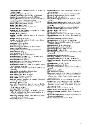 124
blast(ing) contact contact cu cameră de stingere a
arcului electric
blasting crater pâlnie de explozie
blasting explosive exploziv minier / de siguranţă
blasting for removing împuşcare de debleiere
blasting fuse fitil de aprindere a unei încărcături de
explozivi, amorsa; capsă; fitil detonant
blasting gelatine gelatină detonantă / explozivă
blasting hole gaură pentru explozivi
blasting machine explozor
blasting material material de explodare
blasting needle fultuitor
blasting of a microphone suprasarcină a unui
microfon; suflu de microfon
blasting oil nitroglicerină
blasting powder pulbere explozivă; exploziv
minier
blasting sand nisip de sablare
blasting svitch întrerupător electric pentru împuş-
care, cu curent de la reţea
blast-lamp suflător, arzător
blast line conductă de aer
blast nozzle ajutaj al arzătorului; duză de suflat
blastogenesis blastogeneză
blastogranitic texture structură granitoblastică
Blastoidea Blastoidea
blast opening gură de vânt
blastophone receptor de unde sonore
blastoporphyritic texture structură blastoporfirică
blastopsammitic blastopsamitic
blastopsephitic blastopsefitic
blast pipe conductă de aer; conductă a suflantei
blast pressure presiune a vântului
blast-pressure tank (hc) cazan de presiune; (mas)
rezervor de aer comprimat
blast regulator / control regulator de debit de aer
de suflare
blast scaling laws legile undei expansive
blast-spout exhaustor al batozei
blast volume debit de aer de suflare
blast wave undă expansivă, suflu
blast whistle explozie, suflu
blau-gas aragaz; amestec de propan, butan şi
pentan; gaz de iluminat
blau water gas gaz de apă
blaze (TH) luminozitate, lumină intensă, flacără;
(fiz) plan de incizie // a marca; a lumina; a des-
chide, a începe, a iniţia
blazing grifaj (în silvicultură)
bleach (procedeu de) albire / de înălbire; soluţie /
lichid de înălbire; lichid decolorant; clorură de var //
a înălbi, a decolora, a albi
bleachable absorber switch întrerupător de absor-
bţie decolorabilă (la laser)
bleachable pulp celuloză de înălbire
bleach box cameră, cutie, recipient în care se face
albirea textilelor
bleach chamber cameră pentru clorurarea varului
bleached chemical pulp celuloză înălbită
bleached cloth ţesătură albită
bleached kraft paper hârtie din celuloză sulfat
înălbită
bleached kraft pulp celuloză / pastă sulfat înălbită
bleached oii produs petrolier decolorat; ulei albit /
decolorat
bleached pulp celuloză / pastă (chimică) înălbită
bleached sulphite pulp celuloză sulfit înălbită
bleacher holendru de înălbire
bleachery albitorie de textile
bleaching (procedeu de) albire; decolorare; înălbire
bleaching agent agent de înălbire / decolorant / de
albire
bleaching assistance auxiliar de albire
bleaching bath baie de albire / de decolorare
bleaching clay argilă albă / activă / decolorantă,
pământ absorbant
bleaching earth pământ decolorant
bleaching engine holendru de înălbire
bleaching fastness rezistenţă la albire
bleaching index indice de alb
bleach(ing) liquor soluţie / lichid de înălbire; lichid
decolorant
bleaching of cloth albire a ţesăturii
bleaching-out process procedeu de albire
bleaching plant instalaţie de albit / de decolorare
bleach(ing) powder clorură de var, hipoclorit de
calciu
bleaching tower turn de înălbire
bleaching vessel bazin de albire
bleach-powder chamber cameră pentru clorurarea
varului
bleary confuz; spălăcit
bled steam abur de priză
bleed (mas} ajutaj; (poligr) separare a liantului de
pigment; ilustraţie ieşită în câmp // (drum) a
exsuda; (mas, termo) a purja; (nov) a purja; a se
scurge în curent
bleed choke bobină de şoc, inductanţă de scurgere
bleeder (mas, nav) ventil de purjare; robinet de
golire; supapă de siguranţă; (miri) percolare,
picurare; (tele) divizor de tensiune de placă;
rezistenţă de balast
bleeder cock robinet de admisie cu cep
bleeder heater preîncălzitor cu abur uzat
bleeder plate supply divider divizor de tensiune
anodică
bleeder resistor rezistenţă de fugă / de drenare / de
balast / de preîncărcare
bleeder turbine turbină cu priză de abur
 
