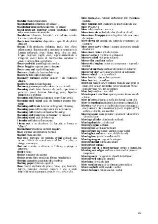 128
blondin macara funiculară
blood albumin albumină din sânge
blood (char)coal cărbune animal (de sânge)
blood pressure follower aparat electronic pentru
măsurarea tensiunii arteriale
bloodstone blustein, hematit/; calcedonie verde-
închis cu pete de jasp
bloodstone burnisher dispozitiv / spatulă de şlefuit
din agat
bloom (TH) strălucire, înflorire, luciu; (ind chim)
eflorescentă; fluorescentă a produselor petroliere în
lumina reflectată; (met) blum; lupă; bloc de oţel,
lingou degroşat, ţaglă; (tele) supraluminozitate a
imaginii; (text) luciu al bumbacului superior //
(met) a lamina brut, a preforja
bloom-and-slab yard lagăr monobloc
bloom buggies vagonet pentru lingouri
bloom crop end capătul lingoului
bloomer cilindru de laminor bluming
bloomery fire cuptor de pudlat
bloomery furnace cuptor catalan / de reducere
directă
bloomery iron oţel de fuziune
bloomery process procedeu de reducere directă
blooming (ind chim) formare de ceaţă; opacizare a
peliculei; (met) laminor bluming; (tele) hiperlu-
minozitate a spotului
blooming mill bluming, laminor de profiluri grele
blooming-mill stand cajă de laminor pentru blu-
ming
blooming-mill train laminor de lingouri, bluming
blooming pass calibru degrosisor (la laminoare)
blooming roll cilindru de laminor bluming
blooming-roll train linie de laminor de lingouri
blooming stand cajă de bluming
bloomless oil ulei nefluorescent
bloom out a se decolora (d. lacuri); a forma o
"floare"
bloom shears foarfece de tăiat lingouri
bloop zgomot de lipitură (a benzii)
blooper presă de lipit
blot pată; porţiune de ţesătură având culoare sau
aspect diferit de restul materialului // a păta, a
şterge, a estompa
blot out a anula, a elimina, a înlătura, a şterge, a
estompa
blotted pătat
blotter stingător de scântei
blotter press filtru-presă (cu filtrare prin hârtie)
blotting capacity capacitate de absorbţie
blotting paper (hârtie) sugativă
blow (auto) explozie de pneu; (mec) şoc, lovitură,
lovire, percuţie; (termo) purjare // (el) a arde
(fuzibilul unei siguranţe); (met, meteo, se) a sufla
blow-back (auto) rateu în carburator; (ßz) presiunea
gazului
blow bending test încercare de încovoiere cu şoc
blow by a purja
blow cold a sufla cu aer rece
blow-down doborîtură de vânt (în silvicultură)
blow-down line/pipe ţeava de golire / de evacuare /
de purjare
blow-down pit groapă sau jomp de evacuare / de
scurgere
blow down valve robinet / supapă de purjare sau de
descărcare
blow-down water apă de purjare
blower sulfantă, ventilator, exhaustor
blower-cooled răcit prin suflantă
blower fân ventilator suflant
blower-fed engine motor cu compresor / supraali-
mentat
blower of methane suflător de metan în subteran
blower set grup ventilator cu motor de acţionare
blower wheel rotor de suflantă
blow hard (d. vânt) a bate puternic
blow head cap de suflare
blowhole băşică; (met) suflură, bulă de gaz; pori de
gaze, gol de aer, retasură; (min) gaură de mină;
gură de vânt; (se) tub de suflare
blow hoţ a sufla cu aer cald
blow-impact machine aparat pentru încercare de
cădere
blow in/into a injecta, a sufla (în furnal), a insufla
blow-in burden încărcătură de pornire a furnalului
blowing (el) ardere a ilizibilului (unei siguranţe);
(met) armare (în convertizor); (petr) erupţie; (77/)
suflare, suflantă, aer insuflat
blowing agent agent porofor / spumant / de umflare
/ de expandare
blowing cylinder cilindru de suflantă
blowing dust furtună de praf
blowing engine suflantă
blowing fân ventilator refulant
blowing furnace furnal; cuptor cu aer suflat
blowing hoţ suflare cu aer cald (la furnal)
blowing iron ţeava de suflat sticlă
blowing magnet magnet de stingere
blowing mould formă de suflare
blowing out suflare
blowing out of a blast-furnace oprire a furnalului
blowing out of gas suflare a metanului prin aer
comprimat
blowing snow transport de zăpadă la înălţime
blowing well sondă în erupţie
blowlamp lampă de lipit
blow moulder maşină de formare prin suflare
blown asphalt asfalt oxidat / suflat
blown bitumen bitum oxidat / suflat
 