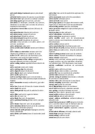 12
activated-sludge treatment epurare prin nămol
activat
activated stock amestec (de cauciuc) cu acceleratori
activated water apă activată (cu radiaţii ionizate)
activating agent agent de activare; activator
activation (el) declanşare, comandă; (inj) activare,
iniţializare (a execuţiei unei secvenţe de cod sau a
transferului informaţiei)
activation cross-section secţiune (eficace) de
activare
activation detector detector prin activare
activation energy energie de activare
activation heat căldură de activare
activation integral integrală de activare
activation record înregistrare de activare
activator (chim) activant; (cstr) aditiv, adeziv; (el)
activator, accelerator
active admixture adaos activ
active aerial/exciter/radiator antenă activă/alimen-
tată
active bălan ce return-loss atenuare activă de
adaptare/de echilibrare (a curenţilor de ecou)
active CATV cablu activ (de distribuţie şi de
alimentare a unei reţele în timpul emisiei)
active component of the voltage componentă a
tensiunii alternative în fază cu curentul
active cooling surface suprafaţă eficace/efectivă de
răcire
active current curent activ/wattat
active cutting edge tăiş principal
active deposit depozit (radio)activ
active dipole dipol activ/radiant/alimentat
active earth argilă activă
(active) earth pressure (geol, min) presiune a
terenului/a solului; (hidr) presiune asupra terenului de
fundaţie
active emanation emanaţie radioactivă; gaz radio-
activ
active face front activ/în lucru (la o lucrare minieră)
active fault falie activă
active field period timp util al cadrului (în televi-
ziune)
active filler şarjă activă; agent de întărire
active fire foc activ/viu
active flank flanc activ (la angrenaje)
active guidance/homing ghidare activă; autoghi-
dare
active homer dispozitiv activ de autoghidare
active isolation device barieră activă/de securitate
intrinsecă (cu alimentare proprie)
active (lateral) earth pressure împingere activă/la-
terală a pământului
active lattice (of reactor) miez al reactorului (zonă
activă)
active line linie activă/de analiză/de explorare (în
televiziune)
active mass/paste masă activă (la acumulator)
active matter substanţă activă
active network reţea activă
active page queue şir de pagini din memoria reală,
repartizate pe rând pentru rezolvarea problemelor
active/acting partner (asociat) comanditat
active processes map hartă reprezentând procese
geologice active
active product produs radioactiv
active redundancy redundanţă activă
active return loss amortizare a ecoului
active satellite satelit activ de telecomunicaţii
(pentru emiterea sau transmiterea semnalelor de
telecomunicaţii)
active section secţiune activă
active sound absorber absorbant acustic activ
active thrust of earth presiune efectivă a terenului
active time perioadă activă, timp de analiză/de
explorare
active tracking system sistem activ de urmărire
active valency valenţele elementelor în compuşi
active volcano vulcan activ
activity (mân) activitate, acţiune; grad de ocupaţie;
ocupaţie, profesie, serviciu; exploatare; eficacitate;
(at) radioactivitate; (TH) funcţionare a unei maşini
activity coefficient coeficient de activitate/de
activare
activity curve curbă de activitate
activity decay cădere/scădere a activităţii
activity file fişier de modificări/de schimbări
activity index indicator de activitate
activity rating of catalyst determinare a indicelui
de activitate al catalizatorului
activity ratio indice de mişcare (a unui fişier)
activity sampling eşantionare a activităţii
activity unit unitate de activitate
act of dispatching acţiune de coordonare
act of God forţă majoră; calamitate naturală
act a spring a acţiona/a declanşa un resort
actual adevărat, efectiv; prezent, real, concret
actual acidity aciditate efectivă/reală
actual address adresă reală/efectivă
actual address attribution atribuire/ordonare a
adreselor reale
actual block processor (ABP) program de tradu-
cere a cererilor intrare-ieşire în formatul adecvat
pentru circuitul de supraveghere/supervizare
actual caloric/heat capacity capacitate calorică
reală
actual caloric efficiency eficienţă calorică reală
actual claim pretenţie concretă
actual coding codificare reală
actual cost preţ de cost efectiv
 